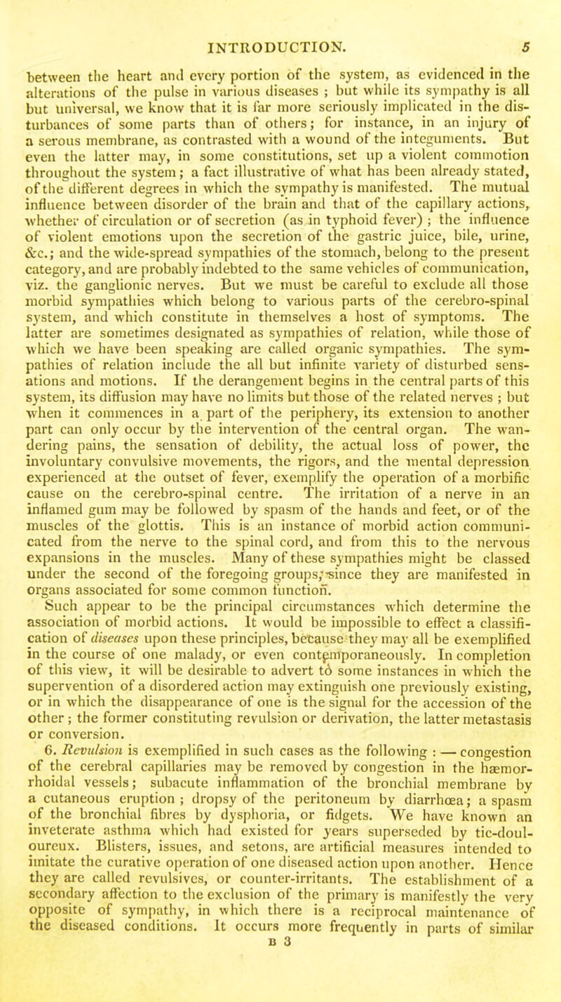 between the heart and every portion of the system, as evidenced in the alterations of the pulse in various diseases ; but while its sympathy is all but universal, we know that it is far more seriously implicated in the dis- turbances of some parts than of others; for instance, in an injury of a serous membrane, as contrasted with a wound of the integuments. But even the latter may, in some constitutions, set up a violent commotion throughout the system; a fact illustrative of what has been already stated, of the different degrees in which the sympathy is manifested. The mutual influence between disorder of the brain and that of the capillary actions, whether of circulation or of secretion (as in typhoid fever) ; the influence of violent emotions upon the secretion of the gastric juice, bile, urine, &c.; and the wide-spread sympathies of the stomach, belong to the present category, and are probably indebted to the same vehicles of communication, viz. the ganglionic nerves. But we must be careful to exclude all those morbid sympatliies which belong to various parts of the cerebro-spinal system, and which constitute in themselves a host of symptoms. The latter are sometimes designated as sympathies of relation, while those of which we have been speaking are called organic sympathies. The sym- pathies of relation include the all but infinite variety of disturbed sens- ations and motions. If the derangement begins in the central parts of this system, its diffusion may have no limits but those of the related nerves ; but when it commences in a part of the periphery, its extension to another part can only occur by the intervention of the central organ. The wan- dering pains, the sensation of debility, the actual loss of power, the involuntary convulsive movements, the rigors, and the mental depression experienced at the outset of fever, exemplify the operation of a morbific cause on the cerebro-spinal centre. The irritation of a nerve in an inflamed gum may be followed by spasm of the hands and feet, or of the muscles of the glottis. Tiiis is an instance of morbid action communi- cated from the nerve to the spinal cord, and from this to the nervous expansions in the muscles. Many of these sympathies might be classed under the second of the foregoing groups;-since they are manifested in organs associated for some common functiofi. Such appear to be the principal circumstances which determine the association of morbid actions. It would be impossible to effect a classifi- cation diseases upon these principles, betause they may all be exemplified in the course of one malady, or even contemporaneously. In completion of this view, it will be desirable to advert t6 some instances in which the supervention of a disordered action may extinguish one previously existing, or in which the disappearance of one is the signal for the accession of the other; the former constituting revulsion or derivation, the latter metastasis or conversion. 6. Revulsion is exemplified in such cases as the following : — congestion of the cerebral capillaries may be removed by congestion in the hEemor- rhoidal vessels; subacute inflammation of the bronchial membrane by a cutaneous eruption ; dropsy of the peritoneum by diarrhoea; a spasm of the bronchial fibres by dysphoria, or fidgets. We have known an inveterate asthma which had existed for years superseded by tic-doul- ourcux. Blisters, issues, and setons, are artificial measures intended to imitate the curative operation of one diseased action upon another. Hence they are called revulsives, or counter-irritants. The establishment of a secondary affection to the exclusion of the primary is manifestly the very opposite of sympathy, in which there is a reciprocal maintenance of the diseased conditions. It occurs more frequently in parts of similai B 3