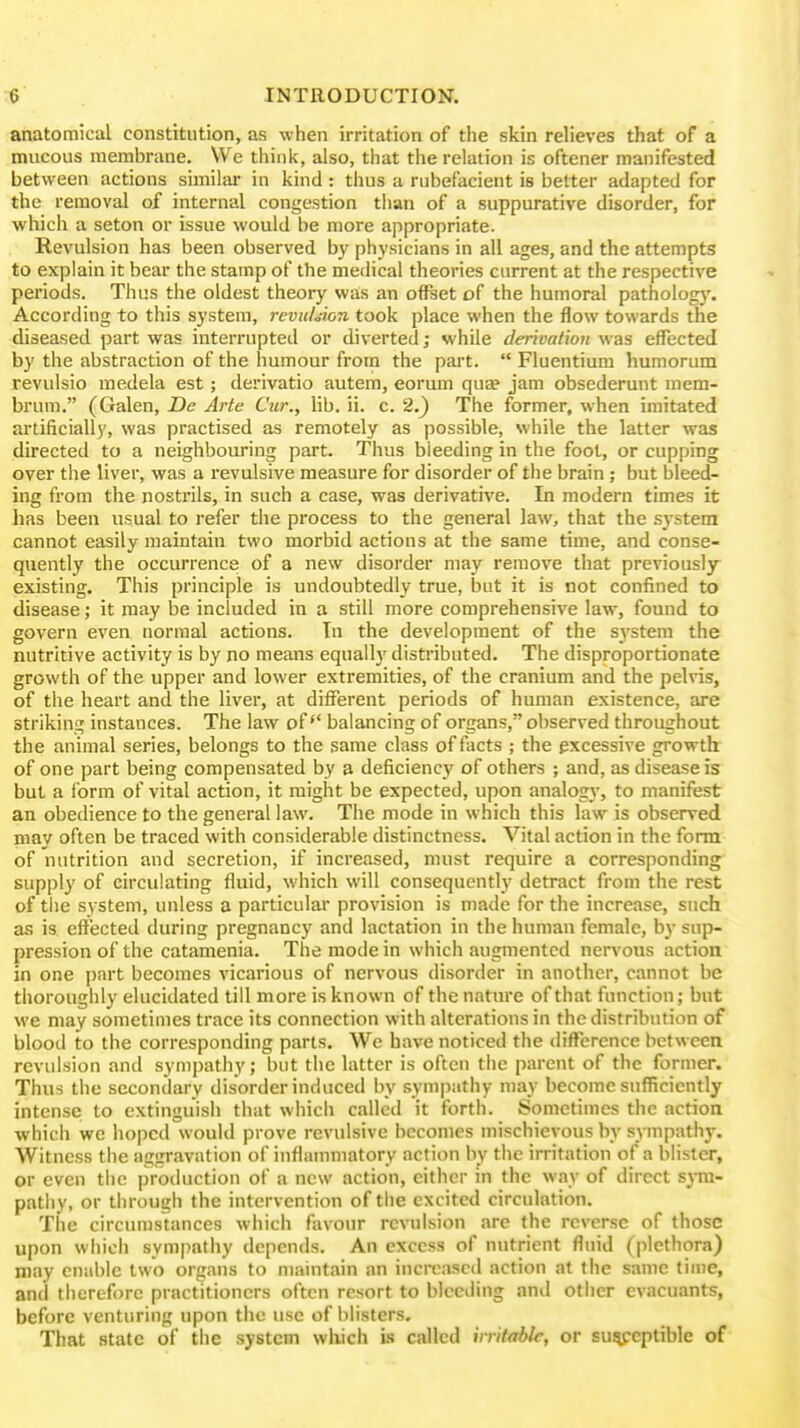 anatomical constitution, as when irritation of the skin relieves that of a mucous membrane. We think, also, that the relation is oftener manifested between actions similar in kind : thus a rubefacient is better adapted for the removal of internal congestion than of a suppurative disorder, for which a seton or issue would be more appropriate. Revulsion has been observed by physicians in all ages, and the attempts to explain it bear the stamp of the medical theories current at the respective periods. Thus the oldest theory was an offset of the humoral patholog)'. According to this system, reviiLion took place when the flow towards the diseased part was interrupted or diverted; while derivation was effected by the abstraction of the humour from the part.  Fluentium humorum revulsio medela est; derivatio autem, eorum quae jam obsederunt mem- brum. (Galen, De Arte Cur., lib. ii. c. 2.} The former, when imitated artificially, was practised as remotely as possible, while the latter was directed to a neighbouring part. Thus bleeding in the foot, or cupping over the liver, was a revulsive measure for disorder of the brain; but bleed- ing from the nostrils, in such a case, was derivative. In modern times it has been usual to refer the process to the general law, that the system cannot easily maintain two morbid actions at the same time, and conse- quently the occurrence of a new disorder may remove that previously- existing. This principle is undoubtedly true, but it is not confined to disease; it may be included in a still more comprehensive law, found to govern even normal actions. In the development of the system the nutritive activity is by no means equall}' disti'ibuted. The disproportionate growth of the upper and lower extremities, of the cranium and the pelvis, of the heart and the liver, at different periods of human existence, are striking instances. The law of'' balancing of organs, observed throughout the animal series, belongs to the same class of facts ; the excessive growth of one part being compensated by a deficiency of others ; and, as disease is but a form of vital action, it might be expected, upon analogy, to manifest an obedience to the general law. The mode in which this law is observed may often be traced with considerable distinctness. Vital action in the form of nutrition and secretion, if increased, must require a corresponding supply of circulating fluid, which will consequently detract from the rest of tlie system, unless a particular provision is made for the increase, such as is effected during pregnancy and lactation in the human female, bj- sup- pression of the catamenia. The mode in which augmented nervous action in one part becomes vicarious of nervous disorder in another, cannot be thoroughly elucidated till more is known of the nature of that function; but we may sometimes trace its connection with alterations in the distribution of blood to the corresponding parts. We have noticed the difference bctweea revulsion and sympathy; but the latter is often the parent of the former. Thus the secondary disorder induced by sympathy may become sufficiently intense to extinguish that which called it forth. Sometimes the action which we hoped would prove revulsive becomes mischievous by sympathy. Witness the aggravation of inflammatory action by the irritation of a blister, or even the production of a new action, either in the way of direct sj-m- patliy, or through the intervention of the excited circulation. The circumstances which favour revulsion are the reverse of those upon which sympathy depends. An excess of nutrient fluid (plethora) may enable two organs to maintain an increased action at the same time, and therefore practitioners often resort to bleeding and other evacuants, before venturing upon the use of blisters. That state of the system which is called irritable, or sui^eptible of