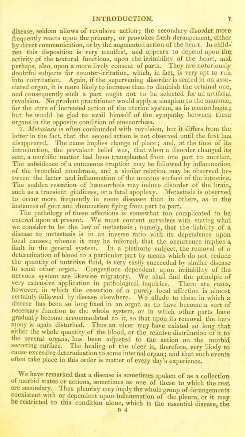 disease, seldom allows of revulsive action; the secondary disorder more freqiientl}' reacts upon the primary, or provokes fresh derangement, either by dii'ect communication, or by the augmented action of the heart. In child-' ren this disposition is very manifest, and appears to depend upon the; activity pf the textural functions, upon the irritabihty of the heart, and- perhaps, also, upon a more lively consent of parts. They are notoriously doubtful subjects for counter-irritation, which, in fact, is very apt to run, into cou-ritation. Again, if the supervening disorder is seated in an asso- ciated organ, it is more likely to increase than to diminish the original one, and consequently such a part ought not to be selected for an artificial revulsion. No prudent practitioner would apply a sinapism to the mammas, for the cure of increased action of the uterine system, as in menorrhagia; but he would be glad to avail himself of the sympathy between these organs in the opposite condition of amenorrhoea. 7. Metastasis is often confounded with revulsion, but it differs from the latter in the fact, that the second action is not observed until the first has disappeared. The name implies change of place; and, at the time of its introduction, the prevalent belief was, that when a disorder changed its seat, a morbific matter had been transplanted from one part to another. The subsidence of a cutaneous eruption may be followed by inflammation of the bronchia] membrane, and a similar relation may be observed be- tween the latter and inflammation of the mucous surface of the intestine. The sudden cessation of hgemorrhois may induce disorder of the brain, such as a transient giddiness, or a fatal apoplexy. Metastasis is observed to occur more frequently in some diseases than in others, as in the instances of gout and rheumatism flying from part to part. The pathology of these affections is somewhat too complicated to be entered upon at present. We must content ourselves with stating what we consider to be the law of metastasis ; namely, that the Uability of a disease to metastasis is in an inverse ratio with its dependence upon local causes; whence it may be inferred, that the occm-rence implies a. fault in the general system. In a plethoric subject, the removal of a determination of blood to a particul-ar part by means which do not reduce the quantity of nutritive fluid, is very easily succeeded by similar disease in some other organ. Congestions dependent upon irritability of the nervous system are hkewise migratory. We shall ,find the principle of very extensive application in pathological inquiries. There are cases, however, in which the cessation of a purely local affection is almost; certainly followed by disease elsewhere. We allude to those in which a disease has been so long fixed in an organ as to have become a sort of necessary function to the whole system, or in which other parts have gradually become accommodated to it, so that upon its removal the har- mony is again disturbed. Thus an ulcer may have existed so long that either the whole quantity of the blood, or the relative distribution of it to the several organs, has been adjusted to the action on the morbid secreting surface. The healing of the ulcer is, therefore, very likely to cause excessive determination to some internal organ; and that such events often take place in this order is matter of every day's experience. We have remarked that a disease is sometimes spoken of as a collection of morbid states or actions, sometimes as one of these to which the rest are secondary. Thus pleurisy may imply the whole group of derangements coexistent with or dependent upon inflammation of the pleura, or it may be restricted to this condition alone, which is the essential disease, the