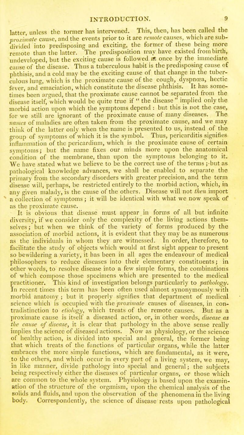 latter, unless the tormer has intervened. This, then, has been called the pro.iiinafe cause, and the events prior to it arc remolc causes, which are sub- divided into predisposing and exciting, the former of these being more remote tluin the latter. The predisposition may have existed from birth, undeveloped, but the exciting cause is followed at once by the immediate cause of the disease. Thus a tuberculous habit is the predisposing cause of phthisis, and a cold may be the exciting cause of that change in the tuber- culous lung, which is the proximate cause of the cough, dyspnoea, hectic fever, and emaciation, which constitute the disease phthisis. It has some- times been argued, that the proximate cause cannot be separated from the disease itself, which would be quite true if  the disease implied only the morbid action upon which the symptoms depend : but this is not the case, for we still are ignorant of the proximate cause of many diseases. The names of maladies are often taken from the proximate cause, and we may think of the latter only when the name is presented to us, instead of the group of symptoms of which it is the symbol. Thus, pericarditis signifies inflammation of tlic pericardium, which is the proximate cause of certain symptoms; but the name fixes our minds more upon the anatomical condition of the membrane, than upon the symptoms belonging to it. We have stated what we beheve to be the correct use of the terms ;-but as pathological knowledge advances, we shall be enabled to separate the primary from the secondary disorders with greater precision, and the term disease will, perhaps, be restricted entirely to the morbid action, which, in any given malady, is the cause of the others. Disease will not then import a collection of symptoms j it will be identical with what we now speak of as the proximate cause. It is obvious that disease must appear in forms of all but infinite diversity, if we consider only the complexity of the living actions them- selves ; but when we think of the variety of forms produced by the association of morbid actions, it is evident that they may be as numerous as tiie individuals in whom tliey are witnessed. In order, therefore, to facihtate the study of objects which would at first sight appear to present so bewildering a variet}', it has been in all ages the endeavour of medical philosophers to reduce diseases into their elementary constituents; in other words, to resolve disease into a few simple forms, the combinations of which compose those specimens which are presented to the medical practitioner. This kind of investigation belongs particularly to pathology. In recent times this term has been often used almost synonymously with morbid anatomy ; but it properly signifies that department of medical science which is occupied with tlie proximate causes of diseases, in con- tradistinction to elio/ugi/, which treats of the remote causes. But as a proximate cause is itself a diseased action, or, in other words, disease as the cause of disease, it is clear that pathology in the above sense really implies the science of diseased actions. Now as physiology, or the science of healthy action, is divided into special and general, the former being that which treats of the functions of particular organs, while the latter embraces the more simple functions, which are fundamental, as it were, to tjie others, and which occur in every part of a living system, we may, in like manner, divide pathology into special and general; the subjects being respectively either the diseases of particular organs, or those which arc common to tiie whole system. Physiology is based upon the examin- ation of the structure of the organism, upon the chemical analysis of the solids and fluids, and upon the observation of the phenomena in the living body. Correspondently, the science of disease rests upon pathological