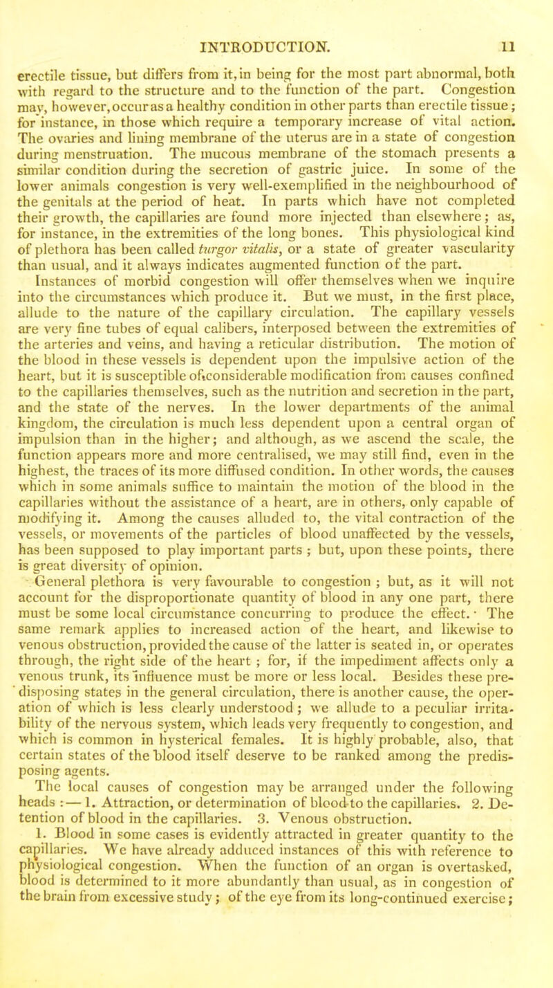 erectile tissue, but differs from it, in being for the most part abnormal, both with regard to the structure and to the function of the part. Congestion mav, however, occur as a healthy condition in other parts than erectile tissue; for instance, in those which requii'e a temporary increase of vital action. The ovaries and hning membrane of the uterus are in a state of congestion during menstruation. The mucous membrane of the stomach presents a similar condition during the secretion of gastric juice. In some of the lower animals congestion is very well-exemplified in the neighbourhood of the genitals at the period of heat. In parts which have not completed their growth, the capillaries are found more injected than elsewhere; as, for instance, in the extremities of the long bones. This physiological kind of plethora has been called hirgor vitalh, or a state of greater vascularity than usual, and it always indicates augmented function of the part. Instances of morbid congestion will offer themselves when we inquire into the circumstances which produce it. But we must, in the first place, allude to the nature of the capillary circulation. The capillary vessels are very fine tubes of equal calibers, interposed between the extremities of the arteries and veins, and having a reticular distribution. The motion of the blood in these vessels is dependent upon the impulsive action of the heart, but it is susceptible oftconsiderable modification from causes confined to the capillaries themselves, such as the nutrition and secretion in the part, and the state of the nerves. In the lower departments of the animal kingdom, the circulation is much less dependent upon a central organ of impulsion than in the higher; and although, as we ascend the scale, the function appears more and more centralised, we may still find, even in the highest, the traces of its more diffused condition. In other words, the causes which in some animals suffice to maintain the motion of the blood in the capillaries without the assistance of a heart, are in others, only capable of modifying it. Among the causes alluded to, the vital contraction of the vessels, or movements of the particles of blood unaffected by the vessels, has been supposed to play important parts ; but, upon these points, there is great diversity of opinion. General plethora is very favourable to congestion ; but, as it will not account for the disproportionate quantity of blood in any one part, there must be some local circumstance concurring to produce the effect. ■ The same remark applies to increased action of the heart, and likewise to venous obstruction, provided the cause of the latter is seated in, or operates through, the right side of the heart ; for, if the impediment affects only a venous trunk, its Influence must be more or less local. Besides these pre- ' disjiosing states in the general circulation, there is another cause, the oper- ation of which is less clearly understood; we allude to a peculiar irrita- bility of the nervous system, which leads very frequently to congestion, and which is common in hysterical females. It is highly probable, also, that certain states of the blood itself deserve to be ranked among the predis- posing agents. The local causes of congestion may be arranged under the following heads :— 1. Attraction, or determination of blood-to the capillaries. 2. De- tention of blood in the capillaries. 3. Venous obstruction. 1. Blood in some cases is evidently attracted in greater quantity to the capillaries. Wc have already adduced instances of this with reference to physiological congestion. When the function of an organ is overtasked, blood is determined to it more abundantly than usual, as in congestion of the brain from excessive study; of the eye from its long-continued exercise;