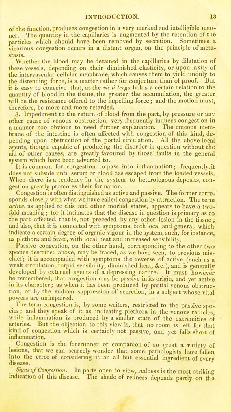 of the function, produces congestion in a very marked and intelligible man- ner. Tlie quantity in the capillaries is augmented by the retention of the particles which should have been removed by secretion. Sometimes a vicarious congestion occurs in a distant organ, on the principle of meta- stasis. Whether the blood may be detained in the capillaries by dilatation of these vessels, depending on their diminished elasticity, or upon laxity of the intervascular cellular membrane, which causes them to yield unduly to the distending force, is a matter rather for conjecture than of proof. But it is easy to conceive that, as the vis d tergo holds a certain relation to the quantity of blood in the tissue, the greater the accumulation, the greater will be the resistance offered to the impelling force; and the motion must, therefore, be more and more retarded. 3. Impediment to the return of blood from the part, by pressure or any other cause of venous obstruction, very frequently induces congestion in a manner too obvious to need further explanation. The mucous mem- brane of the intestine is often affected with congestion of this kind, de- pending upon obstruction of the portal circulation. All the above local agents, though capable of producing the disorder in question without the aid of other causes, are greatly favoured by those faults in the general system which have been adverted to. It is common for congestion to pass into inflammation ; frequently, it does not subside until serum or blood has escaped from the loaded vessels. When there is a tendency in the system to heterologous deposits, con- gestion greatly promotes their formation. Congestion is often distinguished as active and passive. The former corre- sponds closely with what we have called congestion by attraction. The term active, as applied to this and other morbid states, appears to have a two- fold meaning ; for it intimates that the disease in question is primary as to the part affected, that is, not preceded by any other lesion in the tissue ; and also, that it is connected with symptoms, both local and general, which indicate a certain degree of organic vigour in the system, such, for instance, as plethora and fever, with local heat and increased sensibility. Passive congestion, on the other hand, corresponding to the other two species described above, may be traced, as we have seen, to previous mis- chief; it is accompanied with symptoms the reverse of active (such as a weak circulation, torpid sensibility, diminished heat, &c.), and is generally developed by external agents of a depressing nature. It must however be remembered, that congestion may be passive in its origin, and yet active in its character; as when it has been produced by partial venous obstruc- tion, or by the sudden suppression of secretion, in a subject whose vital powers are unimpaired. The term congestion is, by some writers, restricted to the passive spe- cies; and they speak of it as indicating plethora in the venous radicles, while inflammation is produced by a similar state of the extremities of arteries. But the objection to this view is, that no room is left for that kind of congestion which is certainly not passive, and yet falls short of inflammation. Congestion is the forerunner or companion of so great a variety of lesions, that we can scarcely wonder that some pathologists have fallen into the error of considering it an all but essential ingredient of every disease. Signs of Congestion. In parts open to view, redness is the most striking indication of this disease. The shade of redness depends partly on the