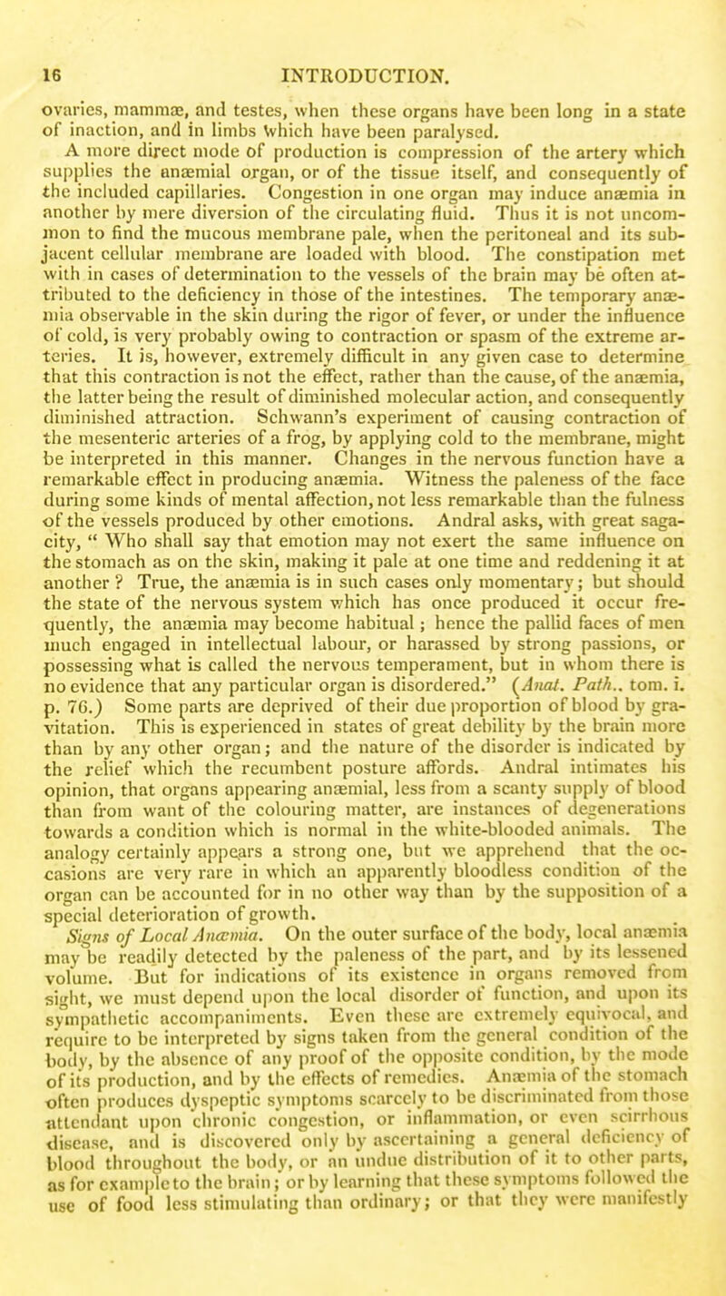 ovaries, mammaB, and testes, when these organs have been long in a state of inaction, and in limbs \vhich have been paralysed. A more direct mode of production is compression of the artery which supplies the unaemial organ, or of the tissue itself, and consequently of the included capillaries. Congestion in one organ may induce anaemia in another by mere diversion of the circulating fluid. Thus it is not nncom- mon to find the mucous membrane pale, when the peritoneal and its sub- jacent cellular membrane are loaded with blood. The constipation met with in cases of determination to the vessels of the brain may be often at- tributed to the deficiency in those of the intestines. The temporary anas- mia observable in the skin during the rigor of fever, or under the influence of cold, is very probably owing to contraction or spasm of the extreme ar- teries. It is, however, extremely difficult in any given case to determine, that this contraction is not the effect, rather than the cause, of the anaemia, the latter being the result of diminished molecular action, and consequently diminished attraction. Schwann's experiment of causing contraction of the mesenteric arteries of a frog, by applying cold to the membrane, might be interpreted in this manner. Changes in the nervous function have a remarkable effect in producing anaemia. Witness the paleness of the face during some kinds of mental affection, not less remarkable than the fulness of the vessels produced by other emotions. Andral asks, with great saga- city,  Who shall say that emotion may not exert the same influence on the stomach as on the skin, making it pale at one time and reddening it at another ? True, the anajmia is in such cases only momentary; but should the state of the nervous system v/hich has once produced it occur fre- quently, the anaemia may become habitual; hence the pallid faces of men much engaged in intellectual labour, or harassed by strong passions, or possessing what is called the nervous temperament, but in whom there is no evidence that any particular organ is disordered. (^Anai. Path., torn. i. p. 76.) Some parts are deprived of their due proportion of blood by gra- ^^tation. This is experienced in states of great debility by the brain more than by any other organ; and the nature of the disorder is indicated by the relief which the recumbent posture affords. Andral intimates his opinion, that organs appearing anaemial, less from a scanty supply of blood than from want of the colouring matter, are instances of degenerations towards a condition which is normal in the white-blooded animals. The analogy certainly appears a strong one, but we apprehend that the oc- casions arc very rare in which an apparently bloodless condition of the organ can be accounted for in no other way than by the supposition of a special deterioration of growth. Signs of Local Anccmia. On the outer surface of the body, local ana;mia may be readily detected by the paleness of the part, and by its lessened volume. But for indications of its existence in organs removed from sight, we must depend upon the local disorder of function, and upon its sympatiictic accompaniments. Even these arc extremely equivocal, and require to be interpreted by signs taken from the general condition of the liody, by the absence of any proof of the opposite condition, by tiie mode of its production, and by the effects of remedies. Anaemia of the stomach often produces dyspeptic symptoms scarcely to be discriminated from those ntlendant upon chronic congestion, or inflammation, or even scirrhous disease, anil is discovered only by ascertaining a general deficiency of blood throughout the body, or an undue distribution of it to other parts, as for example to the brain; or by learning that these symptoms foUoweil the use of food less stimulating than ordinary; or that they were manifestly