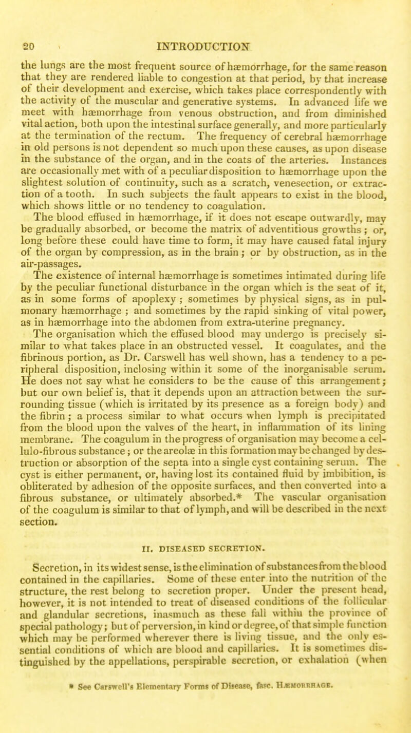 the lungs are the most frequent source of hsemorrhage, for the same reason that they are rendered liable to congestion at that period, by tliat increase of their development and exercise, which takes place correspondently with the activity of the muscular and generative systems. In advanced life we meet with haemorrhage from venous obstruction, and from diminished vital action, both upon the intestinal surface generally, and more particularly at the termination of the rectum. The frequency of cerebral haemorrhage in old persons is not dependent so much upon these caases, as upon disease in the substance of the organ, and in the coats of the arteries. Instances ai'e occasionally met with of a peculiar disposition to haemorrhage upon the slightest solution of continuity, such as a scratch, venesection, or extrac- tion of a tooth. In such subjects the fault appears to exist in the blood, which shows little or no tendency to coagulation. The blood effused in haemorrhage, if it does not escape outwardly, may be gradually absorbed, or become the matrix of adventitious growths ; or, long before these could have time to form, it may have caused fatal injury of the organ by compression, as in the brain; or b}' obstruction, as in the au-passages. The existence of internal hsemorrhage is sometimes intimated during life by the peculiar functional disturbance in the organ which is the seat of it, as in some forms of apoplexy ; sometimes by physical signs, as in pul- monary haemorrhage ; and sometimes by the rapid sinking of vital power, as in haemorrhage into the abdomen from extra-uterine pregnancy. The organisation which the effused blood may undergo is precisely si- milar to what takes place in an obstructed vessel. It coagulates, and the fibrinous portion, as Dr. Carswell has well shown, has a tendency to a pe- ripheral disposition, inclosing within it some of the inorganisable serum. He does not say what he considers to be the cause of this arrangement; but our own belief is, that it depends upon an attraction between the sur- rounding tissue (which is irritated by its presence as a foreign body) and the fibrin; a process similar to what occurs when lymph is precipitated fi'om the blood upon the valves of the heart, in inflammation of its lining membrane. The coagulum in the progi'ess of organisation may become a cel- lulo-fibrous substance; or the areolae in this formation may be changed by des- truction or absorption of the septa into a single cyst containing serum. The cyst is either permanent, or, having lost its contained fluid by imbibition, is obhterated by adhesion of the opposite surfaces, and then converted into a fibrous substance, or ultimately absorbed.* The vascular organisation of the coagulum is similar to that of lymph, and will be described in the next section. II. DISEASED SECRETION. Secretion, in its widest sense, is the elimination ofsubstanccsfrom the blood contained in the capillaries. Some of these enter into the nutrition of the structure, the rest belong to secretion proper. Under the present head, however, it is not intended to treat of diseased conditions of the follicular and glandular secretions, inasmuch as these fall withiu the province of special pathology; but of perversion, in kind or degree, of that simple function which may be performed wherever there is living tissue, and the only es- sential conditions of which are blood and capillaries. It is sometimes dis- tinguished by the appellations, perspirable secretion, or exhalation (^whcn • See CartwcU's Elementary Fomn of Diiease, f«5C. H«morrbaob.