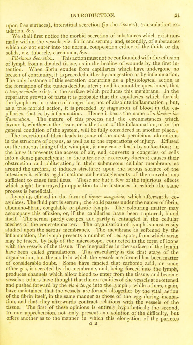 upon free surfaces), interstitial secretion (in the tissues), transudation; ex- udation, &c. We shall first notice the morbid secretion of substances which exist nor- mall}' within the vessels, viz. fibrin and serurn j and, secondly, of substances which do not enter into the normal composition either of the fluids or the solids, viz. tubercle, carcinoma, &c. Fibrinous Secretion. This action must not be confounded with the effusion of lymph from a divided tissue, as in the healing of wounds by the first in- tention. When fibrin exudes from capillaries which have undergone no breach of continuity, it is preceded either by congestion or by inflammation. The only instance of this secretion occurring as a physiological action is the formation of the tunica decidua uteri; and it cannot be questioned, that a turgor vitalis exists in the surface which produces this membrane. In the reparative growth of parts it is probable that the capillaries which furnish the lymph are in a state of congestion, not of absolute imflammation ; but, as a true morbid action, it is preceded by stagnation of blood in the ca- pillaries, that is, by inflammation. Hence it bears the name of adhesive in- fiammation. The natui'e Of this process and the circumstances which favour it, whether in the tissue, or in the form of the inflammation, or in the general condition of the system, will be fully considered in another place. The secretion of fibrin leads to some of the most pernicious alterations in the structure of organs, as vvell as to the reparations of injury. Effused on the raucous lining of the windpipe, it may cause death by suffocation; in the lungs it prevents the access of air, and converts a congeries of cells into a dense parenchyma; in the interior of excretory ducts it causes their obstruction and obliteration; in their submucous cellular membrane, as around the urethra, it induces stricture; upon the serous surface of the intestines it effects agglutinations and entanglements of the convolutions sufficient to cause fatal ileus. These are but a few of the injurious effects which might be arrayed jn opposition to the instances in which the same process is beneficial. Lymph is effused in the form of liquor sanguinis, which afterwards co- agulates. The fluid part is serum ; the solid passes under the names of fibrin, albumino-fi|jrin, coagulable or plastic lymph. The colouring matter may accompany this effusion, or, if the capillaries have been ruptured, blood itself. The serum partly escapes, and partly is entangled in the cellular meshes of the concrete matter. The organisation of lymph is most easily studied upon the serous membranes. The membrane is softened by the inflammation, the lymph presents a number of red spots, from which strias may be traced by help of the microscope, connected in the form of loops with the vessels of the tissue. The inequalities in the surface of the lymph have been called granulations. This vascularity is the first stage of the organisation, but the mode in which the vessels are formed has been matter of considerable doubt. Some have fancied that carbonic acid, or some other gas, is secreted by the membrane, and, being forced into the lymph, produces channels which allow blood to enter from the tissue, and become vessels ; others have thought that the extremities of the vessels are softened and pushed forward by the vis d tergo into the lymph ; while others, again, have maintained that the vessels are formed altogether by the vital action of the fibrin itself, in the same manner as those of the egg during incuba- tion, and that they afterwards contract relations with the vessels of the tissue. The first of these opinions is entirely hypothetical; the second, to our apprehension, not only presents no solution of the difficulty, but offers another as to the manner in which this elongation of the parietes