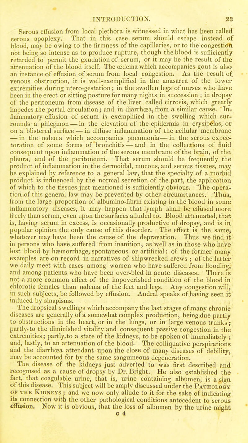 ■o INTRODUCTION. 23 Serous effusion from local plethora is witnessed in what has been called serous apoplexy. That in this case serum should escape instead of blood, may be owing to the firmness of the capillaries, or to the congestion not being so intense as to produce rupture, though the blood is sufficiently retarded to permit the exudation of serum, or it may be the result of the attenuation of the blood itself. The oedema which accompanies gout is also an instance of effusion of serum from local congestion. As the result of, • • venous obstruction, it is well-exemplified in the anasarca of the lower extremities during utero-gestation; in the swollen legs of nurses who have been in the erect or sitting posture for many nights in succession ; in dropsy of the peritoneum from disease of the liver called cirrosis, which greatly impedes ±he portal circulation; and in diarrhoea, from a similar cause. In- flammatory effusion of serum is exemplified in the swelling which sur- rounds a phlegmon — in the elevation of the epidermis in erysipelas, or on a blistered surface — in diffuse inflammation of the cellular membrane — in the oedema which accompanies pneumonia—in the serous expec- toration of some forms of bronchitis — and in the collections of fluid consequent upon inflammation of the serous membrane of the brain, of the pleura, and of the peritoneum. That serum should be frequently the product of inflammation in the dermoidal, mucous, and serous tissues, may be explained by reference to a general law, that the specialty of a morbid product is influenced by the normal secretion of the part, the application of which to the tissues just mentioned is sufiicientiy obvious. 'The opera- tion £)f this general law may be prevented by other circumstances. Thus, from the large proportion of albumino-fibrin existing in the blood in some inflammatory diseases. It may happen that lymph shall be effused more freely than serum, even upon the surfaces alluded to. Blood attenuated, that is, having serum in excess, is occasionally productive of dropsy, and is in popular opinion the only cause of this disorder. The effect is the same, whatever may have been the cause of the depravation. Thus we find it in persons who have suffered from inanition, as well as in those who have lost blood by haemorrhage, spontaneous or artificial: of the former many examples are on record in narratives of shipwrecked crews ; of the latter we daily meet with cases among women who have suffered from flooding, and among patients who have been over-bled in acute diseases. There is not a more common effect of the impoverished condition of the blood in chlorotic females than oedema of the feet and legs. Any congestion will, in such subjects, be followed by effusion. Andral speaks of having seen it induced by sinapisms. The dropsical swellings which accompany the last stages of many chronic diseases are generally of a somewhat complex production, being due partly to obstructions in the heart, or in the lungs, or in large venous trunks; partly, to the diminished vitality and consequent passive congestion in the extremities; partly,to a state of the kidneys, to be spoken of immediately ; and, lastly, to an attenuation of the blood. The colliquative perspirations and the diarrhoea attendant upon the close of many diseases of debility, may be accounted for by the same sanguineous degeneration. The disease of the kidneys just adverted to was first described and recognised as a cause of dropsy by Dr. Bright. He also established the fact, that coagulable urine, that is, urine containing albumen, is a sign of this disease. This subject will be amply discussed under the Pathology OF THE Kidneys ; and we now only allude to it for the sake of indicating its connection with the other pathological conditions antecedent to serous effusion. Now it is obvious, that the loss of albumen by the urine might *