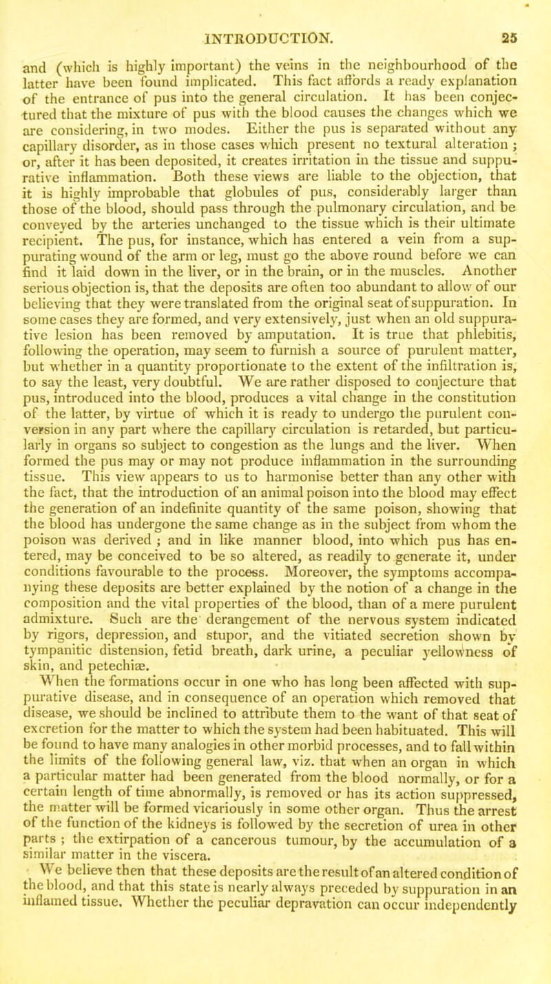 and (which is highly important) the veins in the neighbourhood of the latter have been found implicated. This fact affords a ready explanation of the entrance of pus into the general circulation. It has been conjec- tured that the mixture of pus with the blood causes the changes which we are considering, in two modes. Either the pus is separated without any capillary disorder, as in those cases which present no textural alteration ; or, after it has been deposited, it creates irritation in the tissue and suppu- rative inflammation. Both these views are liable to the objection, that it is highly improbable that globules of pus, considerably larger than those of the blood, should pass through the pulmonary circulation, and be conveyed by the ai'teries unchanged to the tissue which is their ultimate recipient. The pus, for instance, which has entered a vein from a sup- purating wound of the arm or leg, must go the above round before we can find it laid down in the liver, or in the brain, or in the muscles. Another serious objection is, that the deposits are often too abundant to allow of our believing that they were translated from the original seat of suppuration. In some cases they are formed, and very extensively, just when an old suppura- tive lesion has been removed by amputation. It is true that phlebitis, following the operation, may seem to furnish a source of purulent matter, but whether in a quantity proportionate to the extent of the infiltration is, to say the least, very doubtful. We are rather disposed to conjecture that pus, introduced into the blood, produces a vital change in the constitution of the latter, by vu'tue of which it is ready to undergo the purulent con- version in any part where the capillary circulation is retarded, but particu- larly in organs so subject to congestion as the lungs and the liver. When formed the pus may or may not produce inflammation in the surrounding tissue. This view appears to us to harmonise better than any other with the fact, that the introduction of an animal poison into the blood may effect the generation of an indefinite quantity of the same poison, showing that the blood has undergone the same change as in the subject from whom the poison was derived ; and in like manner blood, into which pus has en- tered, may be conceived to be so altered, as readily to generate it, under conditions favourable to the process. Moreover, the symptoms accompa- nying these deposits are better explained by the notion of a change in the composition and the vital properties of the blood, than of a mere purulent admixture. Such are the' derangement of the nervous system indicated by rigors, depression, and stupor, and the vitiated secretion shown by tympanitic distension, fetid breath, dark urine, a peculiar yellovA^ncss of skin, and petechias. When the formations occur in one who has long been affected with sup- purative disease, and in consequence of an operation which removed that disease, we should be inclined to attribute them to the want of that seat of excretion for the matter to which the system had been habituated. This will be found to have many analogies in other morbid processes, and to fall within the limits of the following general law, viz. that when an organ in which a particular matter had been generated from the blood normally, or for a certain length of time abnormally, is removed or has its action suppressed, the matter will be formed vicariously in some other organ. Thus the arrest of the function of the kidneys is followed by the secretion of urea in other parts ; the extirpation of a cancerous tumour, by the accumulation of a similar matter in the viscera. We believe then that these deposits are the result of an altered condition of the blood, and that this state is nearly always preceded by suppuration in an inflamed tissue. Whether the peculiar depravation can occur independently
