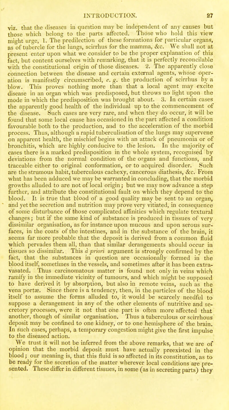 viz. that the (h'seases in question may be independent of any causes but those which belong to the parts affected. Those who hold this view might urge, 1. The predilection of these formations for particular organs, as of tubercle for the lungs, scirrhus for the mamma, &c. We shall not at present enter upon what we consider to be the proper explanation of thia fact, but content ourselves with remtirking, that it is perfectly reconcilable with the constitutional origin of those diseases. 2. The apparently close connection between the disease and certain extei'nal agents, whose oper- ation is manifestly circumscribed, e. g. the production of scirrhus by a blow. This proves nothing more than that a local agent may excite disease in an organ which was predisposed, but throws no light upon the mode in which the predisposition was brought about. 3. In certain cases the apparently good health of the individual up to the commencement of the disease. Such cases are very rare, and when they do occur, it will be found that some local cause has occasioned in the part affected a condition favourable both to the production, aivd to the acceleration of the morbid process. Thus, although a rapid tubercuhsation of the lungs may supervene on apparent health, the mischief begins with an attack of pneumonia or of bronchitis, which are highly conducive to the lesion. In the majority of cases there is a marked predisposition in the whole system, recognised by deviations from the normal condition of the organs and functions, and traceable either to original conformation, or to acquired disorder. Such are the strumous habit, tuberculous cachexy, cancerous diathesis, &c. From what has been adduced we may be warranted in concluding, that the morbid growths alluded to are not of local origin; but we may now advance a step further, and attribute the constitutional fault on which they depend to the blood. It is true that blood of a good quality may be sent to an organ, and yet the secretion and nutrition may prove very vitiated, in consequence of some disturbance of those complicated affinities which regulate textural changes; but if the same kind of substance is produced in tissues of very dissimilar organisation, as for instance upon mucous and upon serous sur- faces, in the coats of the intestines, and in the substance of the brain, it seems far more probable that the deposit is derived from a common fluid which pervades them all, than that similar derangements should occur in tissues so dissimilar. This d priori argument is strongly confirmed by the fact, that the substances in question are occasionally formed in the blood itself, sometimes in the vessels, and sometimes after it has been extra- vasated. Thus carcinomatous matter is found not only in veins which ramify in the immediate vicinity of tumours, and which might be supposed to have derived it by absorption, but also in remote veins, such as the vena portae. Since there is a tendency, then, in the particles of the blood itself to assume the forms alluded to, it would be scarcely needful to suppose a derangement in any of the other elements of nutritive and se- cretory processes, were it not that one part is often more affected that another, though of similar organisation. Thus a tuberculous or scirrhous deposit may be confined to one kidney, or to one hemisphere of the brain. In such cases, perhaps, a temporary congestion might give the first impulse to the diseased action. We trust it will not be inferred from the above remarks, that we are of opinion that the morbid deposit must have actually preexisted in the blood; our meaning is, that this fluid is so affected in its constitution, as to be ready for the secretion of the matter wherever local conditions are pre- sented. These differ in different tissues, in some (as in secreting parts) they