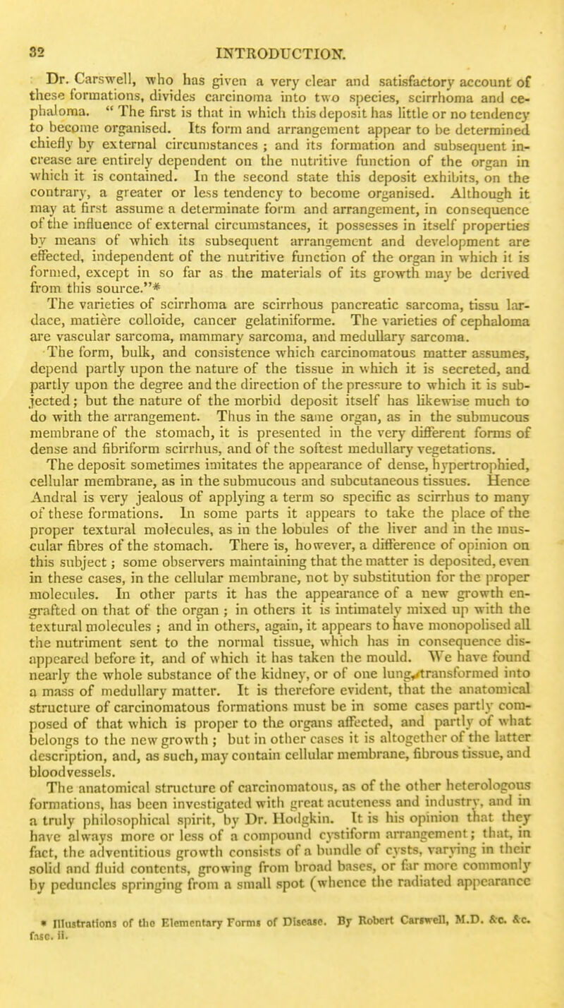 ; Dr. Carswell, who has given a very clear and satisfactory account of these formations, divides carcinoma into two species, scirrhoma and ce- phaloma.  The first is that in which this deposit has little or no tendency to become organised. Its form and arrangement appear to be determined chiefly by external circumstances ; and its formation and subsequent in- crease are entirely dependent on the nutritive function of the organ in which it is contained. In the second state this deposit exhibits, on the contrary, a greater or less tendency to become organised. Although it may at first assume a determinate form and arrangement, in consequence of the influence of external circumstances, it possesses in itself properties by means of which its subsequent arrangement and development are effected, independent of the nutritive function of the organ in which il is formed, except in so far as the materials of its growth may be derived from this source.* The varieties of scirrhoma are scirrhous pancreatic sarcoma, tissu lar- dace, matiere colloide, cancer gelatiniforme. The varieties of cephaloma are vascular sarcoma, mammary sarcoma, and medullary sarcoma. The form, bulk, and consistence which carcinomatous matter assumes, depend partly upon the nature of the tissue in which it is secreted, and partly upon the degree and the direction of the pressure to which it is sub- jected ; but the nature of the morbid deposit itself has likewise much to do with the arrangement. Thus in the same organ, as in the submucous membrane of the stomach, it is presented in the very different forms of dense and fibriform scirrhus, and of the softest medullary vegetations. The deposit sometimes imitates the appearance of dense, h^-pertrophied, cellular membrane, as in the submucous and subcutaneous tissues. Hence Andral is very jealous of applying a term so specific as scirrhus to many of these formations. In some parts it appears to take the place of the pi'oper textural molecules, as in the lobules of the liver and in the mus- cular fibres of the stomach. There is, however, a difference of opinion on this subject; some observers maintaining that the matter is deposited, even in these cases, in the cellular membrane, not by substitution for the proper molecules. In other parts it has the appearance of a new growth en- grafted on that of the organ ; in others it is intimately mixed up with the textural molecules ; and in others, again, it appears to have monopolised all the nutriment sent to the normal tissue, which has in consequence dis- appeared before it, and of which it has taken the mould. We have found nearly the whole substance of the kidney, or of one lung^transformed into a mass of medullary matter. It is tlierefore evident, that the anatomical structure of carcinomatous formations must be in some cases partly com- posed of that which is proper to tlie organs affected, and partly of what belongs to the new growth ; but in other cases it is altogether of the latter description, and, as such, may contain cellular membrane, fibrous tissue, and bloodvessels. The anatomical stnicturc of carcinomatous, as of the other heterologous formations, has been investigated with great acutcness and industry, and in a truly philosophical spirit, by Dr. Hodgkin. It is his opinion that they have always more or less of a compound cptiform arrangement; that, in fact, the adventitious growth consists of a bundle of cysts, varjHng in their solid and fluid contents, growing from broad bases, or far more commonly by peduncles springing from a small spot (whence the radiated appearance • niustraHons of ttio Elemcntarj Formi of Discaic. By Robert Cargwell, M.D. &c. &c. f.isc. ii.