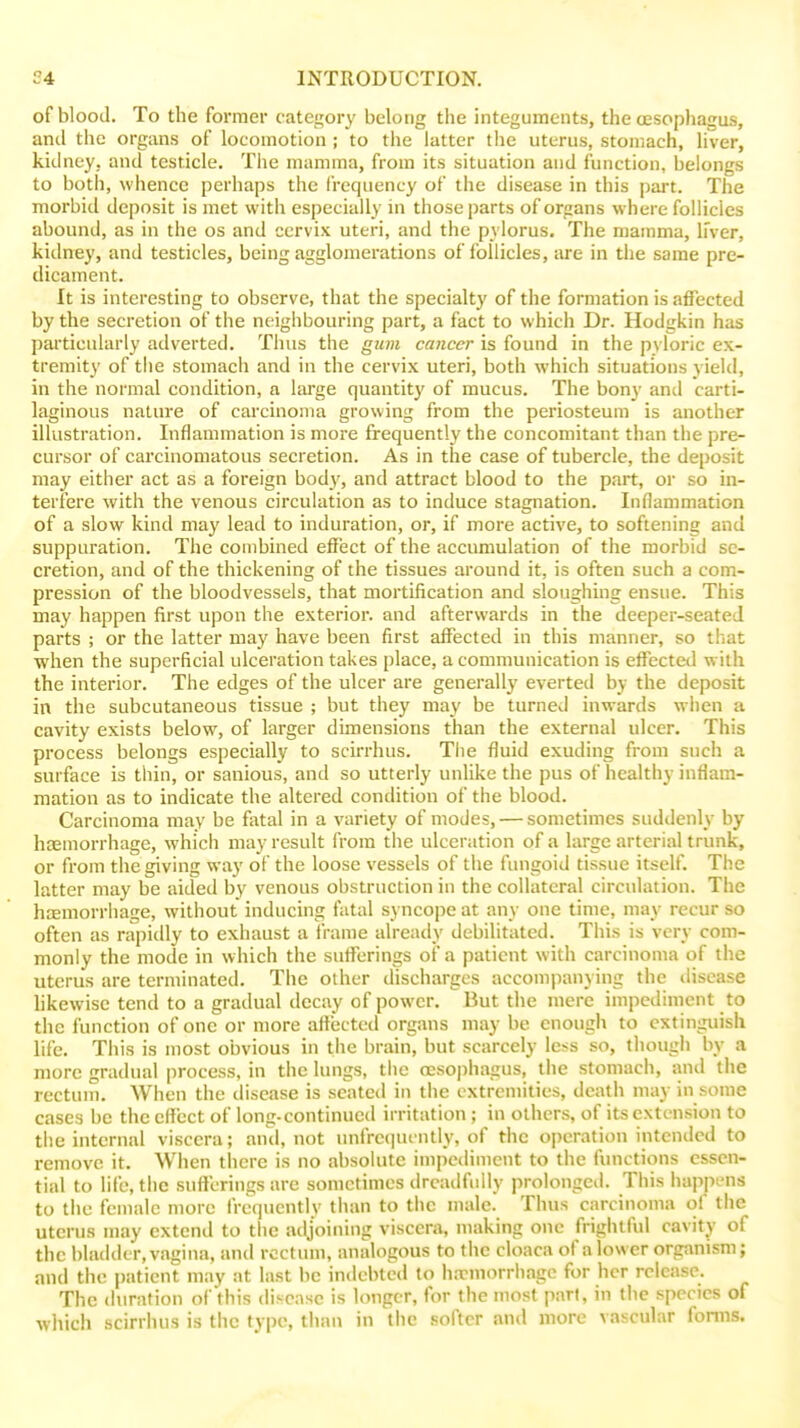 of blood. To the former category belong the integuments, the oesophagus, and the organs of locomotion; to the latter the uterus, stomach, liver, kidney, and testicle. Tiie mamma, from its situation and function, belongs to both, whence perhaps the frequency of the disease in this part. The morbiil deposit is met with especially in those parts of organs where follicles abound, as in the os and cervix uteri, and the pylorus. The mamma, h'ver, kidney, and testicles, being agglomerations of i'ollicles, are in the same pre- dicament. It is interesting to observe, that the specialty of the formation is affected by the secretion of the neighbouring part, a fact to which Dr. Hodgkin has particularly adverted. Thus the gum cancer is found in the pyloric ex- tremity of the stomach and in the cervix uteri, both w-hich situations yield, in the normal condition, a lai'ge quantity of mucus. The bony anti carti- laginous nature of carcinoma growing from the periosteum is another illustration. Inflammation is more frequently the concomitant than the pre- cursor of carcinomatous secretion. As in the case of tubercle, the deposit may either act as a foreign body, and attract blood to the part, or so in- terfere with the venous circulation as to induce stagnation. Inflammation of a slow kind may lead to induration, or, if more active, to softening and suppuration. The combined effect of the accumulation of the morbid se- cretion, and of the thickening of the tissues around it, is often such a com- pression of the bloodvessels, that mortification and sloughing ensue. This may happen first upon the exterior, and afterwards in the deeper-seated parts ; or the latter may have been first affected in this manner, so that when the superficial ulceration takes place, a communication is effected with the interior. The edges of the ulcer are generally everted by the deposit in the subcutaneous tissue ; but they may be turned inwards when a cavity exists below, of larger dimensions than the external ulcer. This process belongs especially to scirrhus. The fluid exuding from such a surface is thin, or sanious, and so utterly unlike the pus of healthy inflam- mation as to indicate the altered condition of the blood. Carcinoma may be fatal in a variety of modes, — sometimes suddenly by haemorrhage, which may result from the ulceration of a large arterial trunk, or from the giving way of the loose vessels of the fungoid tissue itself. The latter may be aided by venous obstruction in the collateral circulation. The hcemorrhage, without inducing fatal syncope at any one time, may recur so often as rapidly to exhaust a fi-ame already debilitated. This is very com- monly the mode in which the sufferings of a patient with carcinoma of the uterus are terminated. The other discharges accompanying the disease likewise tend to a gradual decay of power. But the mere impediment to the function of one or more affected organs may be enough to extinguish life. This is most obvious in the brain, but scarcely less so, though by a more gradual process, in the lungs, the oesophagus, the stomach, and the rectum. When the disease is seated in the extremities, death may in some cases be the cflect of long-continued irritation ; in others, of its extension to the internal viscera; and, not unfrequcntly, of the o])eration inteniled to remove it. When there is no absolute impediment to the functions essen- tial to life, the sufferings are sometimes drcadfidly prolonged. This happi-ns to the female more frequently than to the male. Thus carcinoma of the uterus may cxtcnil to tiic atljoining viscera, making one frightful cavity of the bladder, vagina, and rectum, analogous to the cloaca of a lower organism; and the patient may at last be indebted to ha?niorrhage for her release. The duration of this disease is longer, for the most part, in the species of wliich scirrhus is the type, than in the softer and more vascular fonns.