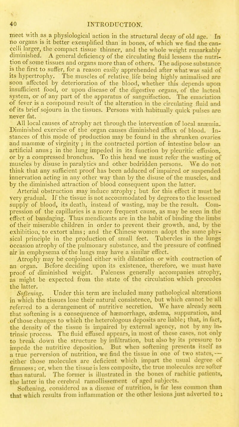 meet with as a physiological action in the structural decay of old age. In no organs is it better exemplified than in bones, of which we find the can- celli larger, the compact tissue thinner, and the whole weight remarkably diminished. A general deficiency of the circulating fluid lessens the nutri- tion of some tissues and organs more than of others. The adipose substance is the first to suffer, for a reason easily apprehended after what was said of its hypertrophy. The muscles of relative life being highly animalised are soon affected by deterioration of the blood, whether this depends upon insufficient food, or upon disease of the digestive organs, of the lacteal system, or of any part of the apparatus of sangiiifaction. The emaciation of fever is a compound result of the alteration in the circulating fluid and of its brief sojourn in the tissues. Persons with habitually quickpulses are never fat. All local causes of atrophy act through the intervention of local anajmia. Diminished exercise of the organ causes diminished afflux of blood. In- stances of this mode of production may be found in the shrunken ovaries and mammte of virginity ; in the contracted portion of intestine below an artificial anus; in the lung impeded in its function by pleuritic effusion, or by a compressed bronchus. To this head we must refer the wasting of muscles by disuse in paralytics and other bedridden persons. We do not think that any sufficient proof has been adduced of impaired or suspended innervation acting in any other wa)' than by the disuse of the muscles, and by the diminished attraction of blood consequent upon the latter. Arterial obstruction may induce atrophy; but for this effect it must be very gradual. If the tissue is not accommodated by degrees to the lessened supply of blood, its death, instead of wasting, may be the result. Com- pression of the capillaries is a more frequent cause, as ma}' be seen in the effect of bandaging. Thus mendicants are in the habit of binding the limbs of their miserable children in order to prevent their growth, and, by the exhibition, to extort alms; and the Chinese women adopt the same phy- sical principle in the production of small feet. Tubercles in the lungs occasion atrophy of the pulmonar}' substance, and the pressure of confined air in emphysema of the lungs may have a similar effect. Atrophy may be conjoined either with dilatation or with contraction of an organ. Before deciding upon its existence, therefore, we must have proof of diminished weight. Paleness generally accompanies atroph}-, as might be expected from the state of the circulation which precedes the latter. Sof/ening. Under this term are included many pathological alterations in whicii the tissues lose their natural consistence, but which cannot be all referred to a derangement of nutritive secretion. We have already seen that softening is a consequence of haemorrhage, oedema, suppuration, and of those changes to which the heterologous deposits are liable; that, in fact, the density of the tissue is impaired by external agency, not by any in- trinsic process. The fluid effiised appears, in most of these cases, not only to break tlown the structure by infiltration, but also by its pressure to impede the nutritive deposition. But when softening presents itself as a true perversion of nutrition, we find the tissue in one of two states,— either those molecules are deficient which impart the usual degree of firmness; or, when the tissue is less composite, the true molecules are softer than natural. The former is illustrated in the bones of rachitic patients, the latter in the cerebral ramollissemcnt of aged subjects. Softening, considered as a disease of nutrition, is far less common than that which results from inflammation or the other lesions just adverted to;