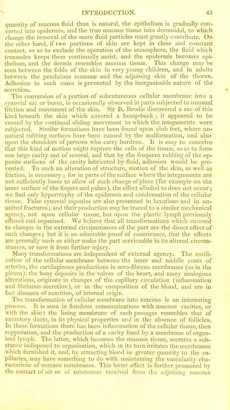 quantity of mucous fluid than is natural, the epithelium is gradually con- verted into epidermis, and tlie true mucous tissue into dermoidal, to which change the removal of the more fluid particles must greatly contribute. On the other hand, if two portions of skin are kept in close and constant contact, so as to exclude the operation of the atmosphere, the fluid which transudes keeps them continually moist, and the epidermis becomes epi- thelium, and the dermis resembles mucous tissue. This change may be seen between the folds of the skin in very young children, and in adults between the pendulous mammas and the adjoining skin of the thorax. Adhesion in such cases is prevented by the inorganisable nature of the secretion. The conversion of a portion of subcutaneous cellular membrane into a synovial sac or bursa, is occasionally observed in parts subjected to unusual friction and movement of the skin. Sir B. Brodie discovered a sac of this kind beneath the skin which covered a hump-back ; it appeared to be caused by the continual sliding movement to which the integuments were subjected. Similar formations have been found upon club feet, where un- natural rubbing surfaces have been caused by the malformation, and also upon the shoulders of persons who carry burdens. It is easy to conceive that this kind of motion might ruptiu'e the cells of the tissue, so as to form one large cavity out of several, and that by the frequent rubbing of the op- posite surfaces of the cavity lubricated by fluid, adhesion would be pre- vented. To such an alteration of structure, motion of the skin, as well as friction, is necessary ; for in parts of the surface where the integuments are not sufficiently loose to allow of such change of place (for example on the inner surface of the fingers and palms), the effect alluded to does not occur; we find only hypertrophy of the epidermis and condensation of the cellular tissue. False synovial capsules are also presented in luxations and in un- united fractures; and their production may be traced to a similai- mechanical agency, not upon cellular tissue, but upon the plastic lymph previously effused and organised. We believe that all transformations which succeed to changes in the external circumstances of the part are the direct effect of such changes; but it is an admirable proof of contrivance, that the effects are generally such as either make the part serviceable in its altered circum- stances, or save it from further injury. Many transformations are independent of external agency. The ossifi- cation of the cellulai membrane between the inner and middle coats of arteries, the cartilaginous productions in sero-fibrous membranes (as in the pleura), the bony deposits in the valves of the heart, and many analogous alterations, originate in changes of the capillary circulation (inflammation and fibrinous secretion), or in the composition of the blood, and are in fact diseases of nutrition, of internal origin. The transformation of cellular membrane into mucous is an interesting process. It is seen in fistulous communications with mucous cavities, or vnth the skin: the lining membrane of such passages resembles that of excretory ducts, in its physical properties and in the absence of follicles. In these formations there has been inflammation of the cellular tissue, then suppuration, and the production of a cavity lined by a membrane of organ- ised lymph. The latter, which becomes the mucous tissue, secretes a sub- stance indisposed to organisation, which in its turn irritates the membranes which furnished it, and, by attracting blood in greater quantity to the ca- pillaries, may have something to do with maintaining the vascularity cha- racteristic of mucous membranes. This latter effect is further promoted by the contact of air or of substances received from ihc adjoining mucous