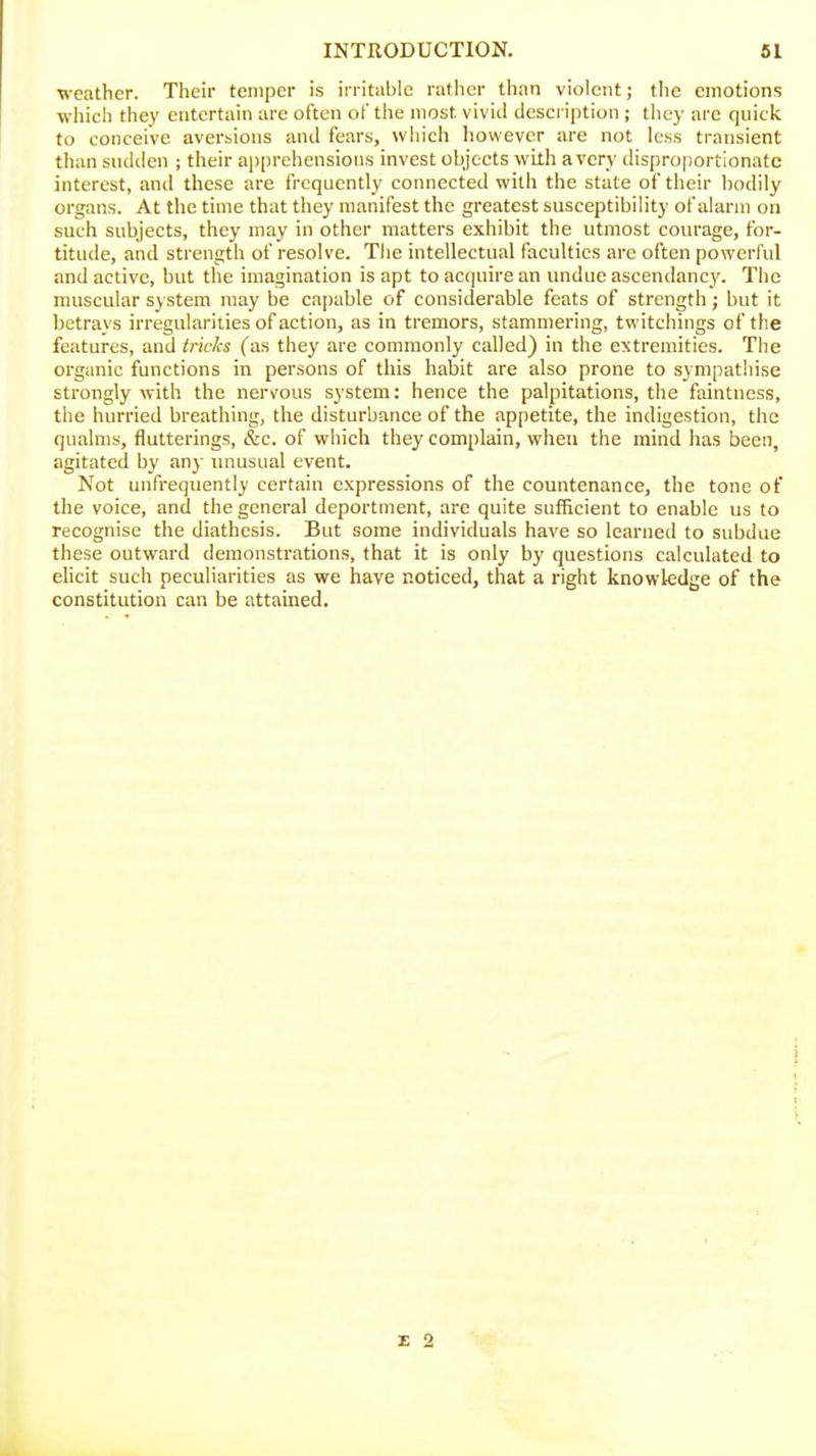 weather. Their temper is irritiiblc rather than violent; tlie emotions which they entertain are often of the most vivid description ; they arc quick to conceive aversions and fears, which however are not less transient than sudden ; their a})prchensions invest objects with a very disproportionate interest, and these are frequently connected with the state of their bodily organs. At the time that they manifest the greatest susceptibility of alarm on such subjects, they may in other matters exhibit the utmost courage, for- titude, and strength of resolve. Tiie intellectual faculties are often powerful and active, but the imagination is apt to acquire an undue ascendancy. The muscular system may be capable of considerable feats of strength; but it betrays irregularities of action, as in tremors, stammering, twitchings of the features, and tricks (as they are commonly called) in the extremities. The organic functions in persons of this habit are also prone to sympathise strongly with the nervous system: hence the palpitations, the faintness, the hurried breathing, the disturbance of the appetite, the indigestion, the qualms, flutterings, &c. of which they complain, when the mind has been, agitated by any unusual event. Not unfrequently certain expressions of the countenance, the tone of tlie voice, and the general deportment, are quite sufficient to enable us to recognise the diathesis. But some individuals have so learned to subdue these outward demonstrations, that it is only by questions calculated to elicit such peculiarities as we have noticed, that a right knowledge of the constitution can be attained.