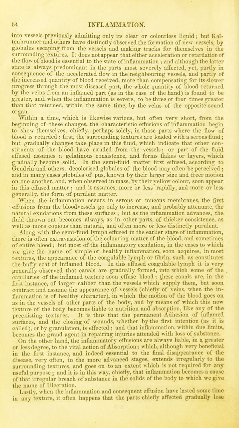 into vessels previously admitting only its clear or colourless liquid ; but Kal- tcnbrunner and others have distinctly observed the formation of new vessels, by globules escaping from the vessels and making tracks for themselves in the surrounding textures. It does not appear that either acceleration or retardation of the flow of blood is essential to the state of inflammation ; and although the latter state is always predominant in the parts most severely affected, yet, partly in consequence of the accelerated flow in the neighbouring vessels, and partly of the increased quantity of blood received, more than compensating for its slower progress through the most diseased part, the whole quantity of blood returned by the veins from an inflamed part (as in the case of the hand) is found to be greater, and. when the inflammation is severe, to be three or four times greater than that returned, within the same time, by the veins of the opposite sound organ. Within a time, which is likewise various, but often very short, from the beginning of these changes, the characteristic effusions of inflammation begin to show themselves, chiefly, perhaps solely, in those parts where the flow of blood is retarded : first, the surrounding textures are loaded with a serous fluid; but gradually changes take place in this fluid, which indicate that other con- stituents of the blood have exuded from the vessels; or part of the fluid effused assumes a gelatinous consistence, and forms flakes or layers, which gradually become solid. In the semi-fluid matter first effused, according to Gendrin and others, decolorised globules of the blood may often be perceived ; and in many cases globules of pus, known by their larger size and freer motion on one another, and, when observed in mass, by their yellow colour, soon appear in this effused matter ; and it assumes, more or less rapidly, and more or less generally, the form of purulent matter. When the inflammation occurs in serous or mucous membranes, the first effusions from the bloodvessels go only to increase, and probably attenuate, the natural exudations from these surfaces ; but as the inflammation advances, the fluid thrown out becomes always, as in other parts, of thicker consistence, as ■well as more copious than natural, and often more or less distinctly purident Along wdth the semi-fluid lymph effused in the earlier stage of inflammation, there is often extravasation of the colouring matter of the blood, and sometimes of entire blood ; but most of the inflammatory exudation, in the cases to which •we give the name of simple or healthy iuflammationj soon acquires, in most textures, the appearance of the coagulable lymph or fibrin, such as constitutes the buffy coat of inflamed blood. In this effused coagulable lymph it is very generally observed that canals are gradually formed, into which some of the capillaries of the inflamed texture soon effuse blood; ^hese canals are, in the first instance, of larger caliber than the vessels which supply them, but soon contract and assume the appearance of vessels (chieflj- of veins, when the in- flammation is of healthy character), in which the motion of the blood goes on as in the vessels of other parts of the body, and by means of which this new texture of the body becomes liable to nutrition and absorption, like any of the preexisting textures. It is thus that the permanent Adhesion of inflamed surfaces, and the closing of wounds, whether by the first intention (as it is called), or by granulation, is effected ; and that inflammation, within due limits, becomes the grand agent in repairing injuries attended with loss of substance. On the other hand, the inflammatory cfliisions are always liable, in a greater or less degree, to the vital action of Absorption; which, although very beneficial in the first instance, and indeed essential to the final disappearance of the disease, very often, in the more advanced stages, extends irrcgiilarly to the surrounding textures, and goes on to an extent which is not required for any useful purpose ; and it is in this way, chiefly, that inflammation becomes a cause of that irregular breach of substance in the sohds of the body to which we give the name of Ulceration. Lasllv, when the inflammation and consequent effusion have lasted some time iu any texture, it often happens that the parus chiefly affected gradually lose