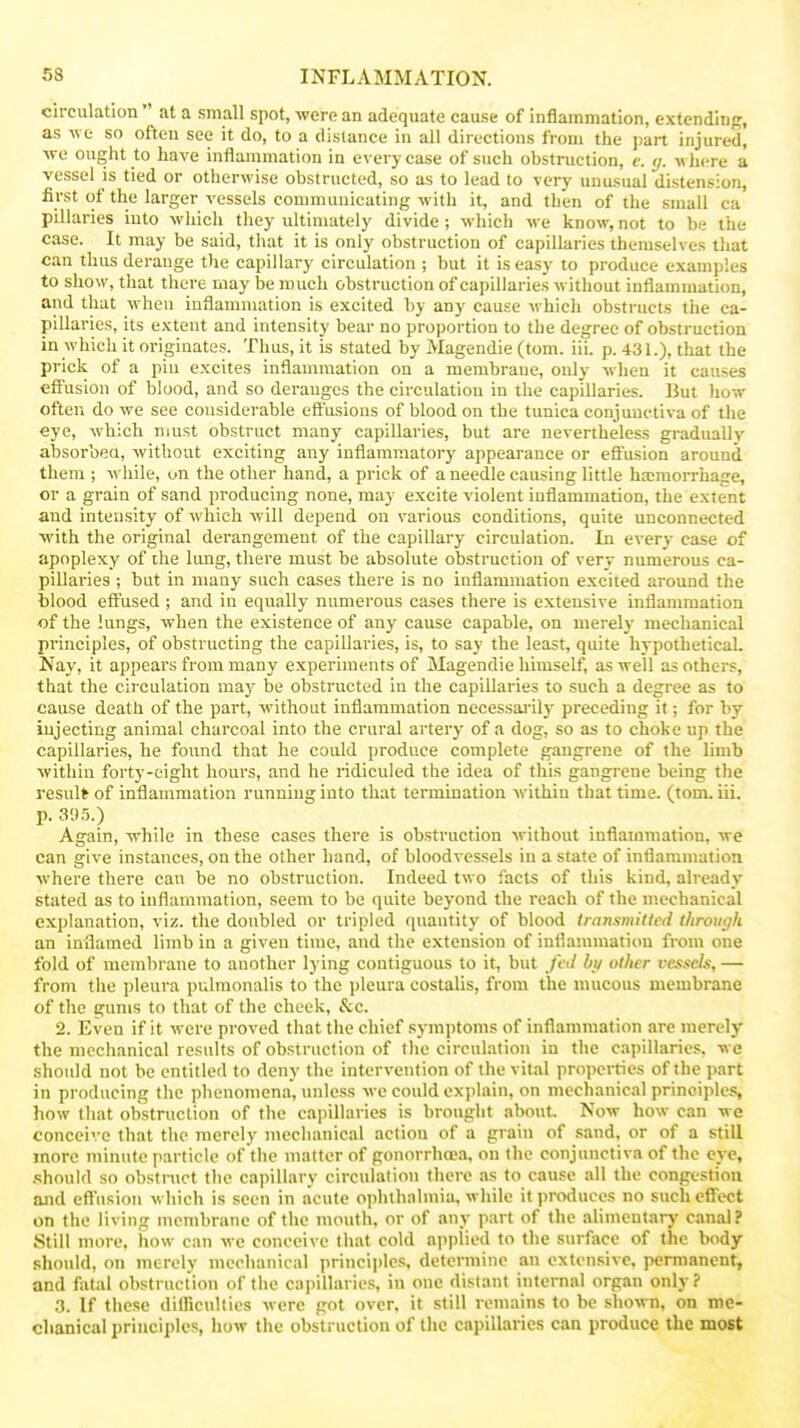 circulation  at a small spot, Avere an adequate cause of inflammation, extending, as we so often see it do, to a distance in all directions from the part injured, we ought to have inflammation in every case of such obstruction, c. tj. where a vessel is tied or otherwise obstructed, so as to lead to very unusual distension, first of the larger vessels communicating w ith it, and then of the small ca pillaries into which they ultinuitely divide ; which we know, not to be the case. It may be said, that it is only obstruction of capillaries themselves that can thus derange the capillary circulation ; but it is easy to produce examples to show, that there may be much obstruction of capillaries without inflammation, and that when inflammation is excited by any cause whicli obsti ucts the ca- pillaries, its extent and intensity bear no proportion to the degree of obstruction in which it originates. Thus, it is stated by Magendie (torn. iii. p. 431.), that the prick of a pin excites inflammation on a membrane, only when it causes effusion of blood, and so deranges the circulation in the capillaries. But how often do we see considerable effusions of blood on the tunica conjunctiva of the eye, which must obstruct many capillaries, but are nevertheless gradually absorbed, Avithout exciting any inflammatory appearance or eflFusion around them ; while, on the other hand, a prick of a needle causing little ha;raorruage, or a grain of sand producing none, may excite violent inflammation, the extent and intensity of which will depend on various conditions, quite unconnected with the original derangement of the capillary circulation. In every case of apoplexy of the limg, there must be absolute obstruction of very numerous ca- pillaries ; but in many such cases there is no inflammation excited around the blood effused ; and in equally numerous cases there is extensive inflammation of the lungs, when the existence of any cause capable, on merely mechanical principles, of obstructing the capiUaries, is, to say the least, quite hypothetical. Nay, it appears from many experiments of Magendie himself, as well as others, that the circulation may be obstructed in the capillaries to such a degree as to cause death of the part, without inflammation necessaj-ily preceding it; for by injecting animal charcoal into the crural artery of a dog, so as to choke up the capillaries, he found that he could produce complete gangrene of the limb within forty-eight hours, and he ridiculed the idea of this gangrene being the result of inflammation running into that termination within that time. (tom. iii. p. 3'.) .5.) Again, while in these cases there is obstruction without inflammation, we can give instances, on the other hand, of bloodvessels in a state of inflammation where there can be no obstruction. Indeed two facts of this kind, already stated as to inflammation, seem to be quite beyond the reach of the mechanical explanation, viz. the doubled or tripled quantity of blood transmillcd through an inflamed limb in a given time, and the extension of inflannnation from one fold of membrane to another lying contiguous to it, but fed bu other vessels, — from the pleura pulmonalis to the j)leura costalis, from the mucous membrane of the gums to that of the cheek, &c. 2. Even if it were proved that the chief symptoms of inflammation are merely the mechanical results of obstruction of the circulation in the capillaries, wc should not be entitled to deny the intervention of the vital propcities of the part in producing the phenomena, unless wc could explain, on mechanical principles, how that obstruction of the capillaries is brought about Now how can we conceive that the merely mechanical action of a grain of sand, or of a still more minute particle of tiie matter of gonorrhoea, on the conjunctiva of the eye, .■should so obstruct tlie capillary circulation there as to cause all the congestion and eff'nsion which is seen in acute ophthalmia, while it produces no sucheflTect on the living membrane of the mouth, or of any part of the alimentary canal? Still more, how can we conceive that cold applied to the surface of the body should, on merely mechanical princijjles, determine an extensive, permanent, and fivtal obstrnction of the capillaries, in one distant internal organ only? 3. If these difficulties were got over, it still remains to be shown, on me- chanical principles, how the obstruction of the capillaries can produce the most