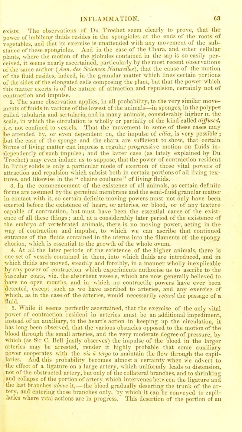 exists. The observations of Du Trocliet seem clearly to prove, that the power of imbibing fluids resides in the spongioles at the ends of the roots of vegetables, and that its exercise is miattended with any movement of the sub- stance of these spongioles. And in the case of the Chara, and other cellular plants, w^here the motion of the globules contained in the sap is so easily per- ceived, it seems nearly ascertained, particularly by the most recent observations of the same author {Ann. des Sciences Naturelles), that the cause of the motion of the fluid resides, indeed, in the granular matter which lines certain portions of the sides of the elongated cells composing the plant, but that the power which this matter exerts is of the nature of attraction and repulsion, certainly not of conti'action and impulse. 2. The same observation applies, in all probability, to the very similar move- ments of fluids in various of the lowest of the animals—in sponges, in the polypes called tubularia and sertularia, and in many animals, considerably higher in the scale, in which the circulation is wholly or partially of the kind called diffused, i. e. not confined to vessels. That the movement in some of these cases may he attended by, or even dependent on, the impulse of cilia, is very possible ; ;but the case of the sponge and the chara are sufficient to show, that certain ■forms of living matter can impress a regular progressive motion on fluids in- dependently of such impulse; and the latter case (as lately explained by Du Trochet) may even induce us to suppose, that the power of contraction resident in living solids is only a particular mode of exertion of those vital powers of attraction and repulsion which subsist both in certain portions of all living tex- tures, and likewise in the  chaire coulante  of living fluids. 3. In the commencement of the existence of all animals, as certain definite forms are assumed by the germinal membrane and the semi-fluid granular matter in contact with it, so certain definite moving powers must not only have been exerted before the existence of heart, or arteries, or blood, or of any texture capable of contraction, but must have been the essential cause of the exist- ence of all these things; and, at a considerably later period of the existence of the embryo of vertebrated animals, there is no moving power, acting in the way of contraction and impulse, to which we can ascribe that continued entrance of the fluids contained in the uterus into the filaments of the spongy chorion, which is essential to the growth of the whole ovum. 4. At all the later periods of the existence of the higher animals, there is one set of vessels contained in them, into which fluids are introduced, and in which fluids are moved, steadily and forcibly, in a manner wholly inexplicable by any power of contraction which experiments authorise us to ascribe to the vascular coats, viz. the absorbent vessels, which are now generally believed to have no open mouths, and in which no contractile powers have ever been detected, except such as we have ascribed to arteries, and any exercise of which, as in the case of the arteries, would necessarily retard the passage of a fluid. 5. SVhile it seems perfectly ascertained, that the exercise of the only vital power of contraction resident in arteries must be an additional impediment, instead of an auxiliary, to the heart's action in keeping up the circulation, it has long been observed, that the various obstacles opposed to the motion of the blood through the small arteries, and the very moderate degree of pi-essure, by which (as Sir C. Bell justly observes) the impulse of the blood in the larger arteries may be arrested, render it highly probable that some auxiliary power cooperates with the vis d tergo to maintain the flow through the capil- laries. And this probability becomes almost a certainty when we advert to the effect of a ligature on a large artery, which uniformly leads to distension, not of the obstructed artery, but only of the collateral branches, and to shrinking and collapse of the portion of artery which intervenes between the ligature and the last branches ulwvc it,—the blood gradually deserting the trunk of the ar- tery, and entering those branches only, by which it can be conveyed to capil- laries where vital actions arc in progress. This desertion of the portion of an