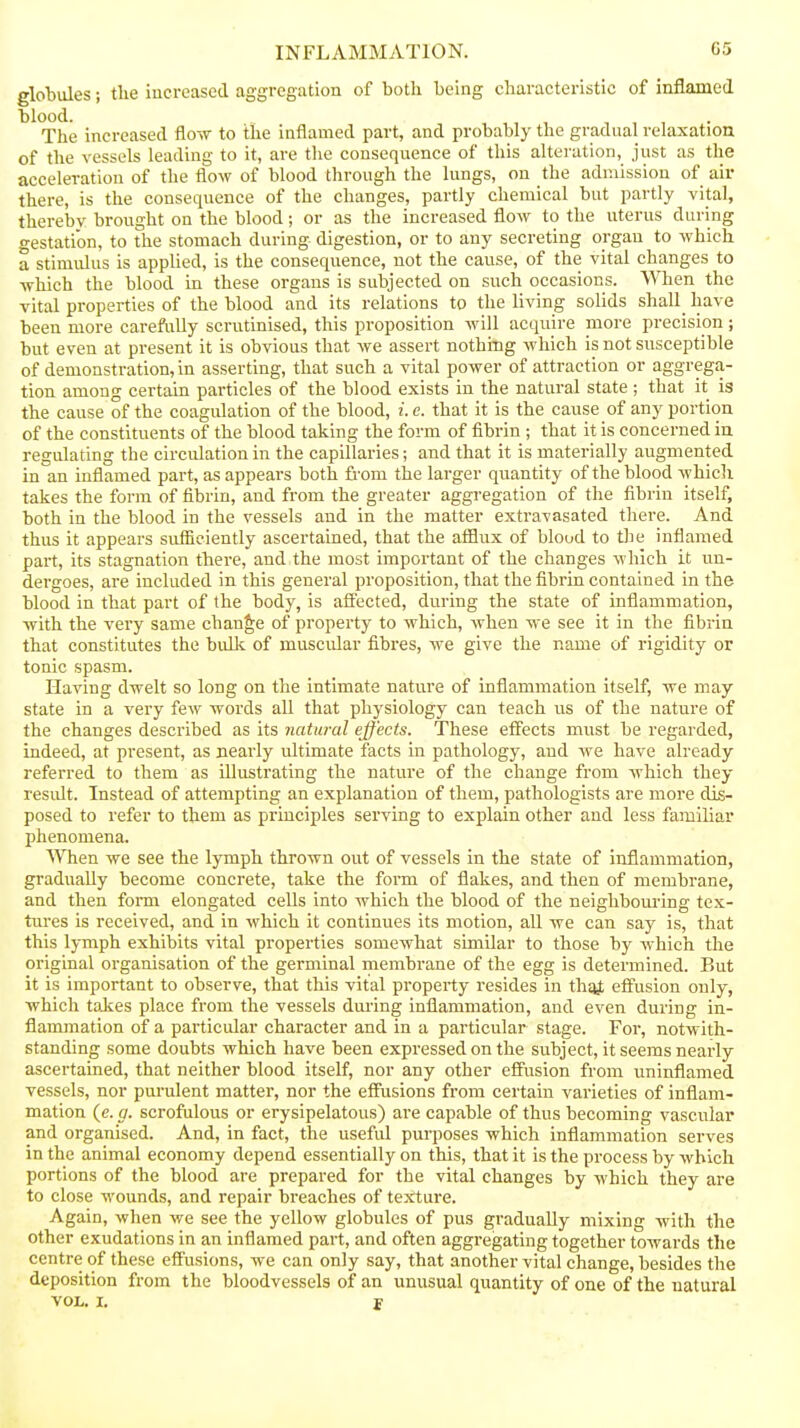 globules; the iucreascd aggregation of both being characteristic of inflamed blood. The increased flo-w to the inflamed part, and probably the gradual relaxation of the vessels leading to it, are tlie consequence of this alteration, just as the acceleration of the flow of blood through the lungs, on the admission of air there, is the consequence of the changes, partly chemical but partly vital, thereby brought on the blood; or as the increased flow to the uterus during gestation, to the stomach during digestion, or to any secreting organ to which a stimulus is applied, is the consequence, not the cause, of the vital changes to •which the blood in these organs is subjected on such occasions. When the vital properties of the blood and its relations to the living solids shall have been more carefully scrutinised, this proposition will acquire more precision; but even at present it is obvious that we assert nothing which is not susceptible of demonstration, in asserting, that such a vital power of attraction or aggrega- tion among certain particles of the blood exists in the natural state ; that it is the cause of the coagulation of the blood, i. c. that it is the cause of any portion of the constituents of the blood taking the form of fibrin ; that it is concerned in regulating the circulation in the capillaries; and that it is materially augmented in an inflamed part, as appears both fi'om the larger quantity of the blood whicli takes the form of fibrin, and from the greater aggregation of the fibrin itself, both in the blood in the vessels and in the matter extravasated there. And thus it appears sufficiently ascertained, that the afflux of blood to tlie inflamed part, its stagnation there, and the most important of the changes which it un- dergoes, are included in this general proposition, that the fibrin contained in the blood in that part of the body, is afi'ected, during the state of inflammation, with the very same change of property to which, when we see it in the fibrin that constitutes the buUc of muscular fibres, we give the name of rigidity or tonic spasm. Having dwelt so long on the intimate nature of inflammation itself, we may state in a very few words all that physiology can teach us of the nature of the changes described as its natural effects. These effects must be regarded, indeed, at present, as nearly ultimate facts in pathology, and we have already referred to them as illustrating the nature of the change from which they residt. Instead of attempting an explanation of them, pathologists are more dis- posed to refer to them as principles serving to explain other and less familiar phenomena. 'When we see the lymph thrown out of vessels in the state of inflammation, gradually become concrete, take the form of flakes, and then of membrane, and then fonn elongated cells into which the blood of the neighbouring tex- tures is received, and in which it continues its motion, all we can say is, that this lymph exhibits vital properties somewhat similar to those by which the original organisation of the germinal membrane of the egg is determined. But it is important to observe, that this vital property resides in thsiJt effusion only, which toies place from the vessels during inflammation, and even during in- flammation of a particular character and in a particular stage. For, notwith- standing some doubts which have been expressed on the subject, it seems nearly ascertained, that neither blood itself, nor any other effusion from uninflamed vessels, nor purulent matter, nor the effusions from certain varieties of inflam- mation (e. g. scrofulous or erysipelatous) are capable of thus becoming vascular* and organised. And, in fact, the useful purposes which inflammation serves in the animal economy depend essentially on this, that it is the process by which portions of the blood are prepared for the vital changes by which they are to close wounds, and repair breaches of texture. Again, when we see the yellow globules of pus gradually mixing with the other exudations in an inflamed part, and often aggregating together towards the centre of these effusions, we can only say, that another vital change, besides the deposition from the bloodvessels of an unusual quantity of one of the natural VOL. I. J