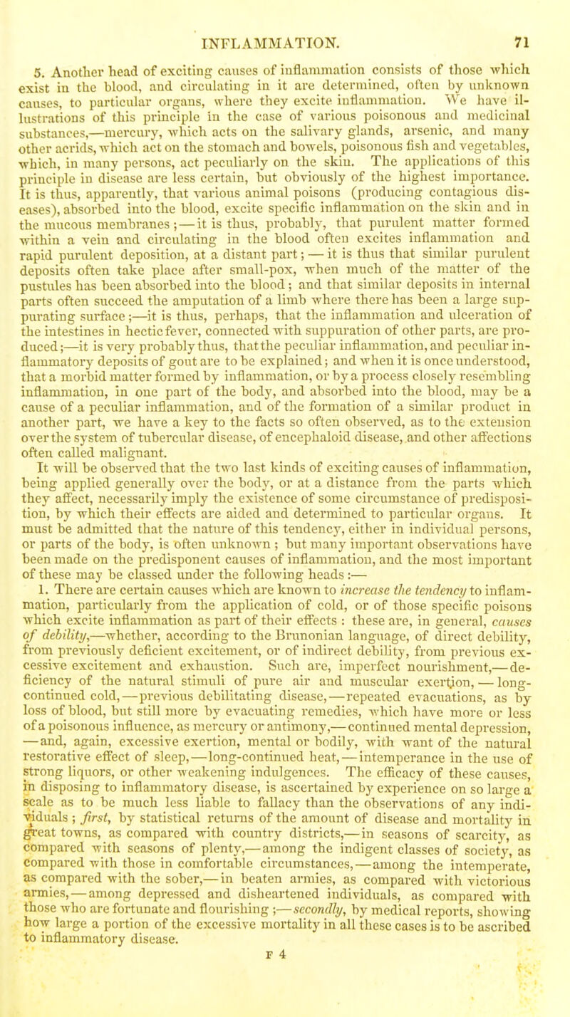 5. Another head of exciting causes of inflammation consists of those which exist in the blood, and circulating in it are determined, often by unknown causes, to particular organs, where they excite iutlammatiou. We have il- lustrations of this principle in the case of various poisonous and medicinal substances,—mercury, which acts on the salivary glands, arsenic, and many other acrids, which act on the stomach and bowels, poisonous fish and vegetables, which, in many persons, act peculiarly on the skin. The applications of this principle in disease are less certain, but obviously of the highest importance. It is thus, apparently, that various animal poisons (producing contagious dis- eases), absorbed into the blood, excite specific inflammation on the skin and in the mucous membranes ; — it is thus, probably, that purulent matter formed within a vein and circidating in the blood often excites inflammation and rapid purulent deposition, at a distant part; — it is thus that similar purulent deposits often take place after small-pox, when much of the matter of the pustules has been absorbed into the blood; and that similar deposits in internal parts often succeed the amputation of a limb where there has been a large sup- purating surface;—it is thus, perhaps, that the inflammation and ulceration of the intestines in hectic fever, connected with suppuration of other parts, are pro- duced;—it is very probably thus, that the peculiar inflammation, and peculiar in- flammatory deposits of gout are to be explained; and when it is once understood, that a morbid matter formed by inflammation, or by a process closely resembling inflammation, in one part of the body, and absorbed into the blood, may be a cause of a peculiar inflammation, and of the formation of a similar product in another part, we have a key to the facts so often observed, as to the extension over the system of tubercular disease, of encephaloid disease, and other affections often called malignant. It will be observed that the two last kinds of exciting causes of inflammation, being applied generally over the body, or at a distance from the parts which they affect, necessarily imply the existence of some circumstance of predisposi- tion, by which their efiects are aided and determined to particular organs. It must be admitted that the nature of this tendency, either in individual persons, or parts of the body, is often unknown ; but many important observations have been made on the predisponent causes of inflammation, and the most important of these may be classed under the following heads:— 1. There are certain causes which are known to increase the tendency to inflam- mation, particularly from the application of cold, or of those specific poisons which excite inflammation as part of their effects : these are, in general, causes of debility,—whether, according to the Brunonian language, of direct debility, from previously deficient excitement, or of indirect debility, from previous ex- cessive excitement and exhaustion. Such are, imperfect nourishment,— de- ficiency of the natural stimuli of pure air and muscular exertion, — long- continued cold,—previous debilitating disease,—repeated evacuations, as by loss of blood, but still more by evacuating remedies, which have more or less of a poisonous influence, as mercvary or antimony,— continued mental depression, — and, again, excessive exertion, mental or bodily, with want of the natural restorative effect of sleep,—long-continued heat, — intemperance in the use of strong liquors, or other weakening indulgences. The efficacy of these causes, in disposing to inflammatory disease, is ascertained by experience on so large a sicale as to be much less liable to fallacy than the observations of any indi- viduals ; first, by statistical returns of the amount of disease and mortality in ^•eat towns, as compared with country districts,—in seasons of scarcity, as compared with seasons of plenty,— among the indigent classes of society, as compared with those in comfortable circumstances,—among the intemperate, as compared with the sober,— in beaten armies, as compared with victorious armies, — among depressed and disheartened individuals, as compared with those who are fortunate and flourishing ;—secondly, by medical reports, showing how large a portion of the excessive mortality in all these cases is to be ascribed to inflammatory disease.