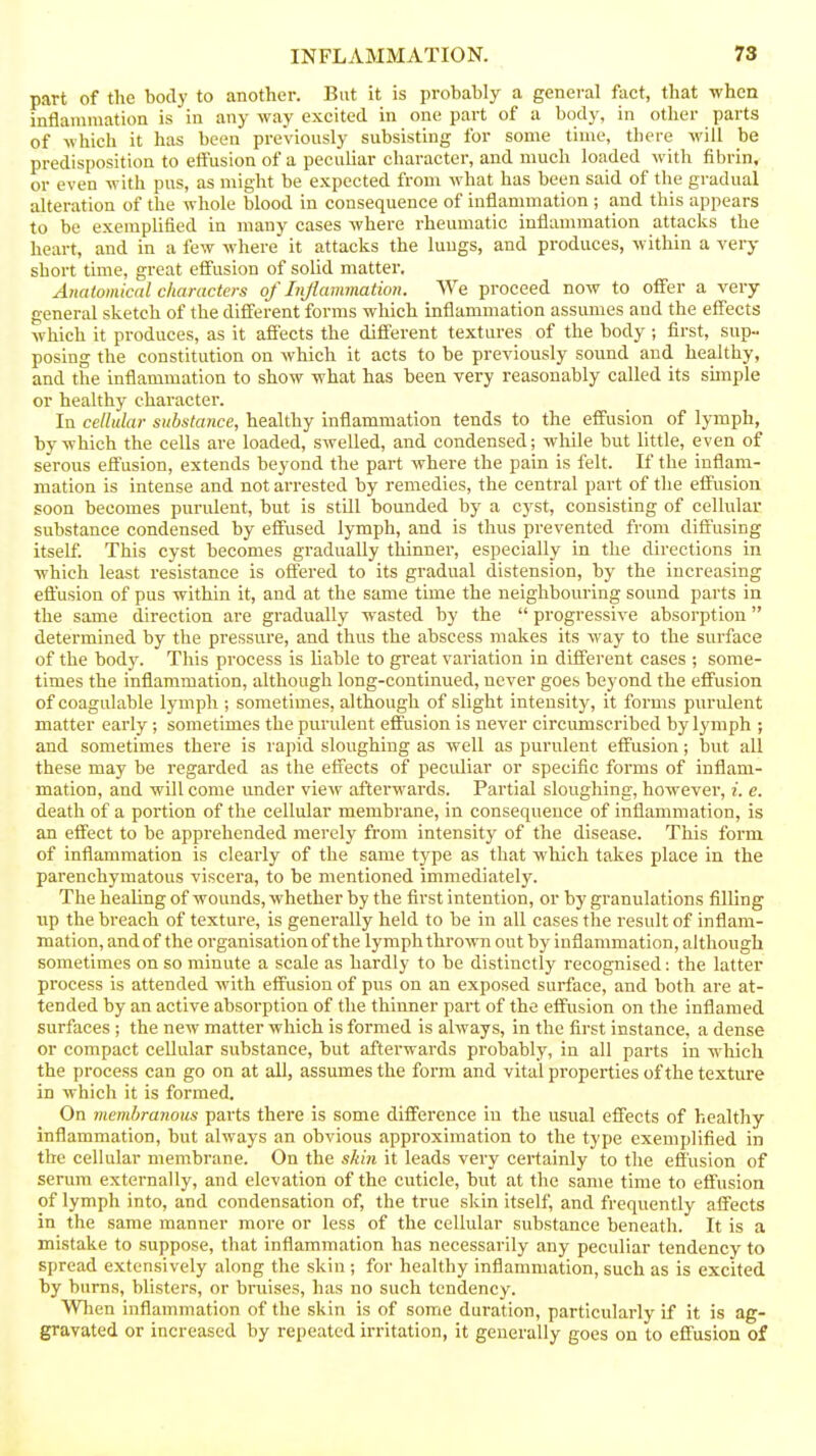 part of the body to another. But it is probably a general fact, tliat when inflammation is in any way excited in one part of a body, in other parts of which it has been previously subsisting for some time, there will be predisposition to etiusion of a peculiar character, and much loaded with fibrin, or even with pus, as might be expected from what has been said of the gradual alteration of the whole blood in consequence of inflammation ; and this appears to be exemplified in many cases where rheumatic inflammation attacks the heart, and in a few where it attacks the lungs, and produces, within a very short time, great effusion of solid matter. Anatomical characters of Injiatmnation. We proceed now to offer a very general sketch of the different forms which inflammation assumes and the effects Avhich it produces, as it affects the different textures of the body ; first, sup- posing the constitution on which it acts to be previously sound and healthy, and the inflammation to show what has been very reasonably called its simple or healthy character. In cellular substance, healthy inflammation tends to the effusion of lymph, by which the cells are loaded, swelled, and condensed; while but little, even of serous effusion, extends beyond the part where the pain is felt. If the inflam- mation is intense and not arrested by remedies, the central part of the effusion soon becomes purulent, but is still bounded by a cyst, consisting of cellular substance condensed by effused lymph, and is thus prevented from diffusing itself. This cyst becomes gradually thinner, especially in the directions in which least resistance is offered to its gradual distension, by the increasing eflusion of pus within it, and at the same time the neighbouring sound parts in the same direction are gradually wasted by the  progressive absorption determined by the pressure, and thus the abscess makes its way to the surface of the body. This process is liable to great variation in different cases ; some- times the inflammation, although long-continued, never goes beyond the effusion of coagulable lymph ; sometimes, although of slight intensity, it forms purulent matter early; sometimes the purulent effiision is never circumscribed by lymph ; and sometimes there is rapid sloughing as well as purulent effusion; but all these may be regarded as the effects of peculiar or specific forms of inflam- mation, and will come under view afterwards. Partial sloughing, however, i. e. death of a portion of the cellular membrane, in consequence of inflammation, is an effect to be apprehended merely from intensity of the disease. This form of inflammation is clearly of the same type as that which takes place in the parenchymatous viscera, to be mentioned immediately. The healing of wounds, whether by the first intention, or by granulations filling up the breach of texture, is generally held to be in all cases the result of inflam- mation, and of the organisation of the lymph thrown out by inflammation, although sometimes on so minute a scale as hardly to be distinctly recognised: the latter process is attended with effusion of pus on an exposed surface, and both are at- tended by an active absorption of the thinner part of the effusion on the inflamed surfaces ; the new matter which is formed is always, in the first instance, a dense or compact cellular substance, but afterwards probably, in all parts in which the process can go on at all, assumes the form and vital properties of the texture in which it is formed. On membranous parts there is some difference in the usual effects of healthy- inflammation, but always an obvious approximation to the type exemplified in the cellular membrane. On the skin it leads very certainly to the eS'usion of serum externally, and elevation of the cuticle, but at the same time to effusion of lymph into, and condensation of, the true skin itself, and frequently affects in the same manner more or less of the cellular substance beneath. It is a mistake to suppose, that inflammation has necessarily any peculiar tendency to spread extensively along the skin ; for healthy inflammation, such as is excited by burns, blisters, or bruises, has no such tendency. When inflammation of the skin is of some duration, particularly if it is ag- gravated or increased by repeated irritation, it generally goes on to effusion of