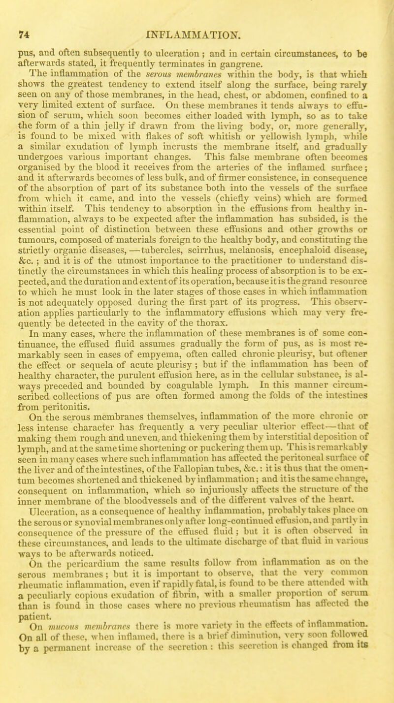 pus, and often subsequently to ulceration; and in certain circumstances, to be afterwards stated, it ft-equently terminates in gangrene. The inflammation of the serous meinhranes within the body, is that which shows the greatest tendency to extend itself along the surface, being rarely seen on any of those membranes, in the head, chest, or abdomen, confined to a very limited extent of surface. On these membranes it tends always to effu- sion of serum, which soon becomes either loaded with lympli, so as to take the form of a thin jelly if drawn from the living body, or, more generally, is found to be mixed with flakes of soft whitish or yellowish lyonph, while a similar exudation of lymph incrusts the membrane itself, and gradually undergoes various important changes. This false membrane often becomes organised by the blood it receives from the arteries of the inflamed surface ; and it afterwards becomes of less bulk, and of firmer consistence, in consequence of the absorption of part of its substance both into the vessels of the surface from which it came, and into the vessels (chiefly veins) which are formed within itself. This tendency to absorption in the efifusions from healthy in- flammation, always to be expected after the inflammation has subsided, is the essential point of distinction between these efi'usions and other growths or tomoui's, composed of materials foreign to the healthy body, and constituting the strictly organic diseases, —tubercles, scirrhus, melanosis, encephaloid disease, &c.; and it is of the utmost importance to the practitioner to understand dis- tinctly the circumstances in which this healing process of absorption is to be ex- pected, and the duration and extent of its operation, because it is the grand resource to which he must look in the later stages of those cases in which inflammation is not adequately opposed during the fii-st part of its progress. This observ- ation applies particularly to the inflammatory effusions which may very fre- quently be detected in the cavity of the thorax. In many cases, where the inflammation of these membranes is of some con- tinuance, the efltused fluid assumes gradually the form of pus, as is most re- markably seen in cases of empyema, often called chronic pleurisy, but oftener the effect or sequela of acute pleurisy; but if the inflammation has been of healthy character, the pui-ulent effusion here, as in the cellular substance, is al- ways preceded and bounded by coagulable IjTuph. In this manner circum- scribed collections of pus are often formed among the folds of the intestines fiom peritonitis. On the serous membranes themselves, inflammation of the more chronic or less intense character has frequently a very peculiar ulterior effect—that of making them rough and imeven, and thickening them by interstitial deposition of lymph, and at the same time shortening or puckering them up. This is remarkably seen in many cases where such inflammation has affected the peritoneal surface of the liver and of the intestines, of the Fallopian tubes, &c.: it is thus that the omen- tum becomes shortened and thickened by inflammation; and it is the same change, consequent on inflammation, which so injuriously affects the structure of the inner membrane of the bloodvessels and of the difterent valves of the lieart. Ulceration, as a consequence of healthy inflammation, probably takes place on the serousor synovial membranes only after long-continued effusion.and partly in consequence of the pressure of the effused fluid; but it is often observed in these circumstances, and leads to the idtimate disclvarge of that fluid in various ways to be afterwards noticed. On the pericardium the same results follow from inflammation as on the serous membranes; but it is important to observe, that the very common rheumatic inflammation, even if rapidly fatal, is found to be there attended with a peculiarly copious exudation of fibrin, with a smaller proportion of serum than is found in those cases where no previous rheumatism has affected the patient. On mucous membranes there is more variety in the effects of inflammation. On all of these, when inflamed, there is a brief diminution, very .-^oon followed by a permanent increase of the secretion : this secretion is changed from its