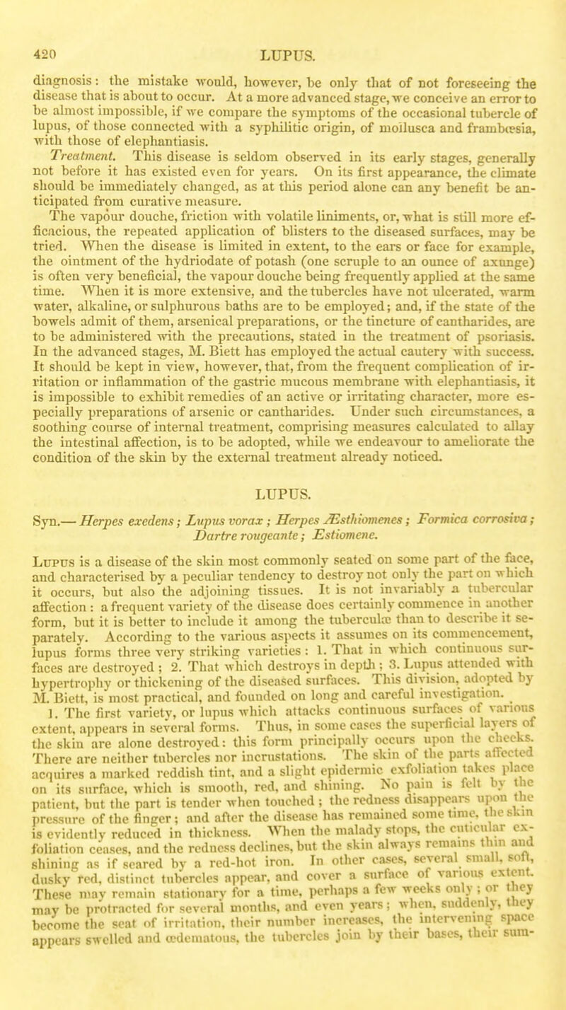 diagnosis: the mistake would, liowever, he only that of not foreseeing the disease that is about to occur. At a more advanced stage, we conceive an error to be almost impossible, if we compare the symptoms of the occasional tubercle of lupus, of those connected with a syphilitic origin, of moilusca and frambiesia, with those of elephantiasis. Treatment. This disease is seldom observed in its early stages, generally not before it has existed even for years. On its first appearance, the climate shoidd be immediately changed, as at this period alone can any benefit be an- ticipated from curative measure. The vapour douche, friction with volatile liniments, or, what is still more ef- ficacious, the repeated application of blisters to the diseased surfaces, may be tried. When the disease is limited in extent, to the ears or face for example, the ointment of the hydriodate of potash (one scruple to an ounce of axunge) is often very beneficial, the vapour douche being frequently applied at the same time. MTien it is more extensive, and the tubercles have not ulcerated, warm water, alkaline, or sulphurous baths are to be employed; and, if the state of the bowels admit of them, arsenical preparations, or the tincture of cantharides, are to be administered with the precautions, stated in the treatment of psoriasis. In the advanced stages, M. Biett has employed the actual cautery with success. It should be kept in view, however, that, from the frequent complication of ir- ritation or inflammation of the gastric mucous membrane with elephantiasis, it is impossible to exhibit remedies of an active or irritating character, more es- pecially preparations of arsenic or cantharides. Under such circumstances, a soothing course of internal treatment, comprising measures calculated to allay the intestinal affection, is to be adopted, while we endeavour to ameliorate the condition of the skin by the external treatment akeady noticed- LUPUS. Syn.— Herpes exedens; Lupus vorax; Herpes JEsthiomenes; Formica corrosive; Dartre rougeante; Estiomene. Lupus is a disease of the skin most commonly seated on some part of the face, and characterised by a peculiar tendency to destroy not only the part on which it occurs, but also the adjoining tissues. It is not invariably a tubercular affection : a frequent variety of the disease does certainly commence in another form, but it is better to include it among the tuberculrc than to describe it se- parately. According to the various aspects it assumes on its commencement, lupus forms three very striking varieties : 1. That in which continuous sur- faces are destroyed ; 2. That which destroys in dcptJi; 3. Lupus attended with hypertrophy or thickening of the diseased surfiices. This division, adopted by M. Biett, is most practical, and founded on long and careful investigation. 1. The first varietv, or lupus which attacks continuous surfaces of various extent, appears in several forms. Thus, in some cases the superficial layers of the skin are alone destroved: this form principally occurs upon the cheeks. There are neither tubercles nor incrustations. The skin of the parts afTeeted acquires a marked reddish tint, and a slight epidermic exfoliation takes place on its surface, which is smooth, red. and shining. No pain is felt by the patient, but tlie part is tender when touched ; the redness disappears upon the pressure of the finger ; and after the disease has remained some lime, the skin is evidently reduced in thickness. When the malady stops, the cuticular ex- foliation ceases, and the redness declines, but the skin always remains thin and shining as if seared by a red-hot iron. In other ca.ses, several small, soli, dusky red, distinct tubercles appear, and cover a surface of various extent. These may remain stationarv for a time, perhaps a few weeks only ; or hey may be protracted for several months, and even years; when, suddenly, they become the scat of irritation, their number increases, the intervening space appears swelled and oedematous. the tubercles join by their bases, their sura-