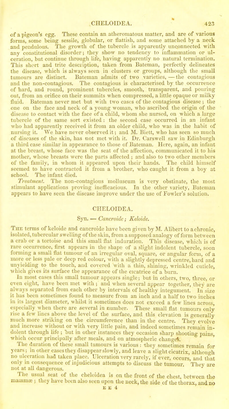 of a pigeon's egg. These contain an atheromatous matter, and are of various forms, some being sessile, globular, or flattish, and some attached by a neck and pendulous. The growth of the tubercle is apparently unconnected with any constitutional disorder; they show no tendency to inflammation or ul- ceration, but continue through life, having apparently no natural termination. This short and trite description, taken from Bateman, perfectly delineates the disease, which is always seen in clusters or groups, although the small tumours are distinct. Bateman admits of two varieties, —the contagious and the non-contagious. The contagious is characterised by the occurrence of hard, and round, prominent tubercles, smooth, transparent, and pouring out, from an orifice on their summits when compressed, a little opaque or milky- fluid. Bateman never met but with two cases of the contagious disease ; the one on the face and neck of a young woman, who ascribed the origin of the disease to contact with the face of a child, Avhom she nursed, on which a large tubercle of the same sort existed : the second case occurred in an infant who had apparently received it from an older child, who was in the habit of nursing it. We have never observed it; and M. Biett, who has seen so much of diseases of the skin, has not met with it. Dr. C'arswell saw in Edinburgh a third case similar in appearance to those of Bateman. Here, again, an infant at the breast, whose face was the seat of the affection, communicated it to his mother, whose breasts were the parts affected ; and also to two other members of the family, in whom it appeared upon their hands. The child himself seemed to have contracted it from a brother, who caught it from a boy at school. The infant died. Treatment. The non-contagious moUuscum is very obstinate, the most stimulant applications proving inefficacious. In the other variety, Bateman appears to have seen the disease improve under the use of Fowler's solution. CHELOIDEA. Syn. — Cancroide; Keloide. Toe terms of keloide and cancroide have been given by M. Alibert to a chronic, isolated, tubercular swelling of the skin, from a supposed analogy of form between a crab or a tortoise and this small flat induration. This disease, which is of rare occurrence, first appears in the shape of a slight indolent tubercle, soon forming a small flat tumour of an irregular oval, square, or angular form, of a more or less pale or deep red colour, with a slightly depressed centre, hard and unyielding to the touch, and covered with a thin, shining, wrinkled cuticle, irhich giv es its surface the appearance of the cicatrice of a burn. In most cases this small tumour appears single; but in others, two, three, or even eight, have been met with ; and when several appear together, they are always separated from each other by intervals of healthy integument. In size it has been sometimes found to measui-e from an inch and a half to two inches in its largest diameter, whilst it sometimes does not exceed a few lines acros.s, especially vyhen there are several in number. These small flat tumours only rise a few lines above the level of the surface, and this elevation is generally much more striking on the circumference than in the centre. They evolve and increase without or with very little pain, and indeed sometimes remain in- dolent through life ; hut in other instances they occasion sliarp shooting pains, which occur principally after meals, and on atmospheric changed. ' The duration of these small tumours is various : they sometimes remain for years; in other cases they disappear slowly, and leave a slight cicatrix, althoun-h no ulceration had taken place. Ulceration very rarely, if ever, occurs and tlmt only in consequence of injudicious attempts to discuss the tumour. 'I'hey are not at all dangerous. The usual seat of the cheloidea is on the front of the chest, between the mamma!; they have been also seen upon the neck, the side of the thorax, and no £ £ 4