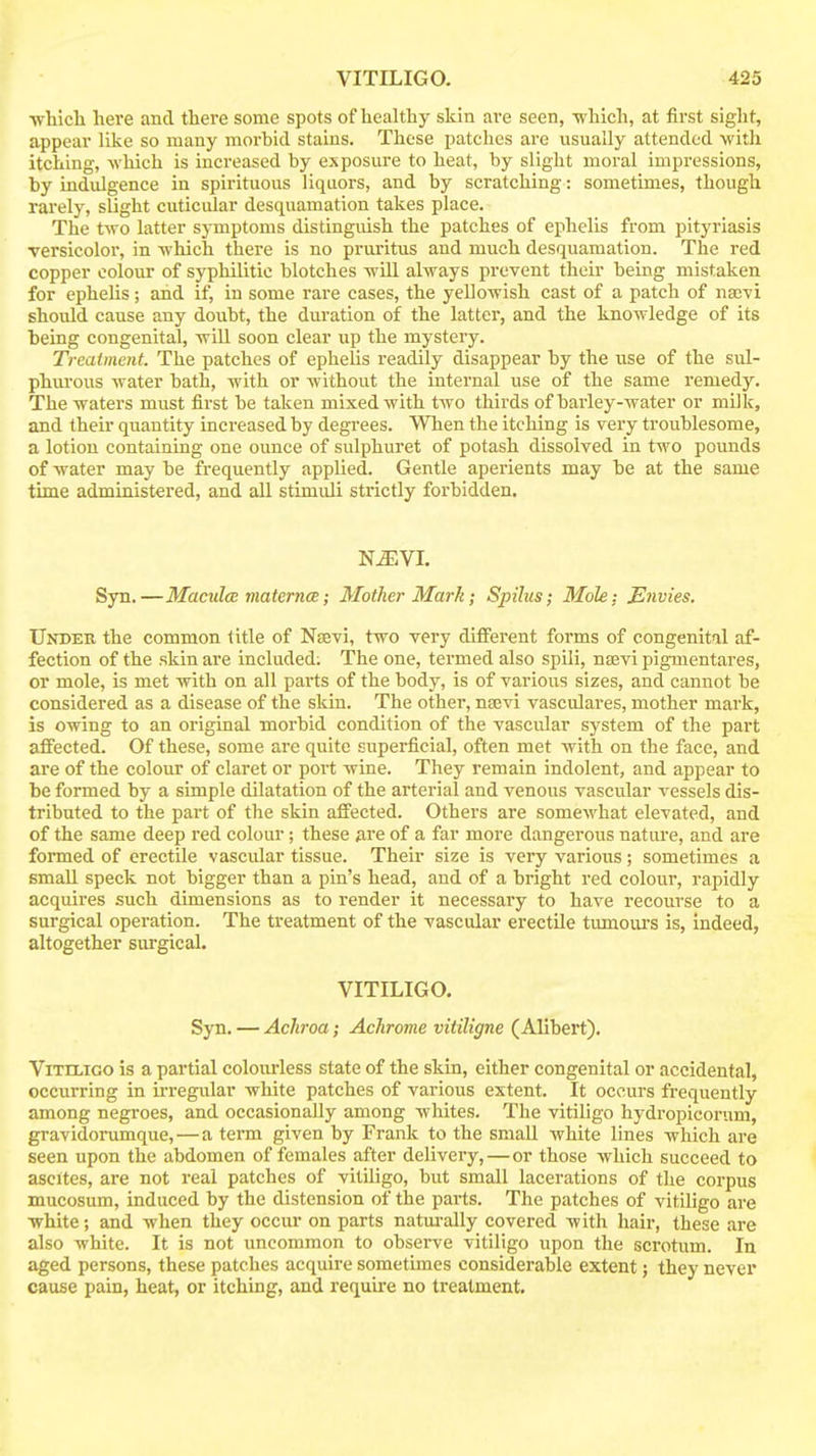 ■which here and there some spots of healthy skin are seen, -which, at first siglit, appear like so many morbid stains. These patches are usually attended witli itching, ^vhich is increased by exposure to heat, by slight moral impressions, by indulgence in spirituous liquors, and by scratching: sometimes, though rarely, slight cuticular desquamation takes place. The two latter symptoms distinguish the patches of ephclis from pityriasis versicolor, in ^^-hich there is no pruritus and much desquamation. The red copper colour of syphilitic blotches -will always prevent their being mistaken for ephelis; and if, in some rare cases, the yellowish cast of a patch of nacvi should cause any doubt, the duration of the latter, and the knowledge of its being congenital, wiU soon clear up the mystery. Treatment. The patches of ephelis readily disappear by the use of the sul- phiu'ous water bath, with or without the internal use of the same remedy. The waters must first be taken mixed with two thirds of baiiey-water or miJk, and their quantity increased by degrees. When the itching is very troublesome, a lotion containing one ounce of sulphuret of potash dissolved in two pounds of water may be frequently applied. Gentle aperients may be at the same time administered, and all stimuli strictly forbidden. Syn.—Maculce materncE; Mother Mark; Spilus; Mole: Envies. Under the common title of Nsevi, two very different forms of congenital af- fection of the skin are included; The one, termed also spili, nsevi pigmentares, or mole, is met with on all parts of the body, is of various sizes, and cannot be considered as a disease of the skin. The othei% nsevi vasculares, mother mark, is owing to an original morbid condition of the vascular system of the part affected. Of these, some are quite superficial, often met with on the face, and are of the colour of claret or port wine. They remain indolent, and appear to be formed by a simple dilatation of the arterial and venous vascular vessels dis- tributed to the part of the skin affected. Others are somewhat elevated, and of the same deep red colour; these are of a far more dangerous nature, and are formed of erectile vascular tissue. Their size is very various; sometimes a small speck not bigger than a pin's head, and of a bright red colour, rapidly acquires such dimensions as to render it necessary to have recourse to a surgical operation. The treatment of the vascular erectile tmnoiu's is, indeed, altogether surgical. VITILIGO. Syn. — Achroa; Achrome vitiligne (Alibert). Vitiligo is a partial colourless state of the skin, either congenital or accidental, occurring in irregular white patches of various extent. It occurs frequently among negroes, and occasionally among wliites. The vitiligo hydropicorum, gravidorumque, — a term given by Frank to the small white lines which ai'e seen upon the abdomen of females after delivery,—or those which succeed to ascites, are not real patches of vitiligo, but small lacerations of tlie corpus mucosum, induced by the distension of the parts. The patches of vitiligo are ■white; and when they occur on parts natui-ally covered with hair, these are also white. It is not uncommon to observe vitiligo upon the scrotum. In aged persons, these patches acquire sometimes considerable extent; they never cause pain, heat, or itching, and require no treatment.