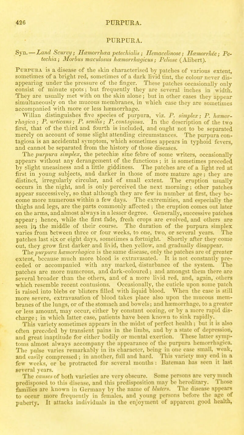 PURPURA. Syn.—Land Scurvy; Hamorrhma petecMalis; Hemacelinose; HannorrMe; Pe- techia; Morbus maculosus hamorrJiagicus; Peliose (Alibert). PoRPUUA is a disease of the skin characterised by patches of various extent, sometimes of a bright red, sometimes of a dark livid tint, the colour never dis- appearing under the pressure of the finger. These patches occasional! v only consist of minute spots; but frequently they are several inches in width. They are usually met with on the skin alone; but in other cases they appear simultaneously on the mucous membranes, in vi hich case they are sometimes accompanied with more or less hcemorrhage. Willan distinguishes five species of purpura, viz. P. simplex; P. hamor- rhagica; P. urticans; P. senilis; P. coiitagiosa. In the description of the two first, that of the third and fourth is included, and ought not to be separated merely on account of some slight attending circumstances. The purpura con- tagiosa is an accidental symptom, which sometimes appears in typhoid fevers, and cannot be separated from the history of those diseases. The purpura simplex, the petechia; sine febre of some writers, occasionally appears without any derangement of the functions ; it is sometimes preceded by slight uneasiness and a little giddiness. The patches are of a light red at first in youug subjects, and darker in those of more mature age; they are distinct, irregularly circular, and of small extent. The eruption usually occurs in the night, and is only perceived the next morning; other patches appear successively, so that although they are few in number at first, they be- come more numerous within a few days. The extremities, and especially the thighs and legs, are the parts commonly affected ; the eruption comes out later on the arms, and almost always in a lesser degree. Generally, successive patches appear; hence, while the first fade, fresh crops are evolved, and others are seen n the middle of their course. The duration of the purpura simplex ■varies from between three or four weeks, to one, two, or several years. The patches last six or eight days, sometimes a fortnight. Shortly after they come out, they grow first darker and li^ id, then yellow, and gradually disappear. The purpura hemorrhagica is the same disease, only the patches ai'c of greater extent, because much more blood is extravasated. It is not constantly pre- ceded or accompanied with any marked, disturbance of the system. The patches are more numerous, and dark-coloured ; and amongst them there arc several broader than the others, and of a more Y\\ id red, and, again, others which resemble recent contusions. Occasionally, the cuticle upon some patch is raised into blebs or blisters filled with liquid blood. When the case is still more severe, extravasation of blood takes place also upon the mucous mem- branes of the lungs, or of the stomach and bowels; and haemorrhage, to a greater or less amount, may occur, either by constant oozing, or by a more rapid dis- charge; in which latter case, patients have been knoM u to sink rapidly. This variety sometimes appears in the midst of perfect health ; but it is also often preceded by transient pains in the limbs, and by a state of depression, and great inaptitude for either bodily or mental exertion. These latter sjnnp- toms almost always accompany the appearance of the purpura hemorrhagica. The pulse varies remarkably in its character, being in one case small, weak, and easily compressed ; in another, full and hard. This variety may end in a few weeks, or be protracted for several months: Bateman has seen it last several years. The causes of both varieties are very obscure. Some persons are very much predisposed to this disease, and this predisposition may be hereditary. Those families are known in Oermany by the name of hhiicrs. The disease appears to occur more frequently in females, and young persons before the age of puberty. It attacks individuals in the enjoyment of apparent good health,