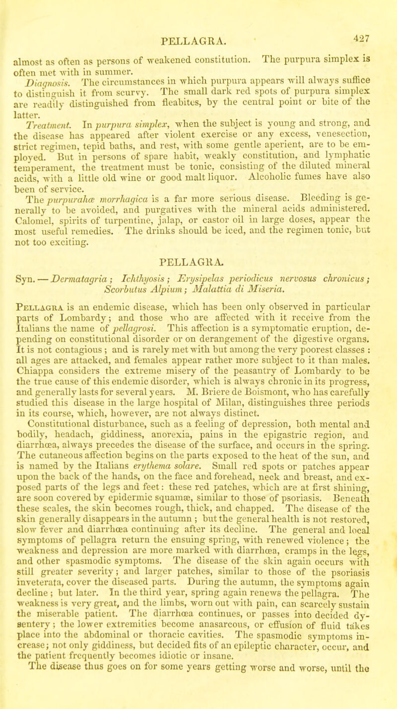 PELLAGRA. almost as often ns persons of weakened constitution. The purpura simplex is often met -witli in summer. Diotpwsis. The circumstances in -which purpura appears will always suffice to distinguish it from scurvy. The small dark red spots of purpura simplex are readtly distinguished from fleabitcs, by the central point or bite of the latter. Treatment. In purpura simplex, when the subject is young and strong, and the disease has appeared after violent exercise or any excess, venesection. Strict regimen, tepid baths, and rest, with some gentle aperient, are to be em- ployed. But in persons of spare habit, weakly constitution, and lymphatic temperament, the treatment must be tonic, consisting of the diluted mineral acids, with a little old wine or good malt liquor. Alcoholic fumes have also been of service. The purpurahcE morrhagica is a far more serious disease. Bleeding is ge- nerally to be avoided, and purgatives with the mineral acids administered. Calomel, spirits of turpentine, jalap, or castor oil in large doses, appear the most useful remedies. The drinks should be iced, and the regimen tonic, but not too exciting. PELLAGRA. Syn, — Dermatagria ; Ichthyosis ; J^rysipelas periodicus nervosus chronicus; Scorbutus Alpium; Malattia di Miseria. Pellagra is an endemic disease, which has been only observed in particular parts of Lombardy; and those who are atfected with it receive from the Italians the name of pcllagrosi. This affection is a symptomatic eruption, de- pending on constitutional disorder or on derangement of the digestive organs. It is not contagious ; and is rarely met with but among the very poorest classes : all ages are attacked, and females appear rather more subject to it than males. Chiappa considers the extreme misery of the peasantry of Lombardy to be the true cause of this endemic disorder, wliich is always chronic in its progress, and generally lasts for several years. M. Briere de Boismont, who has carefully studied this disease in the large hospital of Milan, distinguishes three pei-iods in its course, which, however, are not always distinct. Constitutional disturbance, such as a feeling of depression, both mental and bodily, headach, giddiness, anorexia, pains in the epigastric region, and diarrhoea, always precedes the disease of the surface, and occurs in the spring. The cutaneous affection begins on the parts exposed to the heat of the sun, and is named by the Italians erythema solare. Small red spots or patches appear upon the back of the hands, on the face and forehead, neck and breast, and ex- posed parts of the legs and feet: these red patches, which are at first shining, are soon covered by epidermic squamae, similar to those of psoriasis. Beneath these scales, the skin becomes rough, thick, and chapped. The disease of the skin generally disappears in the autumn ; but the general health is not restored, slow fever and diarrhoea continuing after its decline. The general and local symptoms of pellagra return the ensuing spring, with renewed violence; the weakness and depression are more marked with diarrhoea, cramps in the legs, and other spasmodic symptoms. The disease of the skin again occurs with still greater severity; and larger patches, similar to those of the psoriasis inveterata, cover the diseased parts. During the autumn, the symptoms again decline ; but later. In the third year, spring again renews the pellagra. The weakness is very great, and the limbs, worn out with pain, can scarcely sustain the miserable patient. The diarrhoea continues, or passes into decided dy- sentery ; the lower extremities become anasarcous, or effusion of fluid takes place into the abdominal or thoracic cavities. The spasmodic symptoms in- crease ; not only giddiness, but decided fits of an epileptic cliaracter, occur, and the patient frequently becomes idiotic or insane. The disease thus goes on for some years getting worse and worse, until the