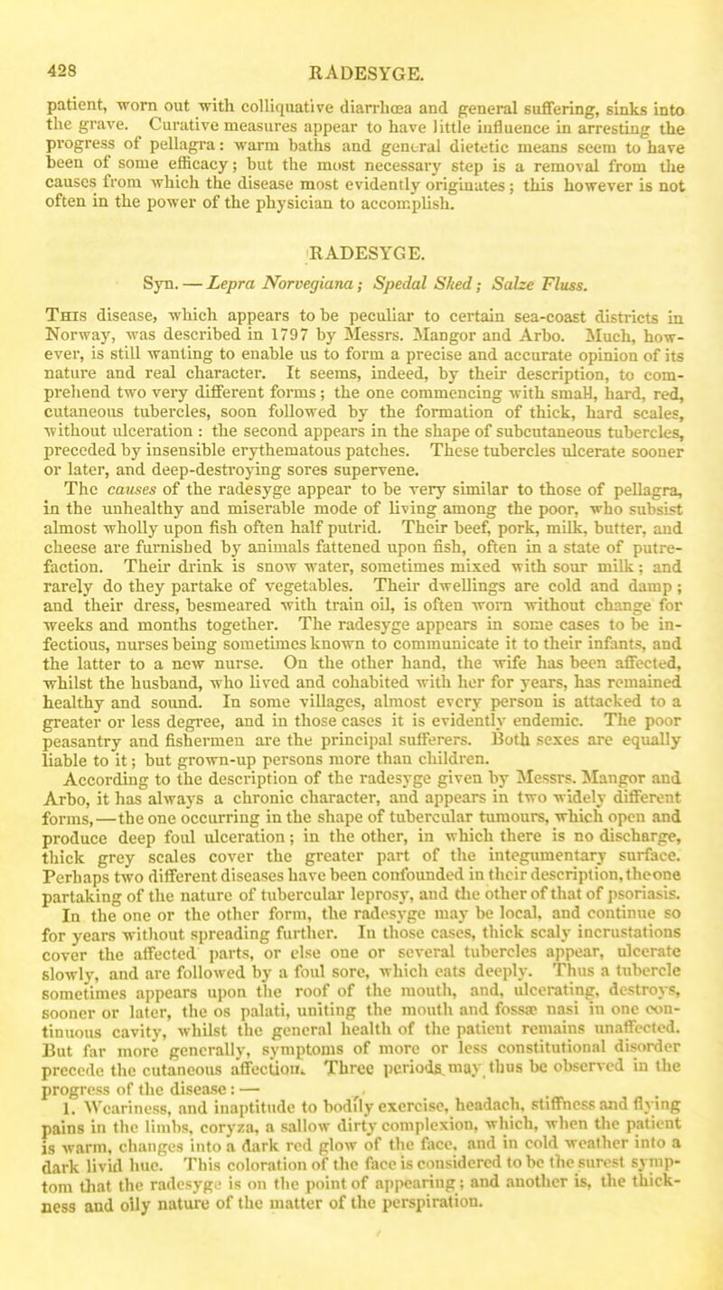 patient, worn out with colliquative diarrhaja and general suffering, sinks into the grave. Curative measures appear to have little influence in arresting the progress of pellagra: warm haths and general dietetic means seem to have been of some efficacy; but the most necessary step is a removal from the causes from which the disease most evidently originates; this however is aot often in the power of the physician to accomplish. RADESYGE. Syn. — Lepra NorvegiuTia; Spedal Shed; Sahe Fluss. This disease, which appears to be peculiar to certain sea-coast districts in Norway, was described in 1797 by Messrs. Mangor and Arbo. Much, how- ever, is still wanting to enable us to form a precise and accurate opinion of its nature and real character. It seems, indeed, by their description, to com- prehend two very different forms; the one commencing with sniaH, hai-d, red, cutaneous tubercles, soon followed by the formation of thick, hard scales, without ulceration : the second appears in the shape of subcutaneous tubercles, preceded by insensible erythematous patches. These tubercles ulcerate sooner or later, and deep-destroying sores supervene. The causes of the radesyge appear to be very similar to those of pellagra, in the unhealthy and miserable mode of living among the poor, who subsist almost wholly upon fish often half putrid. Their beef, pork, milk, butter, and cheese are furnished by animals fattened upon fish, often in a state of putre- faction. Their drink is snow water, sometimes mixed with sour milk; and rarely do they partake of vegetables. Their dwellings are cold and damp; and their dress, besmeared with train oil, is often woni without change for weeks and months together. The radesyge appears in some cases to be in- fectious, nurses being sometimes known to communicate it to their infants, and the latter to a new nurse. On the other hand, the wife has been affected, whilst the husband, who lived and cohabited with her for years, has remained healthy and sound. In some villages, almost every person is attacked to a greater or less degi'ee, and in those cases it is evidently endemic. The poor peasantry and fishermen are the principal sufferers. Both sexes are equally liable to it; but grown-up persons more than children. According to the description of the radesyge given by Messrs. Mangor and Arbo, it has always a chronic character, and appears in two widely different forms,—the one occurring in the shape of tubercular tumours, which open and produce deep foul ulceration; in the other, in which there is no discharge, thick grey scales cover the greater part of the integumentary surface. Perhaps two different diseases have been confounded in their description, Iheone partaking of the nature of tubercular leprosy, and the other of that of psoriasis. In the one or the other form, the radesyge may be local, and continue so for years without spreading further. In those cases, thick scaly incrustations cover the affected parts, or else one or several tubercles appear, ulcerate slowly, and are followed by a foul sore, which eats deeply. Thus a tubercle sometimes appears upon the roof of the mouth, and, ulcerating, destroys, sooner or later, the os palati, uniting the mouth and fossa? nasi in one con- tinuous cavity, whilst the general health of the patient remains unaffected. But far more generally, symptoms of more or less constitutional disorder precede the cutaneous affection^. Three periods.may thus be observed in the progress of the disease: — 1. Weariness, and inaptitude to bodfly exercise, headacli, stiffness and flying pains in the limbs, coryza, a sallow dirty complexion, which, when the patient is warm, changes into a dark red glow of the face, and in cold weather into a dark livid hue. This coloration of the face is considered to be the surest symp- tom that the radesyg.' is on the point of ai)pcaring; and another is, the thick- ness and oily nature of the matter of the perspiration.