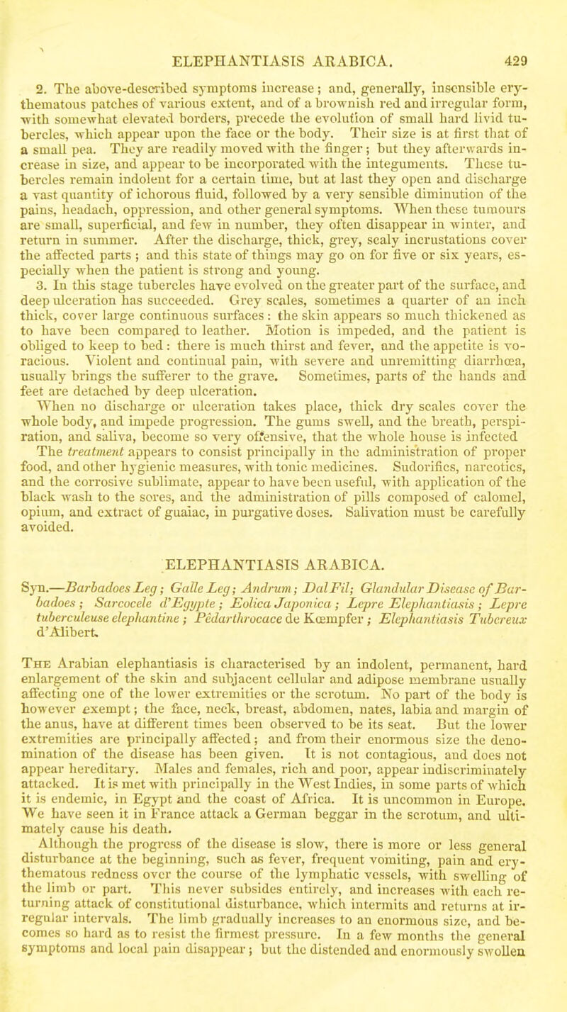 2. The above-clesci-ibed symptoms increase; and, generally, insensible ery- thematous patches of various extent, and of a brownish red and irregular form, ■with somewhat elevated borders, precede the evolution of small hard livid tu- bercles, which appear upon the face or the body. Their size is at first that of a small pea. They are readily moved with the finger; but they afterw ards in- crease in size, and appear to be incorporated with the integuments. These tu- bercles remain indolent for a certain time, but at last they open and discharge a vast quantity of ichorous fluid, followed by a very sensible diminution of the pains, headach, oppression, and other general symptoms. When these tumours are small, superficial, and few in number, they often disappear in winter, and return in summer. After the discharge, thick, grey, scaly incrustations cover the affected parts ; and this state of things may go on for five or six years, es- pecially when the patient is strong and young. 3. In this stage tubercles have evolved on the greater part of the surface, and deep ulceration has succeeded. Grey scales, sometimes a quarter of an inch thick, cover large continuous surfaces : the skin appears so much thickened as to have been compared to leather. Motion is impeded, and the patient is obliged to keep to bed: there is much thirst and fever, and the appetite is vo- racious. Violent and continual pain, with severe and unremitting diarrhoea, usually brings the sufferer to the grave. Sometimes, parts of the hands and feet are detached by deep ulceration. VMien no discharge or ulceration takes place, thick dry scales cover the whole body, and impede progression. The gums swell, and the breath, perspi- ration, and saliva, become so very offensive, that the whole house is infected The treatment appears to consist principally in the administration of proper food, and other hygienic measures, with tonic medicines. Sudorifics, narcotics, and the corrosive sublimate, appear to have been useful, with application of the black wash to the sores, and the administration of pills composed of calomel, opium, and extract of guaiac, in pm'gative doses. Salivation must be cai'efully avoided. ELEPHANTIASIS ARABICA. Syn.—Barhadoes Leg; GalleLeg; Andrum ; DalFil; Glandular Disease of Bar- badoes; Sarcucele d'Egypte; Eolica Japonica,; Lepre Elephantiasis; Lepre tuberculeuse elephantine; Fedarthrocace de Koempfer; Elephantiasis Tubcreux d'AIibert. The Arabian elephantiasis is characterised by an indolent, permanent, hard enlargement of the skin and subjacent cellular and adipose membrane usually affecting one of the lower extremities or the scrotum. No part of the body is however exempt; the face, necTs, breast, abdomen, nates, labia and margin of the anus, have at different times been observed to be its seat. But the lower extremities are principally affected; and from their enormous size the deno- mination of the disease has been given. It is not contagious, and does not appear hereditary. iVIales and females, rich and poor, appear indiscriminately attacked. It is met with principally in the West Indies, in some parts of which it is endemic, in Egypt and the coast of Africa. It is uncommon in Europe. We have seen it in France attack a German beggar in the scrotum, and ulti- mately cause his death. Although the progress of the disease is slow, there is more or less general disturbance at the beginning, such as fever, frequent vomiting, pain and ery- thematous redness over the course of the lymphatic vessels, with swelling of the limb or part. This never subsides entirely, and increases with each re- turning attack of constitutional disturbance, which intermits and returns at ir- regular intervals. The limb gradually increases to an enormous size, and be- comes so hard as to resist the firmest pressure. In a few months the general symptoms and local pain disappear; but the distended and enormously swollen