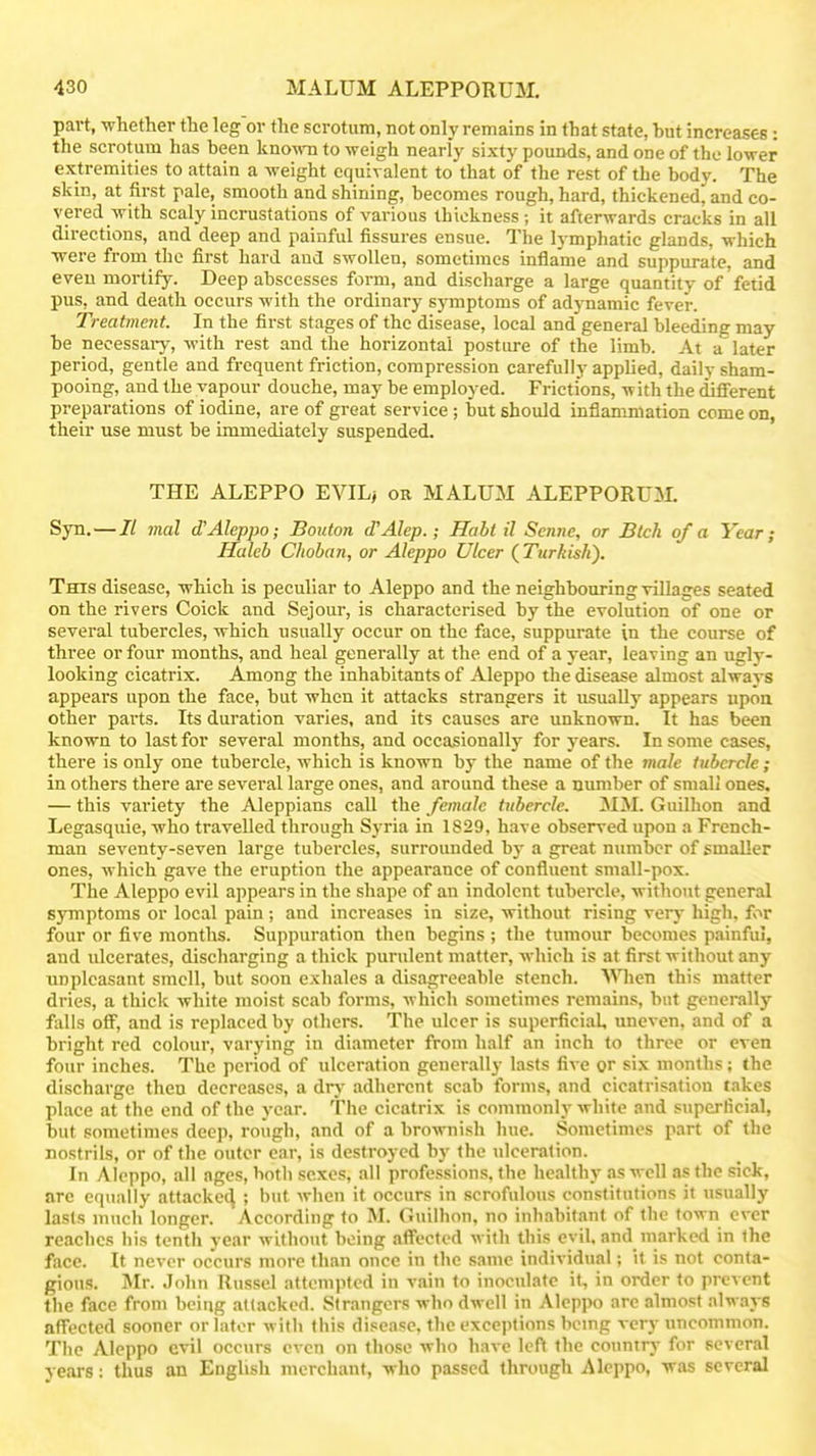 part, whether the leg or the scrotum, not only remains in that state, hut increases: the scrotum has heen kno-mi to weigh nearly sixty pounds, and one of the lower extremities to attain a weight equivalent to that of the rest of the body. The skin, at first pale, smooth and shining, becomes rough, hard, thickened, and co- vered with scaly incrustations of various thickness; it afterwards cracks in all directions, and deep and painful fissures ensue. The lymphatic glands, which were from the first hard and swollen, sometimes inflame and suppurate, and even mortify. Deep abscesses form, and discharge a large quantity of fetid pus, and death occurs with the ordinary symptoms of ad)-namic fever. Treatment. In the first stages of the disease, local and general bleeding may be necessaiy, with rest and the horizontal posture of the limb. At a later period, gentle and frequent friction, compression carefully applied, daily sham- pooing, and the vapour douche, may be employed. Frictions, w ith the different preparations of iodine, are of great service ; but should inflammation come on, their use must be immediately suspended. THE ALEPPO EVIL> on MALUM ALEPPORUM. Syn.—II mal d'Aleppo; Bouton d'Alep.; Halt il Scnne, or Blch of a Year; Haleb Choban, or Aleppo Ulcer (Turkish). This disease, which is peculiar to Aleppo and the neighbouring villages seated on the rivers Coick and Sejour, is characterised by the evolution of one or several tubercles, which usually occur on the face, suppurate in the course of three or four months, and heal generally at the end of a year, leaving an ugly- looking cicatrix. Among the inhabitants of Aleppo the disease almost always appears upon the face, but when it attacks strangers it usually appears upoa other parts. Its duration varies, and its causes are unknown. It has been known to last for several months, and occasionally for years. In some cases, there is only one tubercle, which is known by the name of the male tubercle ; in others there are several large ones, and around these a number of small ones, — this variety the Aleppians call the female tubercle. 3IM. Guilhon and Legasquie, who travelled through Syria in 1829, have observed upon a French- man seventy-seven large tubercles, surrounded by a great number of smaller ones, which gave the eruption the appearance of confluent small-pox. The Aleppo evil appears in the shape of an indolent tubercle, without general symptoms or local pain; and increases in size, without rising very high, for four or five months. Suppuration then begins ; the tumour becomes painful, and ulcerates, discharging a thick purulent matter, which is at first without any unpleasant smell, but soon exhales a disagreeable stench. Wien this matter dries, a thick Avhite moist scab forms, which sometimes remains, but generally falls off, and is replaced by others. The ulcer is superficial, uneven, and of a bright red colour, varying in diameter from half an inch to three or even four inches. The period of ulceration generally lasts five or six months: the discharge then decreases, a drj- adherent scab forms, and cicatrisation takes place at the end of the year. The cicatrix is commonly white and superlicial, but sometimes deep, rough, and of a brownish hue. Sometimes part of the nostrils, or of the outer car, is destroyed by the ulceration. In Aleppo, all ages, both sexes, all professions, the healthy as well as the sick, arc equally attacked ; but when it occurs in scrofulous constitutions it usually lasts much longer. According to M. Guilhon. no inhabitant of the town ever reaches his tenth year without being affected with this evil, and marked in the face. It never occurs more than once in the same individual; it is not conta- gions. Mr. John Russel attempted in vain to inoculate it, in order to prevent the face from being attacked. Strangers who dwell in Aleppo are almost always affected sooner or later with this disease, the exceptions hcnig very uncommon. The Aleppo evil occurs even on those who have left the country for several years: thus an English merchant, who passed through Aleppo, was several