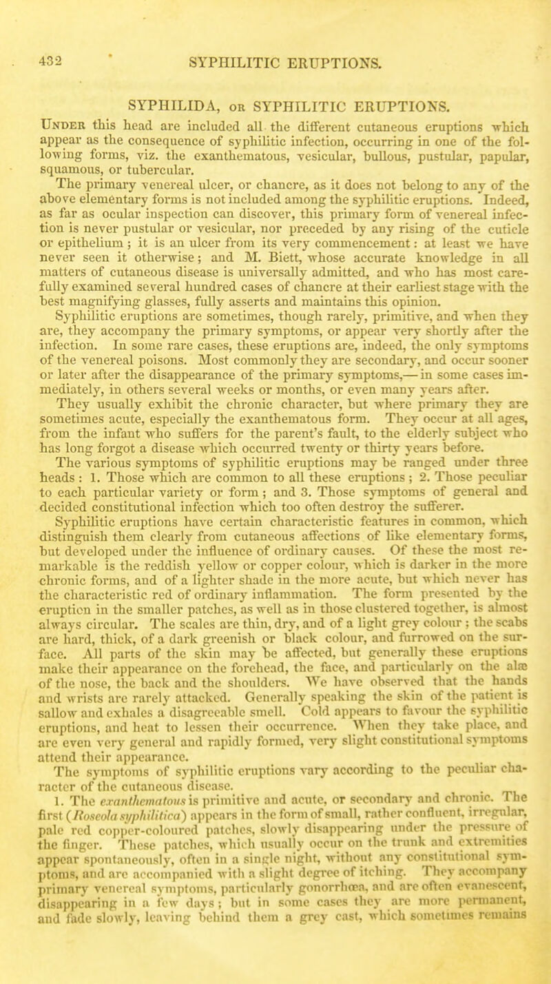 SYPHILIDA, OR SYPHILITIC ERUPTIONS. Under this head are included all the different cutaneous eruptions -which appear as the consequence of syphilitic infection, occurring'm one of the fol- lowing forms, viz. the exanthematous, vesicular, bullous, pustular, papular, squamous, or tubercular. The iirimary venereal ulcer, or chancre, as it does not belong to any of the above elementary forms is not included among the syphilitic eruptions. Indeed, as far as ocular inspection can discover, this primary form of venereal infec- tion is never pustular or vesicular, nor preceded by any rising of the cuticle or epithelium; it is an ulcer from its very commencement: at least ye have never seen it othei-wise; and M. Biett, whose accurate knowledge in all matters of cutaneous disease is universally admitted, and who has most care- fully examined se^^eral hundred cases of chancre at their earliest stage with the best magnifying glasses, fully asserts and maintains this opinion. Syphilitic eruptions are sometimes, though rarely, primitive, and when they are, they accompany the primary symptoms, or appear very shortly after the infection. In some rare cases, these eruptions are, indeed, the only symptoms of the venereal poisons. Most commonly they are secondary, and occur sooner or later after the disappearance of the primary symptoms,— in some cases im- mediately, in others several weeks or months, or even many years after. They usually exhibit the chronic character, but where primary they are sometimes acute, especially the exanthematous form. They occur at all ages, from the infant who suffers for the parent's fault, to the elderly subject who has long forgot a disease which occm'red twenty or thirty years before. The various symptoms of syphilitic eruptions may be ranged under three heads : 1. Those which are common to all these eruptions ; 2. Those peculiar to each particular variety or form; and 3. Those symptoms of general and decided constitutional infection which too often destroy the sufiferer. Syphilitic eruptions have certain characteristic features in common, which distinguish them clearly from cutaneous affections of like elementary forms, but developed under the influence of ordinary causes. Of these the most re- markable is the reddish y^ellow or copper colour, which is darker in the more chronic forms, and of a lighter shade in the more acute, but which never has the characteristic red of ordinary inflammation. The form presented by the eruption in the smaller patches, as well as in those clustered together, is almost always circular. The scales are thin, dry, and of a light grey colour : the scabs are hard, thick, of a dark greenish or black colour, and fiirrowed on the sur- face. All parts of the skin may \ie affected, but generally these eruptions make their appearance on the forehead, the face, and particularly on the alas of the nose, the back and the shoulders. We have observed that the hands and wrists are rarely attacked. Generally speaking the skin of the patient is sallow and exhales a disagreeable smell. Cold appears to favour the syphilitic eruptions, and heat to lessen their occurrence. When they take place, and are even very general and rapidly formed, very slight constitutional symptoms attend their appearance. The symptoms of syphilitic eruptions vary according to the peculiar cha- racter of the cutaneous disease. 1. The c.ranlhcw(i(oii.i\s primitive and acute, or secondary and chronic. The first (Itoseola si/philillca) appears in the form of small, rather confluent, irregular, pale red copper-coloured patches, slowly disappearing under the pressure of the finger. These patches, which usually occur on the trunk and extremities appear spontaneously, often in a single night, without any constitutional sym- ptoms, and arc accompanied witli a slight degree of itching. They accompany primary venereal symptoms, particularly gonorrhoea, and areolTten evanescent, disappearing in a few days; but in some cases they are more permanent, and AkIc slowly, leaving behind them a grey cast, which sometmies remains