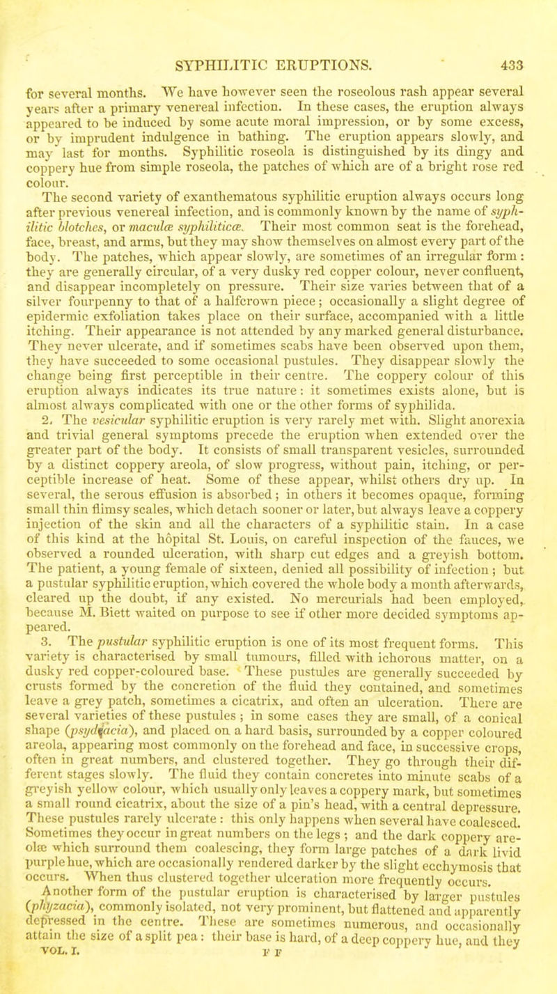 for several months. We have however seen the roseolous rash appear several years after a primary venereal infection. In these cases, the eruption always appeared to be induced by some acute moral impression, or by some excess, or by imprudent indulgence in bathing. The eruption appears slowly, and ma J' last for months. Syphilitic roseola is distinguished by its dingy and coppery hue from simple roseola, the patches of which are of a bright rose red colour. The second variety of exanthematous syphilitic eruption always occurs long after previous venereal infection, and is commonly known by the name of syph- ilitic blotches, or maculcB syphilitlccE. Their most common seat is the forehead, face, breast, and arms, but they may show themselves on almost every part of the body. The patches, which appear slowly, are sometimes of an irregular form : they are generally circular, of a very dusky red copper colour, never confluent, and disappear incompletely on pressure. Their size varies between that of a silver fourpenny to that of a halfcrown piece ; occasionally a slight degree of epidermic exfoliation takes place on their surface, accompanied with a little itching. Their appearance is not attended by any marked general disturbance. They never ulcerate, and if sometimes scabs have been observed upon them, they have succeeded to some occasional pustules. They disappear slowly the change being first perceptible in their centre. The coppery colour of this eruption always indicates its true nature: it sometimes exists alone, but is almost always complicated with one or the other forms of syphilida. 2, The vesicular syphilitic eruption is very rarely met with. Slight anorexia and trivial general symptoms precede the eruption when extended over the greater part of the body. It consists of small transparent vesicles, surrounded by a distinct coppery areola, of slow progress, without pain, itching, or per- ceptible increase of heat. Some of these appear, whilst others dry up. In several, the serous effusion is absorbed; in others it becomes opaque, forming small thin flimsy scales, which detach sooner or later, but always leave a coppery injection of the skin and all the characters of a syphilitic stain. In a case of this kind at the hopital St. Louis, on careful inspection of the fauces, we observed a rounded ulceration, with sharp cut edges and a greyish bottom. The patient, a yoimg female of sixteen, denied all possibility of infection ; but a pustular syphilitic eruption, which covered the whole body a month afterwards, cleared up the doubt, if any existed. No mercurials had been employed, because M. Biett waited on purpose to see if other more decided symptoms ap- peared. 3. The pustular syphilitic eruption is one of its most frequent forms. This variety is characterised by small tumours, filled with ichorous matter, on a dusky red copper-coloured base. These pustules are generally succeeded by- crusts formed by the concretion of the fluid they contained, and sometimes leave a grey patch, sometimes a cicatrix, and often an ulceration. There are several varieties of these pustules ; in some cases they are small, of a conical shape (jysi/cl^acia), and placed on a hard basis, surrounded by a copper coloured areola, appearing most commonly on the forehead and face, in successive crops, often in great numbers, and clustered together. They go through their dif- ferent stages slowly. The fluid they contain concretes into minute scabs of a gi-ey ish yellow colour, which usually only leaves a coppery mark, but sometimes a small round cicatrix, about the size of a pin's head, with a central depressure. These pustules rarely ulcerate : this only happens when several have coalesced! Sometimes they occur in great numbers on the legs ; and the dark coppery are- ola: which surround them coalescing, they form large patches of a dark livid purple hue, which are occasionally rendered darker by the slight ecchymosis that occurs. When thus clustered together ulceration more frequently occurs. Another form of the pustular eruption is characterised by larger pustules (phtjzacia), commonly isolated, not very prominent, but flattened and apparently depressed in the centre. These are sometimes numerous, and occasionally attam the size of a split pea: their base is hard, of a deep coppery hue, and they
