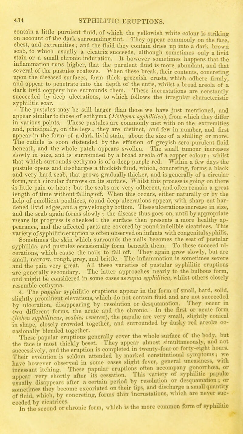 contain a little purulent fluid, of -which the yellowish white colour is striking on account of the dark surrounding tint. They appear commonly on the face, chest, and extremities; and the fluid they contain dries up into a dark brown scab, to which usually a cicatrix succeeds, although sometimes only a livid stain or a small chronic induration. It however sometimes happens'that the inflammation runs higher, that the purulent fluid is more abundant, and that several of the pustules coalesce. When these break, their contents, concreting upon the diseased surfaces, form thick greenish crusts, which adhere finnlv, and appear to penetrate into the depth of the cutis, whilst a broad areola of a dark livid coppery hue surrounds them. These incrustations are constantly succeeded by deep ulcerations, to which follows the irregular characteristic syphilitic scar. ■ The pustules may be still larger than those we have just mentioned, and appear similar to those of ecthyma (^Ecthyma si/philitica), from which they differ in various points. These pustules are commonly met with on the extremities End, principally, on the legs ; they are distinct, and few in number, and first appear in the form of a dark livid stain, about the size of a shilling or more. The cuticle is soon distended by the eff'usion of greyish sero-purulent fluid beneath, and the whole patch appears swollen. The small tumour increases slowly in size, and is surrounded by a broad areola of a copper colour ; whilst that which surrounds ecthyma is of a deep purple red. Within a few days the pustule opens and discharges a thickish fluid, which, concreting, forms a black and very hard scab, that grows gradually thicker, and is generally of a circular form, with circular furrows on its surface. Whilst this process is going on there is little pain or heat; but the scabs are very adherent, and often remain a groat length of time without falling ofif. \^Tien this occurs, either naturally or by the help of emollient poultices, round deep tilcerations appear, with sharp-cut har- dened livid edges, and a grey sloughy bottom. These ulcerations increase in size, and the scab again forms slowly ; the disease thus goes on, until by appropriate means its progress is checked : the surface then presents a more healthy ap- pearance, and the affected parts are covered by round indelible cicatrices. This variety of syphilitic eruption is often observed on.infants with congenital syphilis. Sometimes the skin which surrounds the nails becomes the seat of pustular syphilida, and pustules occasionally form beneath them. To these succeed ul- cerations, which cause the nails to fall off. They again grow slowly, but are small, narrow, rough, grey, and brittle. The inflammation is sometimes severe and the pain very great. All these varieties of pustular syphilitic eruptions are generally secondary. The latter approaches nearly to the bulbous form, and might be considered in some cases as riipia st/philitica, whilst others closely resemble ecthyma. 4. The papular syphilitic eruptions appear in the form of small, hard, solid, slightly prominent elevations, which do not contain fluid and are not succeeded by° ulceration, disappearing by resolution or desquamation. They occur in two dificrent forms, the acute and the chronic. In the first or acute form (lichen .ii/philiticiis, scabies vetierca), the papula; are very small, slightly conical in shape, closely crowded together, and surrounded by dusky red areola; oc- ca.sionally blended together. These papular eruptions generally cover the whole surface of the bodv, but the face is most thickly beset. They appear almost simultaneously, and not successivelv, and the eruption is completed in twenty-four or forty-eight hours. Their evolution is seldom attended by marked constitutional .sjnnptoms ; wc have however observed in some cases slight fever, general uneasiness, with incessant itching. These papular eruptions often accompany gonorrhoea, or appear vcrv shortly after its cessation. This variety of syphilitic papulae usually disappears after a certain period hy resolution or desquamation ; or sometimes they become excoriated on their tips, and discharge a small qunnUty of fluid, which, by concreting, forms .thin incrustations, winch arc never suc- ceeded hy cicatrices. ,vr^ In the second or chronic form, which is the more common form of syphUitic