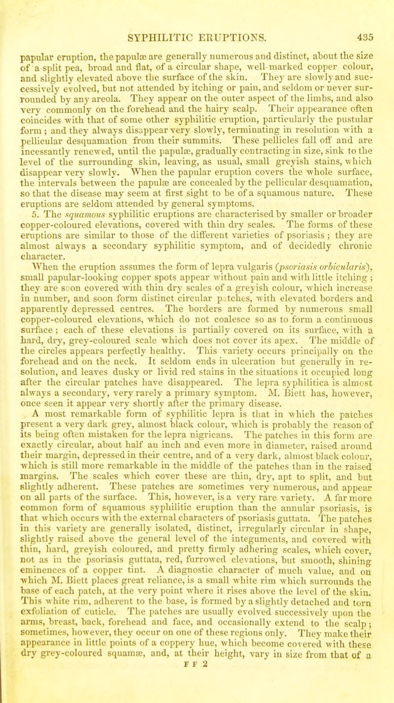 papular eruption, the papulaj are generally numerous and distinct, about tlie size of a split pea, broad and flat, of a circular shape, -well-marked copper colour, and slightly elevated above the surface of the skin. They are slowly and suc- cessively evolved, but not attended by itching or pain, and seldom or never sur- rounded by any areola. They appear on the outer aspect of the limbs, and also very commonly on the forehead and the hairy scalp. Their appearance often coincides -with that of some other syphilitic eruption, particularly the pustular form; and they always disappear very slowly, terminating in resolution with a pellicular desquamation from their summits. These pellicles fall off and are incessantly renewed, imtil the papula;, gradually contracting in size, sinlv to the level of the surrounding skin, leaving, as usual, small greyish stains, which disappear very slowly. When the papular eruption covers the whole surface, the intervals between the papute are concealed by the pellicular desquamation, so that the disease may seem at first sight to be of a squamous nature. These eruptions are seldom attended by general symptoms. 5. The squamous syphilitic eruptions are characterised by smaller or broader copper-coloured elevations, covered with thin dry scales. The forms of these eruptions are similar to those of the different vaiieties of psoriasis ; they are almost always a secondary syphilitic symptom, and of decidedly chronic character. When the eruption assumes the form of lepra vulgaris {psoriasis orbicularis'), small papular-looking copper spots appear without pain and with little itching ; they are scon covered with thin dry scales of a greyish colour, which increase in number, and soon form distinct circular patches, with elevated borders and apparently depressed centres. The borders are formed by numerous small copper-coloui-ed elevations, which do not coalesce so as to form a continuous surface ; each of these elevations is partially covered on its surface, with a hard, dry, grey-coloured scale which does not cover its apex. The middle of the circles appears perfectly healthy. This variety occurs principally on the forehead and on the neck. It seldom ends in ulceration but generally in re- solution, and leaves dusky or livid red stains in the situations it occupied long after the circular patches have disappeared. The lepra syphilitica is almost always a secondary, very rarely a primary symptom. M. Biett has, however, once seen it appear very shortly after the primary disease. A most remarkable form of syphilitic lepra is that in which the patches present a very dark grey, almost black colour, which is probably the reason of its being often mistaken for the lepra nigricans. The patches in this form are exactly cii-culai', about half an inch and even more in diameter, raised around their margin, depressed in their centre, and of a very dark, almost black colour, which is still more remarkable in the middle of the patches than in the raised margins. The scales which cover these are thin, dry, apt to split, and but slightly adherent. These patches ai-e sometimes very numerous, and appear on all parts of the surface. This, however, is a very rare variety. A far more common form of squamous syphilitic eruption than the annular psoriasis, is that which occurs with the external characters of psoriasis guttata. The patches in this variety are generally isolated, distinct, irregularly circular in shape, slightly raised above the general level of the integuments, and covered with thin, hard, greyish coloured, and pretty firmly adhering scales, which cover, not as in the psoriasis guttata, red, furrowed elevations, but smooth, shining eminences of a copper tint. A diagnostic character of much value, and on ■which M. Biett places great reliance, is a small white rim which surrounds the base of each patch, at the very point where it rises above the level of the skin. This white rim, adherent to the base, is formed by a slightly detached and torn exfoliation of cuticle. The patches are usually evolved successively upon the arms, breast, back, forehead and face, and occasionally extend to the scalp; sometimes, however, they occur on one of these regions only. They make their appearance in little points of a coppery hue, which become covered with these dry grey-coloured squama;, and, at their height, vary in size from that of a F F 2