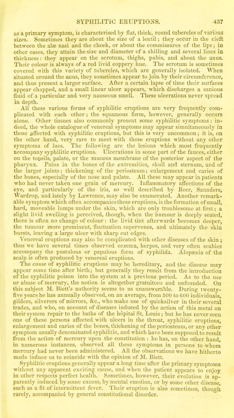 as a primaiy symptom, is characterised by flat, thick, round tubercles of various sizes. Sometimes they are about the size of a lentil; they occur in the cleft between the alse nasi and the cheek, or about the commissures of the lips ; in other cases, they attain the size and diameter of a shilling and several lines in. thickness: they appear on the scrotum, thighs, pubis, and about the anus. Their colour is always of a red livid coppery hue. The scrotum is sometimes covered with this variety of tubercles, which are generally isolated. VSTien situated around the anus, they sometimes appeal to join by their circumference, and thus present a larger surface. After a certain lapse of time their surfaces appear chapped, and a small linear ulcer appears, which discharges a sanious fluid of a particular and very nauseous smell. These ulcerations never spread in depth. All these various forms of syphilitic eruptions are very frequently com- plicated with each other; the squamous form, however, generally occurs alone. Other tissues also commonly present some syphilitic symptoms: in- deed, the whole catalogue of venereal symptoms may appear simultaneously in those affected with syphilitic eruptions, but this is very uncommon ; it is, on the other hand, very rare to meet with those eruptions without any other symptoms of lues. The following are the lesions which most frequently accompany syphilitic eruptions. Ulcerations in some part of the fauces, either on the toosils, palate, or the mucous membrane of the posterior aspect of the pharynx. Pains in the bones of the fixtremities^ skull and sternimi, and of the larger joints; thickening of the periosteum; enlargement and caries of the bones, especially of the nose and palate. All these may appear in patients who had never taken one grain of mercury. Inflammatory affections of the eye, and particularly of the iris, so well described by Beer, Saunders, Wardrop, and lately by Lawrence, may also be enumerated. Another remark- able symptom which often accompanies these eruptions, is the formation of small, hard, moveable lumps under the skin, which are only troublesome at first; a slight livid swelling is perceived, though, when the humour is deeply seated, there is often no change of colour : the livid tint afterwards becomes deeper, the tumour more prominent, fluctuation supervenes, and ultimately the skin bursts, leaving a large ulcer with sharp cut edges. Venereal eruptions may also be complicated with other diseases of the skin ; thus we have several times olDserved eczema, herpes, and very often scabies accompany the pustulous or papulous form of syphilida. Alopeecia of the scalp is often produced by venereal eruptions. The cause of syphilitic eruptions may be hereditary, and the disease may appear some time after birth; but generally they result from the introduction of the syphilitic poison into the system at a previous period. As to the use or abuse of mercury, the notion is altogether gratuitous and unfounded. On this subject M. Biett's authority seems to us unanswerable. During twenty- five years he has annually oljserved, on an average, from 500 to 600 individuals, gilders, silverers of mirrors, &c., who make use of quicksilver in their several trades, and who, on account of diseases induced by the action of this metal on their system repair to the baths of the hopital St. Louis ; but he has never seen one of these persons affected with ulcers in the throat, syphilitic eruptions, enlargement and caries of the bones, thickening of the periosteum, or any other symptom usually denominated syphilitic, and which have been supposed to result from the action of mercury upon the constitution : he has, on the other hand, in numerous instances, observed all these symptoms in persons to whom mercury had never been administered. All the observations we have hitherto made induce us to coincide with the opinion of M. Biett. Syphilitic eniptions generally appear a long time after the primary symptoms without any apparent exciting cause, and when the patient appears to enjoy in other respects perfect healtti. Sometimes, however, their evolution is ap- parently induced by some excess, by mental emotion, or by some other disease, such as a fit of intermittent fever. Their eruption is also sometimes, though rarely, accompanied by general constitutional disorder.