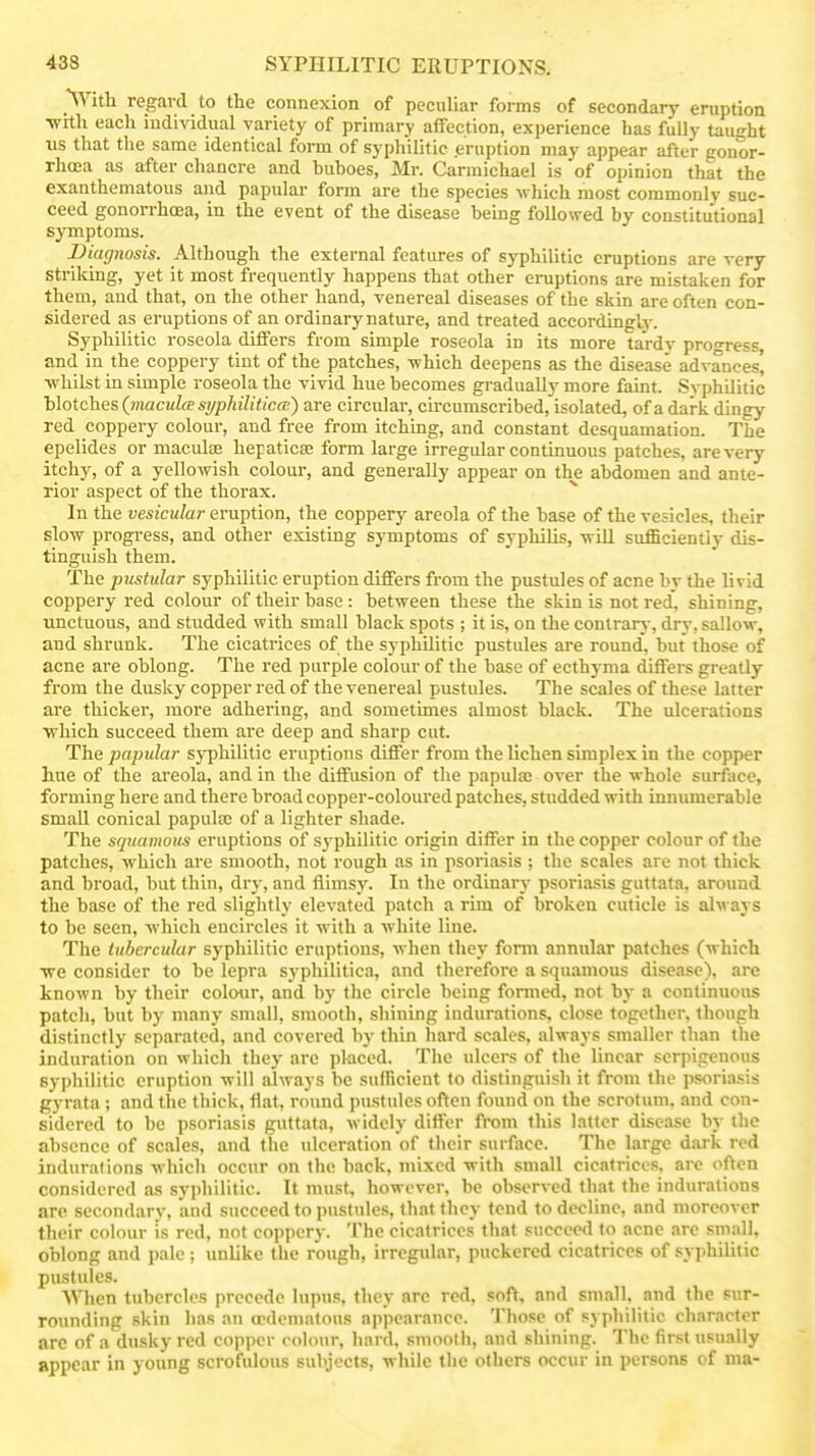 ^Vitli regard to the connexion of peculiar forms of secondary eruption •with each individual variety of primary affection, experience has fully taught us that the same identical form of syphilitic eruption may appear after gonor- rhoea as after chancre and buboes, Mr. Carmichael is of opinion that the exanthematous and papular form are the species -which most commonly suc- ceed gonorrhoea, in the event of the disease being followed by constitutional symptoms. Diagnosis. Although the external features of syphilitic eruptions are very striking, yet it most frequently happens that other eruptions are mistaken for them, and that, on the other hand, venereal diseases of the skin are often con- sidered as eruptions of an ordinary nature, and treated accordingl}'. Syphilitic roseola differs from simple roseola in its more tardy pron-ress, and in the coppery tint of the patches, -which deepens as the disease advances, ■whilst in simple roseola the vivid hue becomes gradually more faint. Syphilitic blotches {macula syphilitica;) are circular, circumscribed, isolated, of a dark dingy red coppery colour, and free from itching, and constant desquamation. The epelides or macidae hepaticse form large irregular continuous patches, are very itchy, of a yellowish colour, and generally appear on the abdomen and ante- rior aspect of the thorax. ^ In the vesicular eruption, the coppery areola of the base of the vesicles, their slow progress, and other existing symptoms of syphilis, will sufficiently dis- tinguish them. The pustular syphilitic eruption differs from the pustules of acne by the livid coppery red colour of their base: between these the skin is not red, shining, unctuous, and studded with small black spots ; it is, on the contrary, dry, sallow, and shrunk. The cicatrices of the syphUitic pustules are roimd', but those of acne are oblong. The red purple colour of the base of ecthyma differs greatly from the dusky copper red of the venereal pustules. The scales of these latter are thicker, more adhering, and sometimes almost black. The ulcerations ■which succeed them are deep and sharp cut. The papular syphilitic eruptions differ from the lichen simplex in the copper hue of the areola, and in the diffusion of the papula; over the whole surface, forming here and there broad copper-coloured patches, studded ■with innumerable small conical papula; of a lighter shade. The squamous eruptions of sj-philitic origin differ in the copper colour of the patches, w-hich are smooth, not rough as in psoriasis ; the scales are not thick and broad, but thin, dry, and flimsy. In the ordinary psoriasis guttata, around the base of the red slightly elevated patch a rim of broken cuticle is always to be seen, which encircles it with a white line. The tubercular syphilitic eruptions, when they form annular patches (which ■we consider to be lepra syphilitica, and therefore a squamous disease), are known by their colwir, and by the circle being formed, not by a continuous patch, but by many small, smooth, shining indurations, close together, though distinctly separated, and covered by thin hard scales, always smaller than the induration on which they arc placed. The ulcers of the linear serpigenous syphilitic eruption will always be sufficient to distinguish it from the psoriasis gyrata; and the thick, flat, round pusttdes often found on the scrotum, and con- sidered to be psoriasis guttata, widely differ from this latter disease by the absence of scales, and the ulceration of their surface. The large dark red indurations which occur on the back, mixed with small cicatrices, are often considered as syphilitic. It must, however, be observed that the indurations are secondary, and succeed to pustules, that they tend to decline, and moreover their colour is red, not coppery. The cicatrices that succeed to acne are small, oblong and pale ; unlike the rough, irregular, puckered cicatrices of syphilitic pustules. When tubercles precede lupus, they arc red, sofY. and small, and the sur- rounding skin has an ocdeniatous appearance. Those of syphilitic character arc of a dusky red cojiper colour, hard, smooth, and shining. The first Tisually appear in young scrofulous subjects, while tlie others occur in persons of ma-