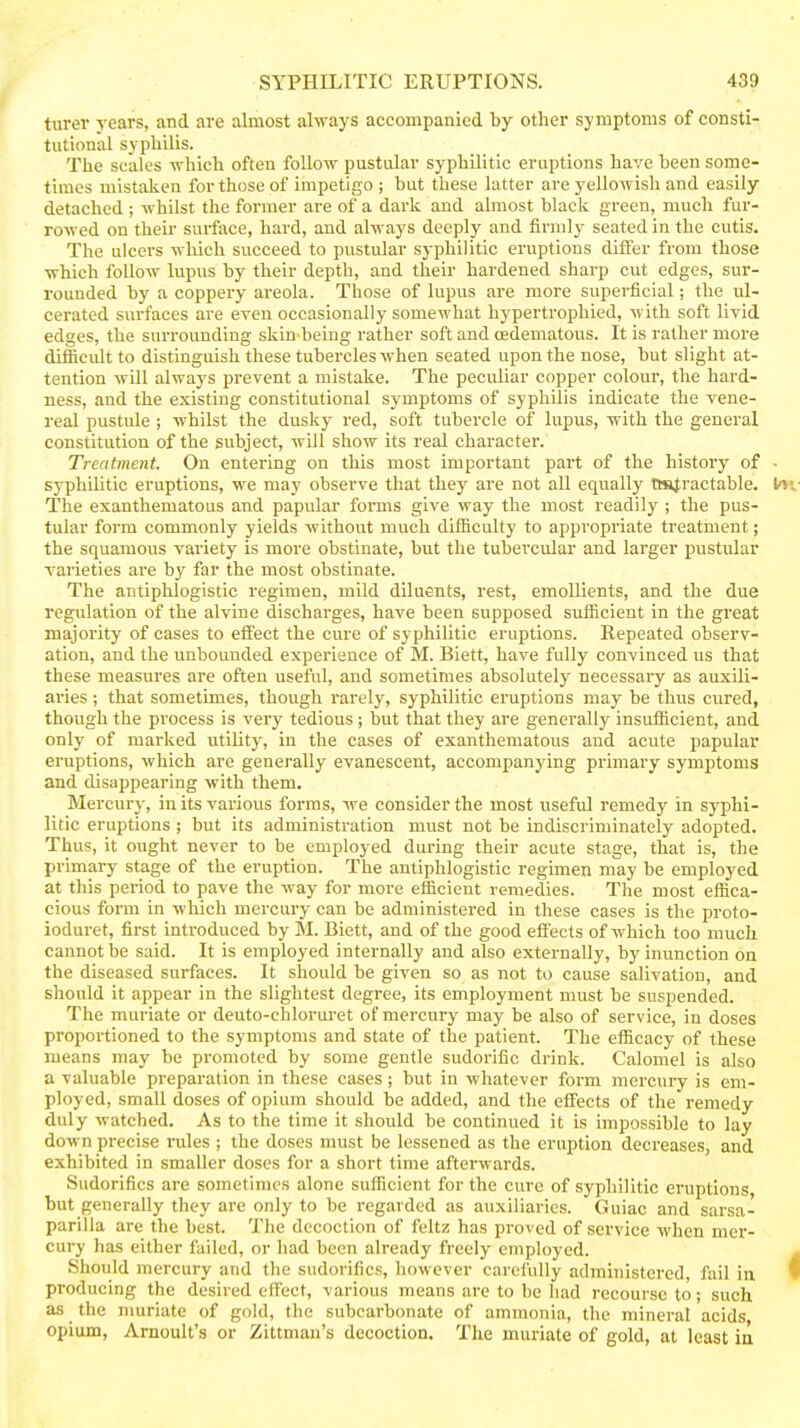 turev vears, and are almost always accompanied by other symptoms of consti- tutional syphilis. The scales which often follow pustular syphilitic eruptions have been some- times mistaken for those of impetigo ; but these latter are yellowish and easily detached ; whilst the former are of a dark and almost black green, much fur- rowed on their surface, hard, and always deeply and firmly seated in the cutis. The ulcers which succeed to pustular syphilitic eruptions differ from those which follow lupus by their depth, and their hardened sharp cut edges, sur- rounded by a coppery areola. Those of lupus are more superficial; the ul- cerated surfaces are even occasionally somewhat hypertrophied, with soft livid edges, the surrounding skin-being rather soft and (Edematous. It is rather more difficidt to distinguish these tubercles when seated upon the nose, but slight at- tention will always prevent a mistake. The peculiar copper colour, the hard- ness, and the existing constitutional symptoms of syphilis indicate the vene- real pustule ; whilst the dusky red, soft tubercle of lupus, with the general constitution of the subject, will show its real character. Treatment. On entering on this most important part of the history of - syphilitic eruptions, we may observe that they are not all equally tmfractable. I'Vv The exanthematous and papular forms give way the most readily ; the pus- tular form commonly yields without much difficulty to appropriate treatment; the squamous variety is more obstinate, but the tubercular and larger pustular varieties ai-e by far the most obstinate. The antiphlogistic regimen, mild diluents, rest, emollients, and the due regulation of the alvine discharges, have been supposed sufficient in the great majority of cases to effect the cure of syphilitic eruptions. Repeated observ- ation, and the unbounded experience of M. Biett, have fully convinced us that these measures are often useful, and sometimes absolutely necessary as auxili- aries ; that sometimes, though rarely, syphilitic eruptions may be thus cured, though the process is very tedious; but that they are generally insufficient, and only of marked utility, in the cases of exanthematous and acute papular eruptions, which are generally evanescent, accompanying primary symptoms and disappearing with them. Mercurj', in its various forms, we consider the most useful remedy in syphi- litic eruptions ; but its administration must not be indiscriminately adopted. Thus, it ought never to be employed dui-ing their acute stage, that is, the primary stage of the eruption. The antiphlogistic regimen may be employed at this period to pave the way for more efficient remedies. The most effica- cious form in which mercury can be administered in these cases is the proto- ioduret, first introduced by M. Biett, and of the good effects of which too much cannot be said. It is employed internally and also externally, by inunction on the diseased surfaces. It should be given so as not to cause salivation, and should it appear in the slightest degree, its employment must be suspended. The muriate or deuto-chloruret of mercury may be also of service, in doses proportioned to the symptoms and state of the patient. The efficacy of these means may be promoted by some gentle sudorific drink. Calomel is also a valuable preparation in these cases; but in whatever form mercury is em- ployed, small doses of opium should be added, and the effects of the remedy duly watched. As to the time it should be continued it is impossible to lay down precise rules ; the doses must be lessened as the eruption decreases, and exhibited in smaller doses for a short time afterwards. Sudorifics are sometimes alone sufficient for the cure of syphilitic eruptions but generally they are only to be regarded as auxiliaries. Guiac and sarsa- parilla are the best. The decoction of feltz has proved of service when mer- cury has either failed, or had been already freely employed. - Should mercury and the sudorifics, however carefully administered, fail in 1 producing the desired effect, various means are to be had recourse to; such as the muriate of gold, the subcarbonate of ammonia, the mineral acids opium, Amoult's or Zittmau's decoction. The muriate of gold, at least in