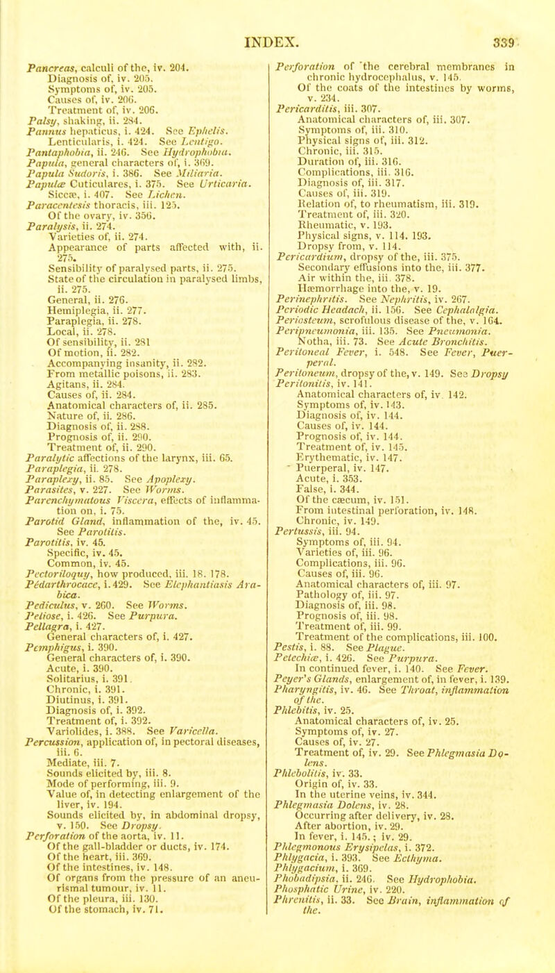 Pancreas, calculi of the, Iv. 204. Diagnosis of, iv. 205. Symptoms of, iv. 205. Causes of, iv. 20G. Treatment of, iv. 206. Palsy, sluikinj;, ii. 2S4. Pannus liepaticiis, i. 424. Sfe Ep/ietis. Lenticularis, i. 424. See l.cnti'io. Pantaphobia, ii. 24G. See Hydrophiibia. Papula, general characters of, i. 3()9. Papula Sudun's, i. 386. See Miliaria. Papulce Cuticulares, i. 'iln. See Urticaria. Sicca, i. 407. See Lichen. Paracenlfsis thoracis, iii. 12 ). Of the ovary, iv. 35(i. Paralysis, ii. 274. Varieties of, ii. 274. Appearance of parts affected with, ii. 27.i. Sensibility of paralysed parts, ii. 275. State of the circulation in paralysed limbs, ii. 275. General, ii. 276. Hemiplegia, ii. 277. Paraplegia, ii. 278. Local, ii. 278. Of sensibility, ii. 281 Of motion, li. 282. Accompanying insanity, ii. 2S2. From metallic poisons, ii. 283. Agitans, ii. 284. Causes of, ii. 284. Anatomical characters of, ii. 285. Nature of, ii. 286. Diagnosis of, ii. 288. Prognosis of, ii. 290. Treatment of, ii. 290. Paralytic affections of the larynx, iii. 65. Paraplegia, ii. 278. Paraplexy, ii. 85. .See Apoplexy. Parasites, v. 227. See Worms. Parenchymatous Viscera, effects of inflamma- tion on, i. 75. Parotid Gland, inflammation of the, iv. 45. See Parotitis- Parotitis, iv. 45. Specific, iv. 45. Common, iv. 45. Pectoriloquy, how produced, iii. IS. 178. Pidarthrocace, i.429. See Elephantiasis Ara- bica. Pediculus, v. 260. See Worms. Petiose, i. 426. See Purpura. Pellagra, i. 427. General characters of, i. 427. Pemphigus, i. 390. General characters of, i. 390. Acute, i. 390. Solitarius, i. 391. Chronic, i. 391. Diutinus, i. 391. Diagnosis of, i. 392. Treatment of, i. 392. Variolides, i. 388. See Varicella. Percussion, application of, in pectoral diseases, iii. 6. Mediate, iii. 7. Sounds elicited by, iii. 8. Mode of performmg, iii. 9. Value of, in detecting enlargement of the liver, iv. 194. Sounds elicited by, in abdominal dropsy, v. 1.50. See Dropsy. Perforation of the aorta, iv. 11. Of the gall-bladder or ducts, iv. 174. Of the heart, iii. 369. Of the intestines, iv. 148. Of organs from the pressure of an aneu- rlsmal tumour, iv. 11. Of the pleura, iii. 130. Of the stomach, iv. 71. Perforation of 'the cerebral membranes in chronic hydrocephalus, v. 145. Of the coats of the intestines by worms, v. 2;)4. Pericarditis, iii. 307. Anatomical characters of, iii. 307. Symptoms of, iii. 310. Physical signs of, iii. 312. Chronic, iii. 315. Duration of, iii. 316. Complications, iii. 316. Diagnosis of, iii. 317. Causes of, iii. 319. Kelation of, to rheumatism, iii. 319. Treatment of, iii. 320. Rheiuuatie, v. 193. Physical signs, v. 114. 193. Dropsy from, v. 114. Pericardium, dropsy of the, iii. 375. Secondary effusions into the, iii. 377. Air within the, iii. 378. Haemorrhage into the, v. 19. Perinephritis. .See Nephritis, iv. 267. Periodic Hcadach, ii. 156. See Cephalalgia. Periosteum, scrofulous disease of the, v. 164. Peripneumonia, iii. 135. See Pneumonia. Notha, iii. 73. See Acute Bronchitis. Peritoneal Fever, i. 548. See Fever, Puer- peral. Peritoneum, dropsy oC the,\. 149. Sea Dropsj/ Peritonitis, iv. 141. Anatomical characters of, iv 142. Symptoms of, iv. 143. Diagnosis of, iv. 144. Causes of, iv. 144. Prognosis of, iv. 144. Treatment of, iv. 145. Erythematic, iv. 147.  Puerperal, iv. 147. Acute, i. 3.53. False, i. 344. Of the caecum, iv. 151. From iutestinal perforation, iv. 148. Chronic, iv. 149. Pertussis, iii. 94. Symptoms of, iii. 94. A'arieties of, iii. 96. Complications, iii. 96. Causes of, iii. 96. Anatomical characters of, iii. 97. Pathology of, iii. 97. Diagnosis of, iii. 98. Prognosis of, iii. 98. Treatment of, iii. 99. Treatment of the complications, iii. 100. Pestis,\.%i. See Plague. Petechias, i. 420. See Purpura. In continued fever, i. 140. See Fever. Peyer's Glands, enlargement of, in fever, i. 139. Pharyngitis, iv. 46. See Throat, inflammation of the. Phlebitis, iv. 25. Anatomical characters of, iv. 25. Symptoms of, iv. 27. Causes of, iv. 27. Treatment of, iv. 29. See Phlegmasia D<f- l)'ns. Phlebolitis, iv. 33. Origin of, iv. 33. In the uterine veins, iv. 344. Phlegmasia Dolcns, iv. 28. Occurring after delivery, iv. 28. After abortion, iv. 29. In fever, i. 145.; iv. 29. Phlegmonous Erysipelas, i. 372. Phlygacia, i. 393. See Ecthyma. Phlygacium, i. 369. Phobadipsia. ii. 246. See Ihjdrophobia. Phosphntic Urine, iv. 220. Phrenitis, ii. 33. See Brain, inflammation qf the.