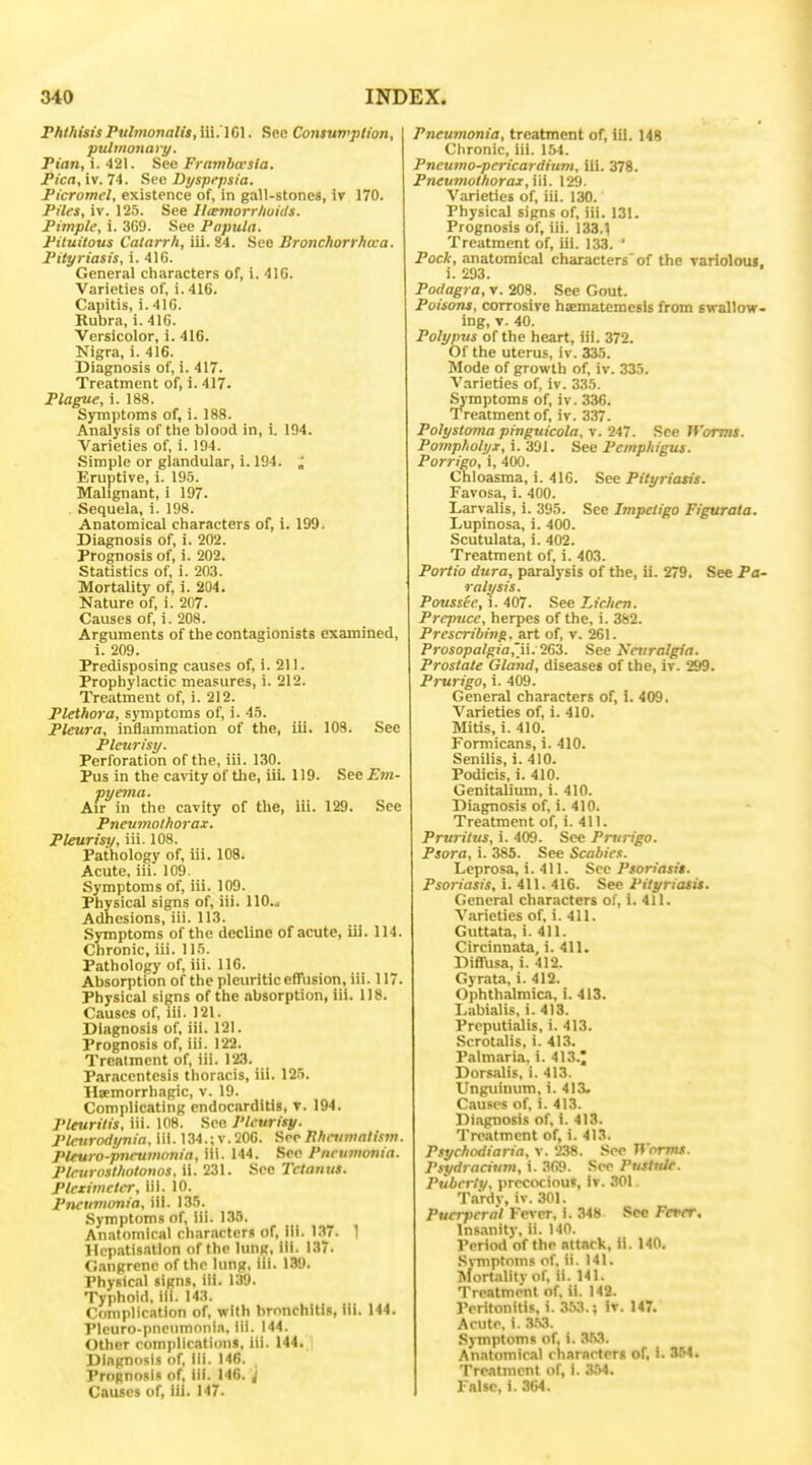 Fhlhisis Ptibnonalis, iii.'l Gl. See Contuwplion, pulmo7iary. PiVin, i. 421. See Frambcrsia. Pica, iv. 74. See Dyspepsia. PicTomel, existence of, in gall-stones, iv 170. Piles, iv. 125. See Iltemorrliuids. Pimple, i. 369. See Papula. Pituitous Catarrh, lil. 84. See Bronchorrhcca. Pityriasis, i. 416. General characters of, i. 4IG. Varieties of, i. 416. Capitis, i. 416. Rubra, i. 416. Versicolor, i. 416. Nigra, i. 416. Diagnosis of, i. 417. Treatment of, i. 417. Plague, i. 188. SjTnptoms of, 1. 188. Analysis of the blood in, i. 194. Varieties of, i. 194. Simple or glandular, i. 194. Eruptive, i. 19.5. Malignant, i 197. . Sequela, i. 198. Anatomical characters of, i. 199. Diagnosis of, i. 202. Prognosis of, i. 202. Statistics of, i. 203. Mortality of, i. 204. Nature of, i. 207. Causes of, i. 208. Arguments of the contagionists examined, i. 209. Predisposing causes of, i. 211. Prophylactic measures, i. 212. Treatment of, i. 212. Plethora, symptoms of, i. 4.1. Pleura, inflammation of the, iii. 108. See Pleurisy. Perforation of the, iii. 130. Pus in the cavity of the, iii. 119. See Em- pyema. Air in the cavity of the, iii. 129. See Pneumothorax. Pleurisy, iii. 108. Pathology of, iii. 108. Acute, iii. 109. Symptoms of, iii. 109. Physical signs of, iii. llO.j Adhesions, iii. 113. Symptoms of the decline of acute, iii. 114. Chronic, iii. 1 l.'i. Pathology of, iii. 116. Absorption of the pleuritic effusion, iii. 117. Physical signs of the absorption, iii. 118. Causes of, iii. 121. Diagnosis of. iii. 121. Prognosis of, iii. 122. Treatment of, iii. 123. Paracentesis thoracis, iii. 125. Hccmorrhagic, v. 19. Complicating endocarditis, v. 194. Pleurilis, iii. 108. See Pleurisy. Pleurodynia, iii. 134.; v. 206. See Hhnimalism. Pleura-jmeumonia, iii. 144. See Pneumonia. Plcurosthotonos, ii. 231. See Tetanus. Pleximetcr, lil. 10. Pneuinonia, iii. 135. Symptoms of, iii. 135. Anatomical characters of. III. 137. 1 Hcp.-itisatlon of the lung, iii. 137. Gangrene of the lung, iii. 139. Physical signs, iii. 139. Typhoid, ill. 143. Complication of, with bronchitis, iii. 144. Plcuro-pncumonin, iii. 144. Other complications, iii. 144. Diagnosis of. III. 146. , Prognosis of, ill. 146. i Causes of, iii. 147. Pneumonia, treatment of, lU. 148 Chronic, iii. 154. Pneumo-pericardium, iii. 378. Pneumothorax,\\\. 129. Varieties of, iii. 130. Physical signs of, iii. 131. Prognosis of, iii. 133.1 Treatment of, iii. 133. • Pock, anatomical characters'of the varioloui. i. £93. Podagra, v. 208. See Gout. Poisons, corrosive haematemesis from swallow- ing, T. 40. Polypus of the heart, iii. 372. Of the uterus, iv. 335. Mode of growth of, iv. 335. Varieties of, iv. 335. Symptoms of, iv. 336. Treatment of, iv. 337. Polystoma pinguicola, v. 247. See Wormt. Pompholyx, i. 391. See Pemphigus. Porrigo, i, 400. Chloasma, i. 416. See Pityriasis. Favosa, i. 400. Larvalis, i. 395. See Impetigo Figurala. Lupinosa, i. 400. Scutulata, i. 402. Treatment of, i. 403. Portio dura, paralysis of the, ii. 279. See Pa- ralysis. Poussee, i. 407. See Lichen. Prepuce, herpes of the, i. 362. Prescribing, art of, v. 261. Prosopalgia^\\.'i&'i. See Neuralgia. Prostate Gland, diseases of the, iv. 299. Prurigo, i. 409. General characters of, i. 409. Varieties of, i. 410. Mitis, i. 410. Formicans, i. 410. Senilis, i. 410. Podicis, i. 410. Genitalium, i. 410. Diagnosis of, i. 410. Treatment of, i. 411. Pruritus, i. 409. See Pnirigo. Psora, i. 385. See Scabic:. Leprosa, i. 411. See Psoriasis. Psoriasis, i. 411. 416. See Pityriasis. General characters of, i. 411. Varieties of, i. 411. Guttata, i. 411. Circinnata, i. 411. Diffusa, i. 412. Gyrata, i. 412. Ophthalmica, i. 413. Labialis, i. 413. Preputialis, i. 413. Scrotalis, i. 41,^. Palmaria. i. 413.; Dorsalis, i. 413. Unguinum, i. 413. Causes of, i. 413. Diagnosis of, i. 413. Treatment of, i. 413. Psychodiaria. v. 238. See H'orms. P.<!ydracium, i. 369. Sec Pustule. Puberty, precocious, Iv. 301 Tardv, iv. 301. Puerperal Fever, i. 348 See Fever. Ins.inity, ii. 140. Period of the attack, ii. 140. .S\-mptomP of, ii. 141. iNfortalitv of. il. 141. Treatment of, ii. 142. Peritonitis, i. 353.; iv. 147. Acute, i. 3.53. Symptoms of, i. ^M. An.itomical characters of, i. 354. Treatment of, i. .3.54. False, i. 364.