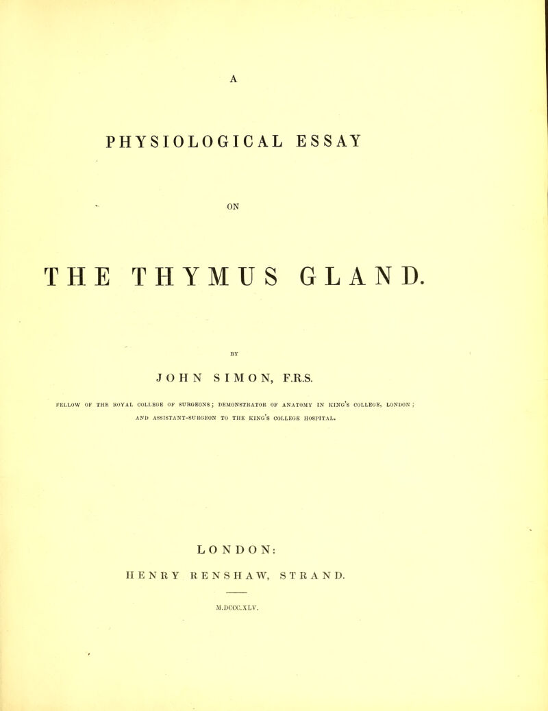 PHYSIOLOGICAL ESSAY ON THE THYMUS GLAND. JOHN SIMON, F.R.S. KELLOW OF THE ROYAL COLLEGE OF SURGEONS; DEMONSTRATOR OF ANATOMY IN KING’s COLLEGE, LONDON ; AND ASSISTANT-SURGEON TO THE KING’s COLLEGE HOSPITAL. LONDON: HENRY R E N S II A W, STRAND. M.DCCC.XLV.