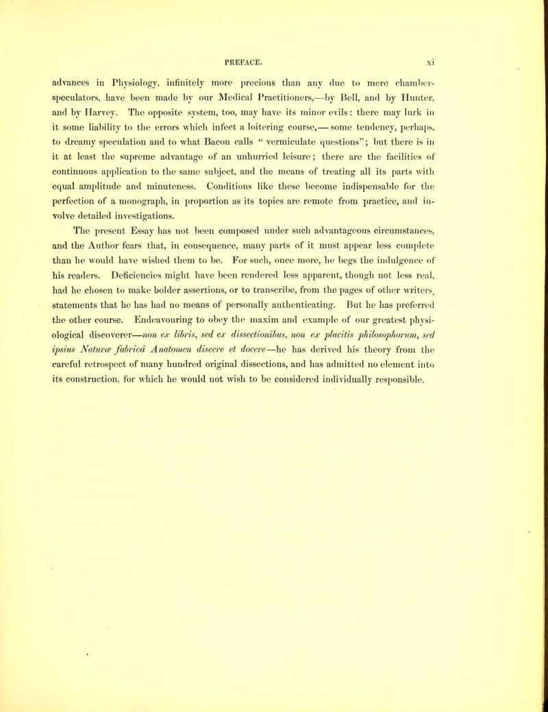 advances in Physiology, infinitely more jjrecious than any due to mere chaml)er- speculators, have been made hy our Medical Practitioners,—by Bell, and by Hunter, and by Harvey. The opposite system, too, may have its minor evils: there may lurk in it some liability to the errors which infect a loitering course,— some tendency, perhaps, to dreamy speculation and to what Bacon calls “ vermiculate questions”; but there is in it at least the supreme advantage of an unhurried leisure ; there are the facilities of continuous application to the same subject, and the means of treating all its parts with equal amplitude and minuteness. Conditions like these become indispensable for the perfection of a monograph, in proportion as its topics are remote from practice, and in- volve detailed investigations. The present Essay has not been composed under such advantageous circumstances, and the Author fears that, in consequence, many jiarts of it must appear less complete than he would have wished them to be. For such, once more, he begs the indulgence of his readers. Deficiencies might have been rendered less apparent, though not less real, had he chosen to make bolder assertions, or to transcribe, from the pages of other writers^ statements that he has had no means of personally authenticating. But he has preferred the other course. Endeavouring to obey the maxim and example of our greatest physi- ological discoverer—non ew lihris^ sed ex dissectionibus, non ex placitis philosopliorum, sed ipsius Naturce fahricci Anatomen discere et docere—he has derived his theory from the careful retrospect of many hundred original dissections, and has admitted no element into its construction, for which he would not wish to be considered individually responsible.