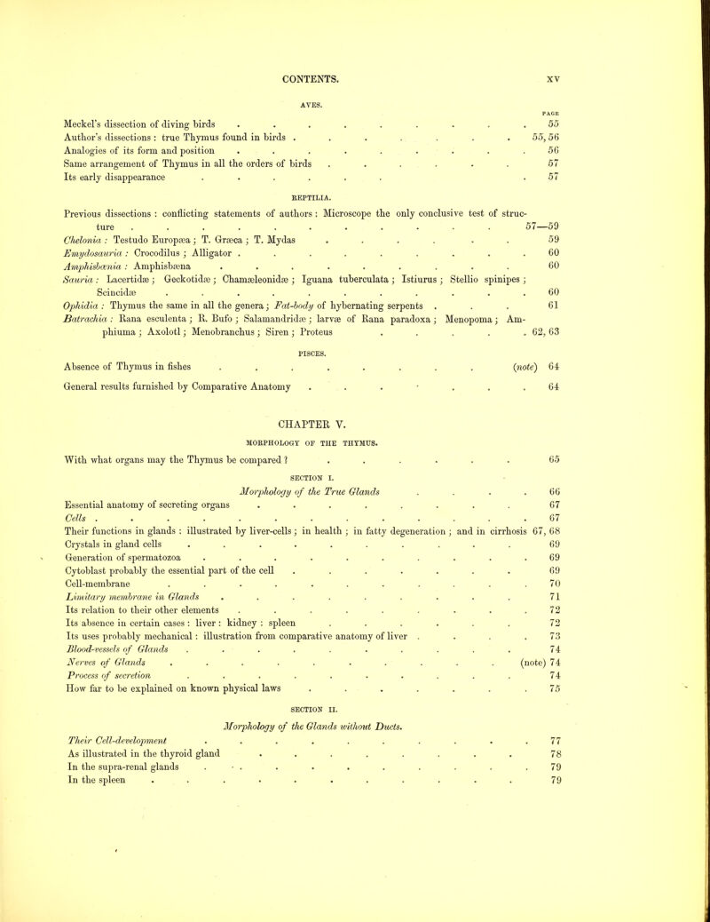 AYES. PAGE Meckel’s dissection of diving birds ......... 55 Author’s dissections ; true Thymus found in birds ....... 55,56 Analogies of its form and position . . . . . . . . .56 Same arrangement of Thymus in all the orders of birds . . . . . . 57 Its early disappearance ...... .57 REPTILIA. Previous dissections : conflicting statements of authors : Microscope the only conclusive test of struc- ture ........... 57—59 Chelonia : Testudo Europaja; T. Grasca; T. My das . . . . . . 59 Emydosauria: Crocodilus ; Alligator . . . . . . . . .60 AmiMsbcenia : Amphisbrena ......... 60 Sauria : Lacertidse j Geckotidae ; Chamaeleonidse •, Iguana tuberculata ; Istiurus ; Stellio spinipes ; Scincida? ........... 60 Ophidia : Thymus the same in all the genera; Fat-hndy of hybernating serpents . . . 61 Batrachia : Rana esculenta ; R. Bufo ; Salamandridte ; larvse of Rana paradoxa ; Menopoma; Am- phiuma ; Axolotl; Menobranchus ; Siren ; Proteus ..... 62, 63 PISCES. Absence of Thymus in fishes ........ {note) 64 General results furnished by Comparative Anatomy ....... 64 CHAPTER V. MORPHOLOGY OF THE THYMUS. With what organs may the Thymus be compared ? .... 65 SECTION I. Morphology of the True Glands 66 Essential anatomy of secreting organs ...... 67 Cells ........... 67 Their functions in glands : illustrated by liver-cells; in health ; in fatty degeneration ; and in cirrhosis 67, 68 Crystals in gland cells ........ 69 Generation of spermatozoa ........ 69 Cytoblast probably the essential part of the cell ..... 69 Cell-membrane ......... 70 Limitary membrane in Glands ....... 71 Its relation to their other elements ....... 72 Its absence in certain cases : liver : kidney : spleen .... Its uses probably mechanical: illustration from comparative anatomy of liver . 72 73 Blood-vessels of Glands ........ 74 Nerves of Glands ........ (note) 74 Process of secretion ........ 74 How far to be explained on known physical laws . . . . . 75 SECTION II. Morphology of the Glands without Ducts. Their Cell-development ....... 77 As illustrated in the thyroid gland ...... 78 In the supra-renal glands . • . 79 In the spleen ......... 79