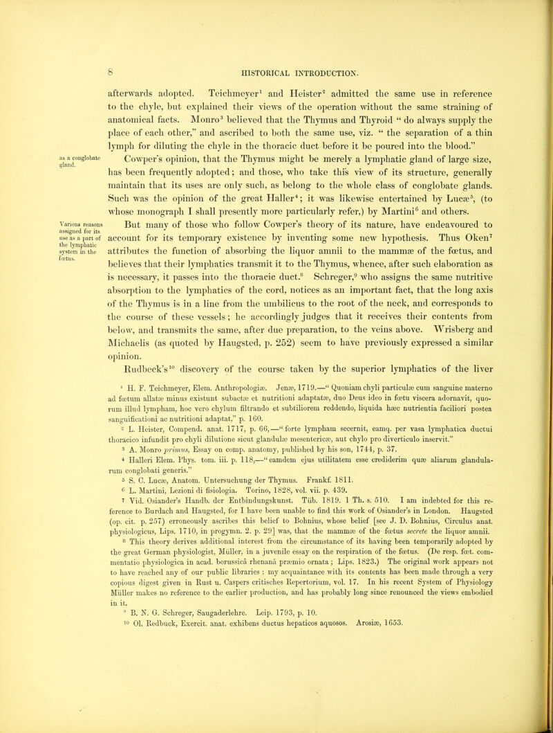 as a conglobate gland. Various reasons assigned for its use as a part of the lymphatic system in the fcetus. afterwards adopted. Teichmeyer^ and Heister^ admitted the same use in reference to the chyle, hut explained their views of the operation without the same straining of anatomical facts. Monro® believed that the Thymus and Thyroid “ do always supply the place of each other,” and ascribed to both the same use, viz. “ the separation of a thin lymph for diluting the chyle in the thoracic duct before it be poured into the blood.” Cowq^er s opinion, that the Thpnus might be merely a lymj^hatic gland of large size, has been frequently adopted; and those, who take this view of its structure, generally maintain that its uses are only such, as belong to the whole class of conglobate glands. Such w^as the opinion of the great Haller‘S; it was likewise entertained by Lucee^ (to whose monograph I shall presently more particularly refer,) by Martini® and others. But many of those w-ho follow Cowper’s theory of its nature, have endeavoured to account for its temporary existence by inventing some new hypothesis. Thus Oken^ attributes the function of absorbing the liquor amnii to the mammoe of the foetus, and believes that their lymphatics transmit it to the Thymus, whence, after such elaboration as is necessary, it jiasses into the thoracic duct.® Schreger,® who assigns the same nutritive absorption to the lymphatics of the cord, notices as an important fact, that the long axis of the Thymus is in a line from the umbilicus to the root of the neck, and corresponds to the course of these vessels; he accordingly judges that it receives their contents from below, and transmits the same, after due preparation, to the veins above. Wrisberg and hlichaelis (as quoted by Haugsted, p. 252) seem to have previously expressed a similar opinion. Rudbeck’s^° discovery of the course taken by the superior lymphatics of the liver ' H. F. Teichmeyer, Elem. Anthropologise. Jen£e, 1719.—“ Quoniam chyli particulse cum sanguine materno ad foetum allatte minus existunt subactm et nutritioni adaptatre, duo Deus ideo in foetu viscera adornavit, quo- rum illud lympham, hoc vero chylum filtrando et subtiliorem reddendo, liquida haec nutrientia faciliori postea sanguificationi ac nutritioni adaptat,” p. 160. 2 L. Heister, Oompend. anat. 1717, p. 66,—“forte lympham secernit, eamq. per vasa lymphatica ductui thoracico infundit pro chyli dilutione sicut glandulae mesentericse, aut chylo pro diverticulo inservit.” 3 A. Monro prmms, Essay on comp, anatomy, published by his son, 1744, p. 37. * Halleri Elem. Fhys. tom. iii. p. 118,—“eamdem ejus utilitatem esse crediderim qu£e aliarum glandula- rum conglobati generis.” 5 S. C. Lucse, Anatom. Untersuchung der Thymus. Frankf. 1811. 6 L. Martini, Lezioni di fisiologia, Torino, 1828, vol. vii. p. 439. 7 Vid. Osiander’s Handb. der Entbindungskunst. Tiib. 1819. 1 Th. s. 510. I am indebted for this re- ference to Burdach and Haugsted, for I have been unable to find this work of Osiander’s in London. Haugsted (op. cit. p. 257) erroneously ascribes this belief to Bohnius, whose belief [see J. D. Bohnius, Circulus anat. physiologicus. Lips. 1710, in progymn. 2. p. 29] was, that the mammae of the foetus secrete the liquor amnii. 8 This theory derives additional interest from the circumstance of its having been temporarily adopted by the great German physiologist, Muller, in a juvenile essay on the respiration of the fcetus. (De resp. feet, com- mentatio physiologica in acad. borussica rhenana prmmio ornata; Lips. 1823.) The original work appears not to have reached any of our public libraries : my acquaintance with its contents has been made through a very copious digest given in B,ust u. Caspers critisches Repertorium, vol. 17. In his recent System of Physiology Muller makes no reference to the earlier production, and has probably long since renounced the views embodied in it. ® B. N. G. Schreger, Saugaderlehre. Leip. 1793, p. 10.