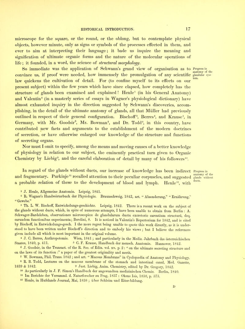 microscope for the square, or the round, or the oblong, but to contemplate physical objects, however minute, only as signs or symbols of the jirocesses effected in them, and ever to aim at interpreting their language; it bade us inquire the meaning and signification of ultimate organic forms and the nature of the molecular operations of life; it founded, in a word, the science of structural morphology. So immediate was the application of Schwann’s grand view of organisation as to convince us, if proof were needed, how immensely the promulgation of any scientific law quickens the cultivation of detail. For (to confine myself to its effects on our present subject) within the few years which have since elapsed, how completely has the structure of glands been examined and explained ! Henle * (in his General Anatomy) and Valentin(in a masterly series of essays in Wagner’s physiological dictionary) have almost exhausted inquiry in the direction suggested by Schwann’s discoveries, accom- plishing, in the detail of the ultimate anatomy of glands, all that Muller had previously outlined in respect of their general configuration. Bischoflf^ Berres^ and Krause^ in Germany, with Mr. Goodsir^ Mr. Bowman'^, and Dr. Todd®, in this country, have contributed new facts and arguments to the establishment of the modern doctrines of secretion, or have otherwise enlarged our knowledge of the structure and functions of secreting organs. Nor must I omit to specify, among the means and moving causes of a better knowledge of physiology in relation to our subject, the eminently practical turn given to Organic Chemistry by Liebig^ and the careful elaboration of detail by many of his followers^'’. In regard of the glands without ducts, our increase of knowledge has been indirect and fragmentary. Purkinje“ recalled attention to their peculiar corjiuscles, and suggested a probable relation of these to the development of blood and lymph. Henle’, with 1 J. Henle, Allgemeine Anatomie. Leipzig, 1841. 2 R. Wagner’s Handworterbuch der Physiologie. Braunschweig, 1842, art. “ Absonderung,” “ Ernahrung,” “ Gewebe.” 3 Th. L. W. Bischoff, Entwickelungs-geschichte. Leipzig, 1842. There is a recent work on the subject of the glands without ducts, which, in spite of numerous attempts, I have been unable to obtain from Berlin : A. Schwager-Bardeleben, observationes microscopicce de glandularum ductu excretorio carentium structura, deq. earundem functionibus experimenta; Berolini, 8. It is noticed in Valentin’s Repertorium for 1842, and is cited by Bischoff, in Entwickelungs-gesch. I the more regret being unable to quote this work directly, as it is under- stood to have been written under Bischoff s direction and to embody his views ■, but I believe the references given include all which is most important in the original volume. 4 J. 0. Berres, Anthropotomie. Wien, 1841 ; and particularly in the Mediz. Jahrbuch des osterreichischen Staates, 1840, p. 411. 3 Krause, Handbuch der mensch. Anatomie. Hannover, 1842. 6 J. Goodsir, in the Transact, of the R. Soc. of Edin. vol. xv. p. 2 : “ on the ultimate secreting structure and on the laws of its function a paper of the greatest originality and merit. 7 W. Bowman, Phil. Trans. 1842 ; and art. “ Mucous Membrane” in CycIopEedia of Anatomy and Physiology. 8 R. B. Todd, Lectures on the mucous membrane of the stomach and intestinal canal, Med. Gazette, 1839 & 1842. 9 Just. Liebig, Anim. Chemistry, edited by Dr. Gregory, 1842. 19 As particularly in J. E. Simon’s Handbuch der angewandten medizinischen Chemie. Berlin, 1840. 11 Im Berichte der Versamml. d. Naturforscher zu Prag, 1837 : Okens Isis, 1838, p. 575. 12 Henle, in Hufelands Journal, Mai, 1838 ; iiber Schleim und Eiter-bildung. D Progress in anatomy of the glandular sys- tem. Progress in anatomy of the glands without ducts.