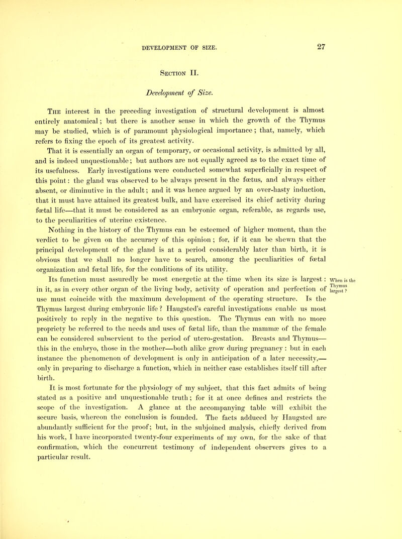 Section II. Development of Size. The interest in the preceding investigation of structural development is almost entirely anatomical; but there is another sense in which the growth of the Thymus may he studied, which is of paramount physiological importance ; that, namely, which refers to fixing the epoch of its greatest activity. That it is essentially an organ of temporary, or occasional activity, is admitted by all, and is indeed unquestionable; but authors are not equally agreed as to the exact time of its usefulness. Early investigations were conducted somewhat superficially in respect of this point: the gland was observed to be always present in the foetus, and always either absent, or diminutive in the adult; and it was hence argued by an over-hasty induction, that it must have attained its greatest bulk, and have exercised its chief activity during foetal life—that it must be considered as an embryonic organ, referable, as regards use, to the peculiarities of uterine existence. Nothing in the history of the Thymus can be esteemed of higher moment, than the verdict to be given on the accuracy of this opinion ; for, if it can be shewn that the principal development of the gland is at a period considerably later than birth, it is obvious that we shall no longer have to search, among the peculiarities of foetal organization and foetal life, for the conditions of its utility. Its function must assuredly be most energetic at the time when its size is largest: in it, as in every other organ of the living body, activity of operation and perfection of use must coincide with the maximum development of the operating structure. Is the Thymus largest during embryonic life ? Haugsted’s careful investigations enable us most positively to reply in the negative to this question. The Thymus can with no more propriety be referred to the needs and uses of foetal life, than the mammse of the female can be considered subservient to the period of utero-gestation. Breasts and Thymus— this in the embryo, those in the mother—both alike grow during pregnancy : but in each instance the phenomenon of development is only in anticipation of a later necessity,— only in preparing to discharge a function, which in neither case establishes itself till after birth. It is most fortunate for the physiology of my subject, that this fact admits of being- stated as a positive and unquestionable truth; for it at once defines and restricts the scope of the investigation. A glance at the accompanying table will exhibit the secure basis, whereon the conclusion is founded. The facts adduced by Haugsted are abundantly sufficient for the proof; but, in the subjoined analysis, chiefly derived from his work, I have incorporated twenty-four experiments of my own, for the sake of that confirmation, which the concurrent testimony of independent observers gives to a particular result. When is the Thymus largest ?