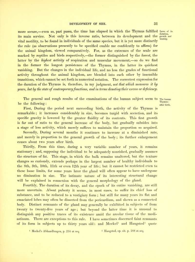 more secure,—even so, pari passu, the time has elapsed in which the Thymus fulfilled its main service. Not only is this inverse ratio, between its development and the vital motility, to be found in individuals of the same species, but it is yet more distinctly the rule (as observations presently to be specified enable me confidently to affirm) for the animal kingdom, viewed comparatively. For, as the extremes of the scale are marked by reptiles and birds respectively,—the former distinguished by the lowest, the latter by the highest activity of respiration and muscular movement,—so do we find in the former the longest persistence of the Thymus, in the latter its quickest vanishing. But the changes in the individual life, and no less the grades of functional activity throughout the animal kingdom, are blended into each other by insensible transitions, which cannot be set forth in numerical notation. The correctest expression for the duration of the Thymus is, therefore, in my judgment, not that which measures it by years, hut by the state of contemporary functions, and in terms denoting their excess or deficiency. The general and rough results of the examinations of the human subject seem to be the following: First, During the period next succeeding birth, the activity of the Thymus is remarkable ; it increases considerably in size, becomes turgid with secretion, and its specific gravity is lowered by the greater fluidity of its contents. This first growth is far out of ratio to the general increase of the body, but gradually subsides into a stage of less activity, which merely suffices to maintain the proportion so acquired. Secondly, During several months it continues to increase at a diminished rate, and merely in proportion to the general growth of the body; its further enlargement ceases about two years after birth. Thirdly, From this time, during a very variable number of years, it remains stationary; and, supposing the individual to be adequately nourished, gradually assumes the structure of fat. This stage, in which the bulk remains unaltered, but the texture changes so curiously, extends perhaps in the largest number of healthy individuals to the 8th, 9th, 10th, lltli or even 12th year of life; but it cannot be restricted even to these loose limits, for some years later the gland will often appear to have undergone no diminution in size. The intimate nature of its interesting structural change will be explained in connexion with the general morphology of the gland. Fourthly, The duration of its decay, and the epoch of its entire vanishing, are still more uncertain. About puberty it seems, in most cases, to sufl'er its chief loss of substance, and to be reduced to a vestigiary form ; but still for many years its flat and emaciated lobes may often be dissected from the pericardium, and shewn as a connected body. Distinct remnants of the gland may generally be exhibited in subjects of from twenty to twenty-five years of age; but beyond the latter time it is unusual to distinguish any positive traces of its existence amid the areolar tissue of the medi- astinum. There are exceptions to this rule. I have sometimes discerned faint remnants of its form in subjects up to thirty years old; and MeckeP and liaugsted quote Laws of its duration, growth and wasting. The human Thymus: after hirth. 1 Meckel’s Abliandluiigen, p. 234 et seq. 2 Haugsted, op. cit. p. 188 et seq.