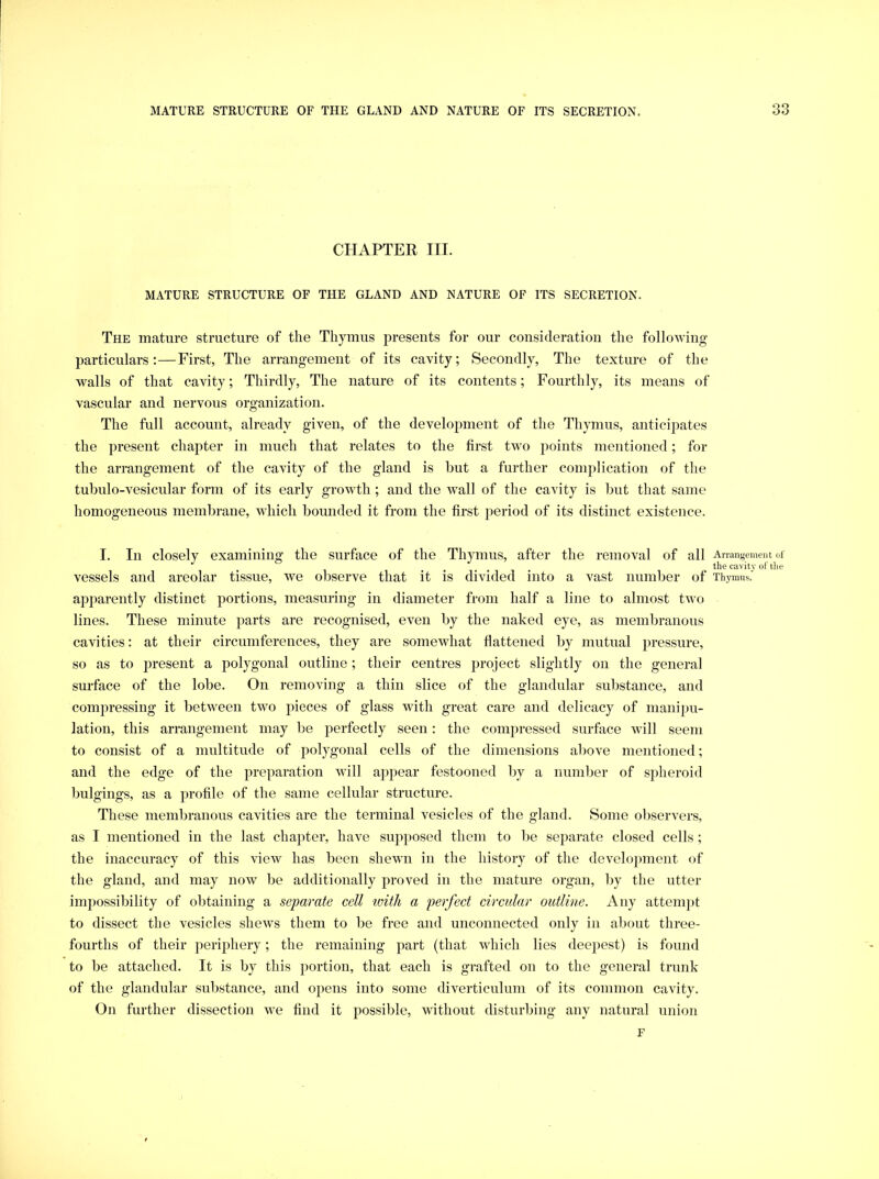 CHAPTER III. MATURE STRUCTURE OF THE GLAND AND NATURE OF ITS SECRETION. The mature structure of the Thymus presents for our consideration the folloMung particulars;—First, The arrangement of its cavity; Secondly, The texture of the walls of that cavity; Thirdly, The nature of its contents; Fourthly, its means of vascular and nervous organization. The full account, already given, of the development of the Thymus, anticipates the present chapter in much that relates to the first two points mentioned; for the arrangement of the cavity of the gland is but a further complication of the tubulo-vesicular form of its early growth ; and the wall of the cavity is but that same homogeneous membrane, which bounded it from the first period of its distinct existence. I. In closely examining the surface of the Thymus, after the removal of all Arrangement of the cavitv of tlie vessels and areolar tissue, we observe that it is divided into a vast number of Thymus. apparently distinct portions, measuring in diameter from half a line to almost two lines. These minute parts are recognised, even by the naked eye, as membranous cavities: at their circumferences, they are somewhat flattened by mutual pressure, so as to present a polygonal outline; their centres project slightly on the general surface of the lobe. On removing a thin slice of the glandular substance, and compressing it between two pieces of glass with great care and delicacy of manipu- lation, this arrangement may be perfectly seen: the compressed surface will seem to consist of a multitude of polygonal cells of the dimensions above mentioned; and the edge of the preparation will appear festooned by a number of spheroid bulgings, as a profile of the same cellular structure. These membranous cavities are the terminal vesicles of the gland. Some observers, as I mentioned in the last chapter, have supposed them to be separate closed cells ; the inaccuracy of this view has been shewn in the history of the development of the gland, and may now be additionally proved in the mature organ, by the utter impossibility of obtaining a separate cell ivith a perfect circular outline. Any attempt to dissect the vesicles shews them to be free and unconnected only in about three- fourths of their periphery; the remaining part (that which lies deepest) is found to be attached. It is by this portion, that each is grafted on to the general trunk of the glandular substance, and opens into some diverticulum of its common cavity. On further dissection we find it possible, without disturbing any natural union F