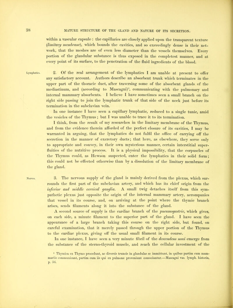 Lymphatics. Nerves. within a vascular capsule : the capillaries are closely applied upon the transparent texture {Limitary membrane), which bounds the cavities, and so exceedingly dense is their net- work, that the meshes are of even less diameter than the vessels themselves. Every portion of the glandular substance is thus exposed in the completest manner, and at every point of its surface, to the penetration of the fluid ingredients of the blood. 2. Of the real arrangement of the lymphatics I am unable at present to offer any satisfactory account. Authors describe an absorbent trunk which terminates in the upper part of the thoracic duct, after traversing some of the absorbent glands of the mediastinum, and (according to Mascagni) \ communicating with the pulmonary and internal mammary absorbents. I believe I have sometimes seen a small branch on the right side passing to join the lymphatic trunk of that side of the neck just before its termination in the subclavian vein. In one instance I have seen a capillary lymphatic, reduced to a single tunic, amid the vesicles of the Thymus ; but I was unable to trace it to its termination. I think, from the result of my researches in the limitary membrane of the Thymus, and from the evidence therein afforded of the perfect closure of its cavities, I may be warranted in arguing, that the lymphatics do not fulfil the office of carrying off the secretion in the manner of excretory ducts; that here, as elsewhere, they serve only to ap]3ropriate and convey, in their own mysterious manner, certain interstitial super- fluities of the nutritive process. It is a physical impossibility, that the corpuscles of the Thymus could, as Hewson suspected, enter the lymphatics in their solid form; this could not be effected otherwise than by a dissolution of the limitary membrane of the gland. 3. The nervous supply of the gland is mainly derived from the plexus, which sur- rounds the first part of the subclavian artery, and which has its chief origin from the inferior and middle cervical ganglia. A small twig detaches itself from this sym- pathetic plexus just opposite the origin of the internal mammary artery, accompanies that vessel in its course, and, on arriving at the point where the thymic branch arises, sends filaments along it into the substance of the gland. A second source of supply is the cardiac branch of the pneumogastric, which gives, on each side, a minute filament to the superior part of the gland. I have seen the appearance of a large branch taking this course on the right side, but found, on careful examination, that it merely passed through the upper portion of the Thymus to the cardiac plexus, giving off the usual small filament in its course. In one instance, I have seen a very minute fibril of the descendens noni emerge from the substance of the sterno-thyroid muscle, and reach the cellular investment of the 1 Tliymica ex Thymo procedunt, ac diversis truncis in glandulas se immittunt, in quibus partim cum mam- mariis communicant, partim cum iis qui ex pulmone proveniunt consociantur.—Mascagni vas. lymph, historia, p. 56.